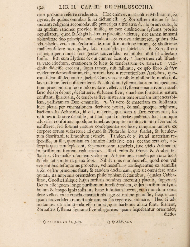 eam proxime referre crederetur. Hoc enim evincit cultus Mithriacus, 8c pyrea, de quibus omnibus fupra didum eft. 5. Zoroaftrem itaque fe do¬ minanti religioni accomodaviffe profcripta aftrolatria & idolorum cultu, & ita quidem rationes provide iniiffe, ut nec dualifticum fyftema prorfus repudiaret, quod & Magis hadenus placuiffe videtur, nec tamen immani abfurditate duo principia independentia & coaeva admitteret, quibus fal- vis placita veterum Perfarum de mundi mutatione futura, & abolitione mali confiftere non poffe, fatis manifefte perfpiciebat. 6. Zoroaftrem principii per omnes fere gentes univerfalis: ex nihilo nihil fit affeclam fuiffe. Etfi eum Hydeus & qui cum eo faciunt, J faniora eum ab Ifraeli- ta vate edodum, creationem & lucis & tenebrarum ex esaiae * vati¬ ciniis didiciffe credant, fupra tamen, nifi fallimur, ex ipfo libro Sadder evidenter demonftratum eft, fruftra haec a recentioribus Arabibus, quo¬ rum fidem illi fequuntur, jadari.Cum vero ex nihilo nihil nullo modo nul¬ la ve ratione fieri poffe crederet, & abfurdum fyftema duorum independen- tium principiorum fuo modo evitare vellet, ad fyftema emanativum necef- fario delabi debuit, & ftatuere, & lucem five, quae lucis fpiritualis natura conftant, fpiritualia, & tenebras five materiam tenebricofam impenetrabi¬ lem, paffivam ex Deo emanaffe. 7. Vt vero & materiam ex fubftantia luce plena per emanationem derivare poffet, & mali quoque originem, hadenus in Arimanio, id eft, materia, quaefitam a Deo removeret, ita rationes inftituere debuiffe, ut illud quod materiae qualitates luci bonoque adverfas conftituit, quodque tenebras proprie nominavit non Dei culpa exfifteret, fed fuaemet naturae confequentia ex luce, tanquam umbra ex corpore ortum videretur: id quod & Plutarchi locus fuadet, & luculen¬ tum Shariftanii teftimonium evincit. Tandem & g. ita ad materiam re- fpexiffe, ut illa, quoniam ex infinito lucis five dei oceano orta eft, ab- forptis quae eam fepiebant, & penetrabant, tenebris, five vido Arimanio, in priftinum fontem reduceretur. Illud enim & Graeci & Arabes te- ftantur, Oromafden tandem vidurum Arimanium, cundaque tunc lucis & felicitatis in terra plena fore. Nihil in his omnibus eft, quod non vel evidentibus teftimoniis probetur, vel neceffariis confequentiis ex admiflis a Zoroaftre principiis fluat, & eandem dodrinam, quce ut omni fere anti¬ quitati, ita imprimis orientalem philofophiam fedantibus, (quales Cabba- liftae, Gnoftici aliique hujus furfuris homines fuerunt) placuit, fupponat, Deum effe ignem longe puriffimum intelledualem, cujus potiffimum fym- bolum & imago ignis folis fit, hanc infinitam lucem, cum mundum con¬ dere vellet, ex fe eunda emanationis lege & ordine genuiffe, ficque tan¬ quam univerfalem mundi animam eunda regere & animare. Haec fi ad¬ mittamus, uti admittenda effe omnia, quae hadenus aliata funt, fuadent, Zoroaftris fyftema figurata five allegoric^, quam fequebantur orientales, didio-