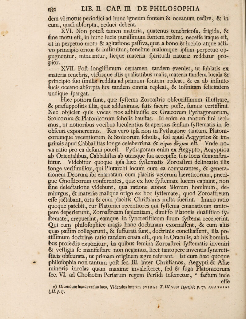 dem vi motus periodici ad hunc igneum fontem & oceanum redire , & in eum, quafi abforpta, reduci debent. XVI. Non poteft tamen materia, quatenus tenebricofa, frigida, & fine motu eft, in hunc lucis puriffimum fontem redire; necelte itaque eft, ut in perpetuo motu & agitatione paffiva,quae a bono & lucido atque afti- vo principio oritur &; inftituitur, tenebra malumque ipfum perpetuo op¬ pugnentur, minuantur, ficque materia fpirituali naturae reddatur pro- pior. XVIL Poft longiflimum certamen tandem eveniet, ut fublatis ex materia tenebris, viftisque iftis qualitatibus malis, materia tandem lucida & principio fuo fimilis reddita ad primum fontem redeat, & ea ab infinito lucis oceano abforpta lux tandem omnia repleat, & infinitam felicitatem undique fpargat. Haec potiora funt, quae fyftema Zoroaftris obfcuriffimum illuftrare, & praefuppofitis illis, quae adduximus, fatis facere polle, fumus certiffimi. Nec objiciet quis voces nos adhibuiffe ex Graecorum Pythagoreorum, Stoicorum & Platonicorum fcholis hauftas. Id enim ea tantum fini feci¬ mus , ut notioribus vocibus luculentius & apertius fenfum fyftematis in fe obfcuri exponeremus. Res vero ipfa non in Pythagorae tantum, Platoni- corumque recentiorum & Stoicorum fcholis, fed apud Aegyptios & im¬ primis apud Cabbaliftas longe celeberrima & nvftov ooy/Acc eft. Vnde no¬ va ratio pro ea defumi poteft. Pythagoram enim ex Aegypto, Aegyptios ab Orientalibus, Cabbaliftas ab utrisque fua accepiffe, fuis locis demonftra- bitur. Videbitur quoque ipfa haec fyftematis Zoroaftrei delineatio illis longe verifimilior, qui Plutarchi locum cum ea comparantes, & genera¬ tionem Deorum ibi enarratam cum placitis veterum haereticorum, praeci¬ pue Gnofticorum conferentes, quae ex hoc fyftemate lucem capiunt, non jfine deleftatione videbunt, qua ratione aeones illorum hominum, de¬ miurgus, & materiae malique origo ex hoc fyftemate, quod Zoroaftreum effe jadlabant, orta & cum placitis Chriftianis mifta fuerint. Immo ratio quoque patebit, cur Platonici recentiores qui fyftema emanativum tanto¬ pere deperierunt, Zoroaftream fapientiam, dimiftb Platonis dualiftico fy¬ ftemate, crepuerint, eamque in fyncretifticum fuurn fyftema receperint. Qui cum philofophice magis hanc doftrinam exornaffent, & cum aliis quas paffim collegerunt, & fuffurati funt, doctrinis conciliaffent, illa po- tiffimum do&rinae ratio tandem enata eft, quae in Oraculis, ab his homini¬ bus profedlis exponitur, in quibus femina Zoroaftrei fyftematis inveniri & veftigia fe manifeftare non negamus, licet tantopere inventis fyncreti- fticis obfcurata, ut primam originem aegre referant. Et cum haec quoque philofophia non tantum poft fec. III. inter Chriftianos, Aegypti & Afiae minoris incolas quam maxime invalefceret, fed & fuga Platonicorum fec. VL ad Chofro€m Perfamm regem Perfidi inferretur, u faftum inde effe w) Dicendum haede re fuo loco, Videndus interim s vio as T, III, voce ngwfifa 2*'V' agathias 4II,2' ff*