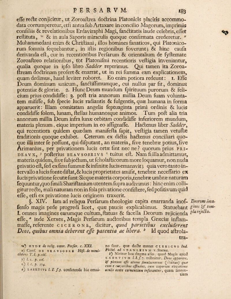 effe reCte conjicitur, ut Zoroaftrea doCtrina Platonicis placitis accommo¬ data corrumperetur,etii anteafub Artaxare inconcilio Magorum,imprimis confiliis & revelationibus Erdaviraphi Magi, fan&itatis laude celebris, effet reftituta, w & in aula Saporis miraculis quoque confirmata crederetur. * Muhammedani enim & Chriftiani, illos homines fanaticos, qui Platonico¬ rum fomnia fequebantur , in iftis regionibus foverunt; & hinc caufa derivanda eft, cur in recentioribus Perfarum & orientalium de fyftemate Zoroaftreo relationibus, tot Platonifmi recentioris vefligia inveniantur, Sualia quoque in ipfo libro Sadder reperimus. Qui tamen ita Zoroa- ;ream doCtrinam profert & enarrat, ut in rei fumma eam explicationem, quam dedimus, haud leviter roboret. Eo enim potiora redeunt: i. Elie Deum dominum unicum, fanClifiimumque, cui nullus par fit, dominus potentiae & gloriae. 2. Hunc Deum mundum fpirituum purorum & feli¬ cium prius condidiffe: 3. poft tria annorum millia Deum fuam volunta¬ tem mififfe, fub fpecie lucis radiantis & fulgentis, quae humana in forma apparuerit: Illam comitatam angelis feptuaginta primi ordinis & lucis condidiffe folem, lunam, ftellas humanosque animos. Tum poft alia tria \ annorum millia Deum infra lunae orbitam condidiffe inferiorem mundum, materia plenum, eique imperium in eo affignaffe. HaCtenus liber Sadder, qui recentiora quidem quaedam manifefta fapit, vefligia tamen vetuflae traditionis quoque exhibet. Ceterum ex didis haCtenus conciliari quo¬ que illi inter fe poffunt, qui difputant, an materia, five tenebrae potius,five Arimanius, per privationem lucis ortae fint nec ne ? quorum prius phi- deavx, y pofterius beavsobrivs 2 tuitus eft. Nam fi illa admittamus, materia quidem, five fub jeCtum, ut fcholafticorum more loquamur, non nuda privatio eft, fed ex fmu fummae & infinitae lucis emanavit; quia vero tanto in¬ tervallo a lucis fonte diftat,& lucis proprietates amifit, tenebrae neceffario ex lucis privatione fecutae funt: Sicque materia corporis,tenebrae umbrae naturam fequuntur,quo fimili Shariftanium utentem fupra audivimus: hinc enim colli¬ gitur reCte, mali naturam non in fola privatione confiftere, fed pofitivum quid effe, etfi ex privatione lucis originem traxerit. §. XIV. Iam ad reliqua Perfarum theologiae capita enarranda inof- Deorum ima* fenfo magis pede progredi licet, quae paucis explicabimus. Statuebant Sincs & tem~ I. omnes imagines earumque cultum, ftatuas & facella Deorum rejicienda red^a* effe,* inde Xerxes, Magis Perfarum auctoribus templa Graeciae inflam- maffe, referente cicerone, dicitur, quod parietibus excluderent Deos, quibus omnia deberent ejfe patentia ac libera. b Id quod aftrola- tra¬ no fnnt, quae do&e monet ciericvs Ind, Pbifol. ad S7ANLEIVM x. Statua,- Niritur hoc dogma alio, quod Magis apud t aerti'vm /. I. f 7. tribuitur, jDeos apparere, te? plenum effe aerem Jimtilacrorum (VdwAwv) que? cum e corporibus effluetnt, cum vaporum elevatione oculis (larte cernentium inferantur, quam fe uten¬ dam ve) h Y d e de relig. veter. Per far. c. XXI. x) Conf. de beavsobre Hifi, de muni- cheens T.l. p. 166,- y) /• c. p. 216. *0 /. c. p. 174. 0 i, aertiys LLf.g, conferenda hic omni-