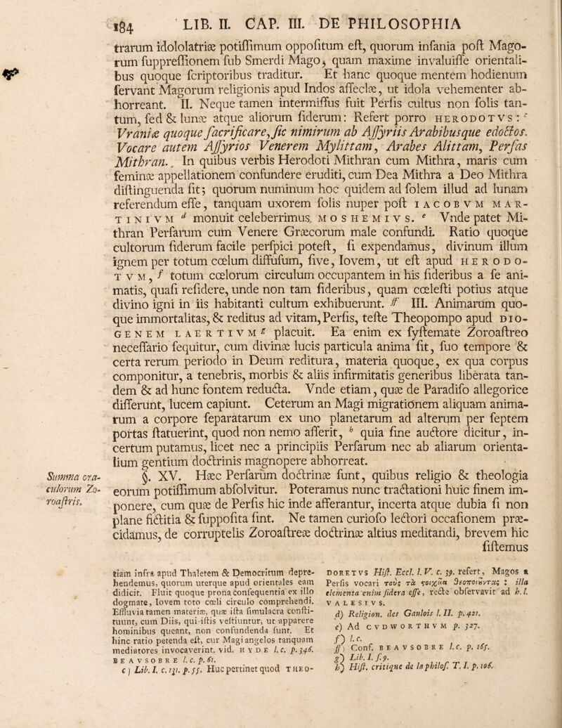 trarum idololatriae potiffimum oppofitum eft, quorum infania pofl Mago¬ rum fuppreffionem fub Smerdi Mago b quam maxime invaluiffe orientali¬ bus quoque fcriptoribus traditur. Et hanc quoque mentem hodienum fervant Magorum religionis apud Indos affectae, ut idola vehementer ab¬ horreant. II. Neque tamen intermiffus fuit Pedis cultus non folis tan¬ tum, fed & lunae atque aliorum fiderum: Refert porro herodotvs:^ Vrani& quoque facrificarejic nimirum ab Ajjyriis Arabibus que edoEtos. Vocare autem AJJyrios Venerem My lit tam, Arabes Alit tam, Perfas Mithran. In quibus verbis Herodoti Mithran cum Mithra, maris cum feminee appellationem confundere eruditi, cum Dea Mithra a Deo Mithra diftinguenda fit; quorum numinum hoc quidem ad folem illud ad lunam referendum effe, tanquam uxorem folis nuper pofl iacobvm m a r- tini v m d monuit celeberrimus moshemivs. e Vnde patet Mi¬ thran Perfarum cum Venere Graecorum male confundi. Ratio quoque cultorum fiderum facile perfpici potefl, fi expendamus, divinum illum ignem per totum coelum diffufum, five, Iovem, ut eft apud herodo- t v m , f totum coelorum circulum occupantem in his fideribus a fe ani¬ matis, quafi refidere, unde non tam fideribus, quam ccelefti potius atque divino igni in iis habitanti cultum exhibuerunt. & III. Animarum quo¬ que immortalitas, & reditus ad vitam, Perfis, tefte Theopompo apud Dio¬ genem laertivm^ placuit. Ea enim ex fyflemate Zoroaftreo neceffario fequitur, cum divinae lucis particula anima fit, fuo tempore & certa rerum periodo in Deum reditura, materia quoque, ex qua corpus componitur, a tenebris, morbis & aliis infirmitatis generibus liberata tan¬ dem & ad hunc fontem redufta. Vnde etiam, quae de Paradifo allegorice differunt, lucem capiunt. Ceterum an Magi migrationem aliquam anima¬ rum a corpore feparatarum ex uno planetarum ad alterum per feptem portas flatuerint, quod non nemo afferit, h quia fine au6lore dicitur, in¬ certum putamus, licet nec a principiis Perfarum nec ab aliarum orienta¬ lium gentium doflrinis magnopere abhorreat. Summa ora- §. XV. Hsec Perfarum doftrinae funt, quibus religio & theologia culorum Zo- eorum potiffimum abfolvitur. Poteramus nunc tractationi huic finem im- roajbis, ponere, cum quae de Perfis hic inde afferantur, incerta atque dubia fi non plane fidit ia & fuppofita fint. Ne tamen curiofo ledori occafionem prae¬ cidamus, de corruptelis Zoroaftreae doftrinae altius meditandi, brevem hic fiftemus DOR ET vs Hifl. Eccl. I. V. c. refert, Magos a Perfis vocari rov$ tcc $•£>/%£« Beo7rotisvTC£$ t illa, elementa enim fidera ejje, re£le obfervavit ad h. I. v a l e s 1 v s. d) Religion. des Gaulois I. II. p. 421. e) Ad cvdworthvm p. 327. /) tc. ff) Conf. BEAVSOBRE l.C. p. l6f. g) Lib. I. f.p. bj Hift. critiqne de laphilof. T, I, p. 10S. tiam infra apud Thaletem & Democritum depre¬ hendemus, quorum uterque apud orientales eam didicit. Fluit quoque prona confequentia ex illo dogmate, Iovem toto coeli circulo comprehendi. Effluvia tamen materiae, quse illa fimulacra confti- tuunt, cum Diis, quidftis veltiuntur, ut apparere hominibus queant, non confundenda funt. Et hinc ratio petenda eft, cur Magi angelos tanquam mediatores invocaverint, vid. hyde l.c. p.346. BEAVSOBRE l.C. p. Sl. c ) Lib. L c, iy. p. ff. Huc pertinet quod t he 0-