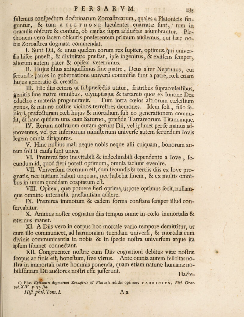 fiftemus confpetftum doctrinarum Zoroaftrearum, quales a Platonicis fin¬ guntur, & tum a plethone luculenter enarratae funt,1 tum in oraculis obfcure & confufe, ob caufas fupra addu&as adumbrantur. Ple- thonem vero facem obfcuris praeferentem primum audiemus, qui haec no¬ bis Zoroaftrea dogmata commendat. I. Sunt Dii, & unus quidem eorum rex lupiter, optimus, qui univer- fis hifce praeeft, & divinitate praeltat, ipfe ingenitus, & exiftens femper, aliorum autem pater & opifex veterrimus. II. Hujus filius antiquiflimus fine matre , Deus alter Neptunus, cui fecundae partes in gubernatione univerfi commiftae funt a patre, coeli etiam hujus generatio & creatio. III. Hic diis ceteris ut fubpraefeClis utitur, fratribus fupracceleftibus, genitis fine matre omnibus, olympiisque & tartareis quos ex lunone Dea eduCtos e materia progeneravit. Tum intra coelos aftrorum coeleftium genus, & naturae noftrae vicinos terreftres daemones. Idem foli, filio fe¬ mori, praefeCturam coeli hujus & mortalium fub eo generationem commi- fit, & hanc quidem una cum Saturno, praefide Tartareorum Titanumque. IV. Rerum noftrarum curam gerunt Dii, vel ipfimet per fe manus ad¬ moventes, vel per inferiorum minifterium univerfe autem fecundum Iovis legem omnia dirigentes. V. Hinc nullius mali neque nobis neque alii cuiquam, bonorum au¬ tem foli ii caufa funt unica. VI. Praeterea fato inevitabili & indeclinabili dependente a Iove , fe¬ cundum id, quod fieri poteft optimum, omnia faciunt evenire. VII. Vniverfum aeternum eft, cum fecundis & tertiis diis ex Iove pro¬ gnatis, nec initium habuit unquam, nec habebit finem, & ex multis omni¬ bus in unum quoddam coaptatum eft. VIII. Opifex, quae potuere fieri optima,utpote optimus fecit,nullam- que omnino intermifit praeftantiam addere. IX. Praeterea immotum & eadem forma conflans femper illud con- fervabitur. X. Animus nofter cognatus diis tempus omne in coelo immortalis & aeternus manet. XI. A Diis vero in corpus hoc mortale vario tempore demittitur, ut cum illo communicet, ad harmoniam tuendam univerfi, & mortalia cum divinis communicantia in nobis & in fpecie noftra univerfum atque ita ipfum fibimet conne&ant. XII. Congruenter noftrae cum Diis cognationi debitus vitae noftrae fcopus ac finis eft, honeftum, five virtus. Ante omnia autem felicitas no¬ ftra in immortali parte hominis ponenda, quam etiam naturae humanae no- biliflimam Dii audlores noftri effe juflerunt. Hafte i) Ejus Epnotuen dogmatum Zoroaftris & Platonis edidit optimus F A u i C i vs, Bibi. Grcee. vol. XIV. p.itf.feq. Hift.phil, Tom. L A a