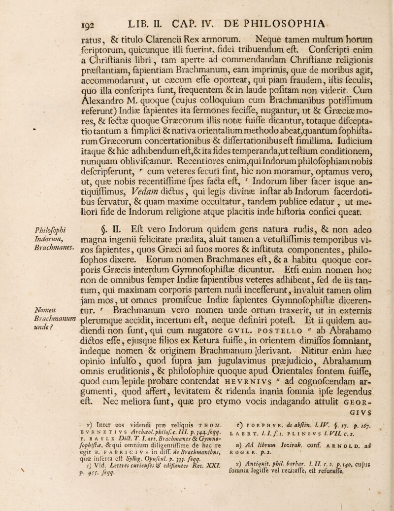 Philofophi Indorum, Brachmanes. Nomen Brachmanum unde I 192 LIB. II. CAP. IV. DE PHILOSOPHIA ratus, & titulo Clarendi Rex armorum. Neque tamen multum horum fcriptorum, quicunque illi fuerint, fidei tribuendum eft. Confcripti enim a Chriftianis libri, tam aperte ad commendandam Chriftianae religionis praeftantiam, fapientiam Brachmanum, eam imprimis, quae de moribus agit, accommodarunt, ut caecum effe oporteat, qui piam fraudem, iftis feculis, quo illa confcripta funt, frequentem & in laude pofitam non viderit. Cum Alexandro M. quoque (cujus colloquium cum Brachmanibus potiffimum referunt) Indiae fapientes ita fermones feciffe, nugantur, ut & Graeciae mo¬ res, & fecftae quoque Graecorum illis notae fuiffe dicantur, totaque difcepta- tio tantum a fimp lici & nativa orientalium methodo abeat,quantum fophifta- rum Graecorum concertationibus & differtationibus eft fimillima. Iudicium itaque & hic adhibendum eft,& ita fides temperanda,ut teftium conditionem, nunquam oblivifcamur. Recentiores enim,qui Indorum philofophiam nobis defcripferunt, r cum veteres fecuti fint, hic non moramur, optamus vero, ut, quae nobis recentiflime fpes facfta eft, 5 Indorum liber facer isque an- tiquiftimus, Vedam di&us, qui legis divinae inftar ab Indorum facerdoti- bus fervatur, & quam maxime occultatur, tandem publice edatur , ut me¬ liori fide de Indorum religione atque placitis inde hiftoria confici queat. §. II. Eft vero Indorum quidem gens natura rudis, & non adeo magna ingenii felicitate praedita, aluit tamen a vetuftiflimis temporibus vi¬ ros fapientes, quos Graeci ad fuos mores & inftituta componentes, philo- fophos dixere. Eorum nomen Brachmanes eft, & a habitu quoque cor¬ poris Graecis interdum Gymnofophiftae dicuntur. Etfi enim nomen hoc non de omnibus femper Indiae fapientibus veteres adhibent, fed de iis tan¬ tum, qui maximam corporis partem nudi incefferunt, invaluit tamen olim jam mos, ut omnes promifcue Indiae fapientes Gymnofophiftae diceren¬ tur. * Brachmanum vero nomen unde ortum traxerit, ut in externis plerumque accidit, incertum eft, neque definiri poteft. Et ii quidem au¬ diendi non funt, qui cum nugatore gvil. postello u ab Abrahamo diftos effe, ejusque filios ex Ketura fuiffe, in orientem dimiffos fomniant, indeque nomen & originem Brachmanum ^derivant. Nititur enim haec opinio infulfo, quod fupra jam jugulavimus praejudicio, Abrahamum omnis eruditionis, & philofophiae quoque apud Orientales fontem fuiffe, quod cum lepide probare contendat hevrnivs * ad cognofcendam ar¬ gumenti, quod affert, levitatem &: ridenda inania fomnia ipfe legendus eft. Nec meliora funt, quae pro etymo vocis indagando attulit geor- GIVS f) PORfHYR. de abflin. /. IV. §. ly. p. iCy. L A E R T. /././/, P L I N I V S /. VII. C. 2. u) Ad librum Iezirah. conf. a r n o L d. ad ROGER, p.2. X) Antiquit. phil. barbar. I. II. c. 2. p. iqot cujus fomnia legifle vel recitafte, elt refutafte. r) Inter eos videndi prae reliquis thom. bvrnetivs A rcheeo/. philof. c. III. p.M4.feqq. p. b a v l e Ditt. T 1. art. Brachmanes & Gymno- fophiflce, &qui omnium diligentiffime de hac re egit b. Fabrici vs in di fH de Brachmanibus, quae inferta eft Syllog. Opufcul. p. feqq. s) Vid. Lettres curieufes^d edifiantes Rec. XXI. ?• 4Sf. fiqq.