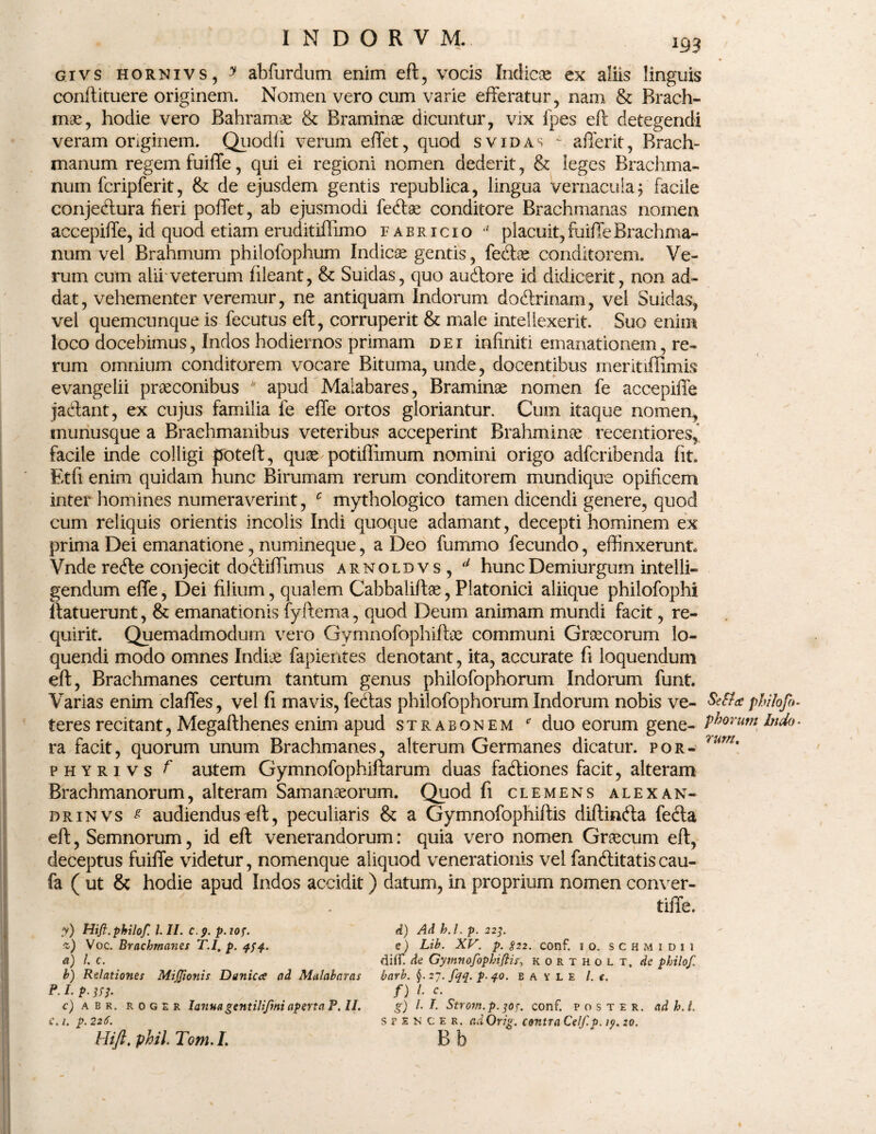 INDORVM. givs hornivs , y abfurdum enim eft, vocis Indicos ex aliis linguis conftituere originem. Nomen vero cum varie efferatur, nam & Brach- mae, hodie vero Bahramae & Braminoe dicuntur, vix fpes eft detegendi veram originem. Quodfi verum effet, quod svidas * afferit, Brach- manum regem fuiffe, qui ei regioni nomen dederit, & leges Brachma- num fcrip ferit, & de ejusdem gentis republica, lingua vernacula $ facile conje<ftura fieri poffet, ab ejusmodi fe&ae conditore Brachmanas nomen accepiffe, id quod etiam eruditiffimo fabricio *' placuit,fuiffeBrachma- num vel Brahmum philolophum Indicae gentis, fedtoe conditorem. Ve¬ rum cum alii'veterum fileant, & Suidas, quo auftore id didicerit, non ad¬ dat, vehementer veremur, ne antiquam Indorum doftrinam, vel Suidas, vel quemcunque is fecutus eft, corruperit & male intellexerit. Suo enim loco docebimus, Indos hodiernos primam dei infiniti emanationem, re¬ rum omnium conditorem vocare Bituma, unde, docentibus meritiffimis evangelii praeconibus b apud Maiabares, Braminoe nomen fe accepiffe jacftant, ex cujus familia fe effe ortos gloriantur. Cum itaque nomen, munusque a Braehmanibus veteribus acceperint Brahminae recentiores, facile inde colligi poteft, quae potiffimum nomini origo adfcribenda fit. Etfi enim quidam hunc Birumam rerum conditorem mundique opificem inter homines numeraverint, c mythologico tamen dicendi genere, quod cum reliquis orientis incolis Indi quoque adamant, decepti hominem ex prima Dei emanatione, numineque, a Deo fummo fecundo, effinxerunt Vnde recfte conjecit doftiffimus arnoldvs, d hunc Demiurgum intelli- gendum effe, Dei filium, qualem Cabbaliftae, Platonici aliique philofophi ftatuerunt, & emanationis fyftema, quod Deum animam mundi facit, re¬ quirit. Quemadmodum vero Gymnofophifbe communi Graecorum lo¬ quendi modo omnes Indiae lapientes denotant, ita, accurate fi loquendum eft, Brachmanes certum tantum genus philofophorum Indorum funt. Varias enim claffes, vel fi mavis, fe&as philofophorum Indorum nobis ve¬ teres recitant, Megafthenes enim apud strabonem * duo eorum gene¬ ra facit, quorum unum Brachmanes, alterum Germanes dicatur, por- phyrivs f autem Gymnofophiftarum duas fadliones facit, alteram Brachmanorum, alteram Samanoeorum. Quod fi clemens alexan- drinvs ^ audiendus eft, peculiaris & a Gymnofophiftis diftinfta fecta eft, Semnorum, id eft venerandorum: quia vero nomen Graecum eft, deceptus fuiffe videtur, nomenque aliquod venerationis vel fandlitatis cau- fa ( ut & hodie apud Indos accidit) datum, in proprium nomen conver- tiffe. y) Hift. philoft 1.11. c.p. p. top. %) Voc. Brachmanes T.I, p. qpq. et) l c. b) Relationes MiJJionis Danica ad Malabaras р. l p. m. c) abr. roger lanna gentiliftnt aperta P. II. с. 1. p. 226. Hift. pbil. Tom. I. d) Ad h. I. p. 22]. e) Lib. XV. p. S22. conf. 10. schmidii dilf. de Gymnofophiftis, kortholt, de philoft barb. $. 27. ftqq. p.40. B A Y L E /. c. f) /• c- g) /• I. Strom.p. ]0f. conf. poster, ad h.t. s f £ n c e r. adOrig. contra Celf.p. ip. 20. B b SeSIcc philoft» pisorum Indo rurn.