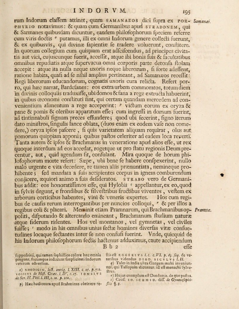 rum Indorum cladem attinet, quam samanaeos dici fupra ex for- SamanaL phyrio notavimus: & quam cum Germanibus apud strabonem, qui & Sarmanes quibusdam dicuntur, eandem philofophorum fpeciem referre cum viris dodis 0 putamus, illi ex omni Indorum genere colledi fuerunt., &. ex quibusvis, qui divinae lapiendae fe tradere voluerunt, conditere. In quorum collegium cum quispiam erat adfcifcendus, ad principes civita¬ tis aut vici, cujuscunque fuerit, acceffit, atque ibi bonis fuis & facultatibus omnibus repudiatis atque fupervacua omni corporis parte detonfa ftolam accepit: atque ita nulla neque uxoris neque liberorum, fi forte adedent, ratione habita, quad adfe nihil amplius pertineant, ad Samanaeos recedit: Regi liberorum educandorum, cognatis uxoris cura relida, Refert por¬ ro, qui haec narrat, Bardefanes: eos extra urbem commoratos, totum diem in divinis colloquiis traduxide, ubi domos & fana a rege extruda habuerint, in quibus oeconomi conftituti fint, qui certam quandam mercedem ad con¬ venientium alimentum a rege acceperint: p victum eorum ex oryza &c pane & pomis & oleribus apparatum effe; cum ingredi in domum fuerint, ad tintinnabuli fignum preces effundere j quod ubi fecerint, figno iterum dato miniftros, lingulis lance oblata, (duos enim ex eodem vafe non come¬ dere,) oryza ipfos pafcere , d quis varietatem aliquam requirat , olus aut pomorum quippiam apponi; quibus paftos celeriter ad eadem loca reyerti. Tanta autem & ipfos & Brachmanas in veneratione apud alios ede, ut rex quoque interdum ad eos accedat, rogetque ut pro ftatu regionis Deum pre- centur, aut, quid agendum fit, confulant. Mira quoque de horum phi¬ lofophorum morte refert: Saepe, ubi bene fe habere confpexerint, nullo malo urgente e vita decedere, re tamen aliis praenuntiata, neinineque pro¬ hibente y fed mandata a fuis accipientes corpus in ignem comburendum conjicere, aequiori animo a fuis defideratos. strabo vero de Germani- bus addit: eos honoratidimos ede, qui Hylobii ? appellantur,ex eo,quod in fylvis degunt, e frondibus & filveftribus frudibus viventes, veftem ex arborum corticibus habentes, vini & veneris expertes. Hos cum regi¬ bus de caufis rerum interrogantibus per nuncios colloqui, r & per illos a regibus coli & placari. Meminit etiam Pramnarum, qui Brachmanibus op- Promius. podti, difputando & altercando emineant, Brachmanum ftudium naturae atque fiderum ridentes. Hos vel montanos , vel gymnetas , vel civiles fuiffe; * modo in his omnibus unius fedae homines diverfas vitae confue- tudines locaque fedantes inter fe non confufi fuerint. Vnde, quicquid de his Indorum philofophorum fedis hadenus adduximus, caute accipiendum B b 2 ede fiippofiritii, qui tamen iopliiflico colore h&e omnia pingunt, fucumque inducunt (implicitari Indorum veterum adverfum. o) rhodigin. leti. antiq. l.XIII. c.2f.p.7i2. vossivs de Hift. Grac. l.IV. c.iy. ionsivs de Scr. H. Pbil. I. III, c. 10. p. 260. f) H«chodienumctpudKrahminas obtinere fe- ftiseft roge s 1 v s i. c. c. VI. p. 6}. feq. de ve¬ teribus videndus d i o d. sicvlvs l.ll. q) Tales in India ultra Gangem multi inveniun¬ tur, qui Tallopoin dicuntur, id eft monachi fylve- ftres. r) Hujus exemplum eftDandamis, de quo poftea. s) Ccnf. 10, s c h m 1 d. difT, de Gymnofophi- fiis §•<?•