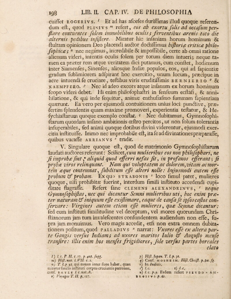 cuiflet rogerivs. 1 Et ad has afcefes duriflimas illud quoque referen¬ dum eft, quod plivivs m refert, eos ab exortu fotis ad occafum per¬ flare contuentes folem immobilibus oculis,* ferventibus arenis toto die alternis pedibus trfiftere. Miratur hic infaniam horum hominum & ftulfam opinionem Deo placendi audior dodiiffimus biflor i ce criticae pbilo- fophicces u nec negamus, incredibile & impoftibile, certe ab omni ratione alienum videri, intentis oculis folem per totum diem intueri ; neque ta¬ men ea praeter rem atque veritatem dici putamus, cum conftet, hodienum inter Siamenfes, Sinenfes, aliosque Indiae populos, eos, qui ad lapiendae gradum liiblimiorem adfpirant hoc exercitio, unum locum, praecipue in aere intuendifecruciare, teftibus viris eruditiilimis bernierio 0 & % a e mp fero, t Nec id adeo excors atque infanum ex horum hominum fcopo videri debet Hi enim philofophaltri in fenfuum ecftafi, & anni- hilatione, & qui inde fequitur, anirniv enthufiafmo fummam fapientiam quaerunt. Ea vero per ejusmodi contuitionem unius loci pundlive, pras- fertim fplendentis quam maxime promoveri, experientia teftatur, & He~ fychiallarum quoque exemplo conflat. q Nec dubitamus, Gymnofophi- (tarum quosdam infano ambitionis oeftro percitos, ut non folum tolerantia infuperabiles, fed animi quoque dotibus divini viderentur, ejusmodi exer¬ citia inftituiffe. Immo nec improbabile eft, ita fe ad divinationes praeparabo, quibus vacafle arrianvs r tradit. V. Singulare quoque eft, quod de matrimonio Gymnofophrflarum laudati aucftores referunt: Scilicet,eum mulieribus eos non philofopbari, ne Ji improbce fint * aliquid quod efferri nefas fit, in profanos efferant; fi prohte viros relinquant. Nam qui voluptatem ac dolorem^ vitam ac mor¬ tem ce que contemnat, fub ditum ejfe alteri nolle: hujusmodi autem ejje probum & probam. Ex quo strabonis j loco fimul patet, mulieres quoque, nifi prohibitae fuerint, interdum fimiii inftituto accedendi cupi¬ ditate fiagraffe. Refert fane clemens alexandrinvs, * neque Gymnofophiftas, nec qui dicantur Semni mulieribus uti, hoc enim prce- ter naturam & iniquum efle exiflimare, eaque de caufa fe ipfos caftos con~ fervar e: Virgines autem etiam ejfe mulieres, quae Semnce dicantur: fed eum inftituti limilitudine vel deceptum, vel mores quorundam Chri- llianorum jam tum invalefcentes confundentem audiendum non efle, fu- pra jam monuimus. Vero magis accedit, etfi non extra omnem dubita¬ tionem pofitum, quod p a l l a d i v s 11 narrat: Vxores ejfe ex altera par¬ te Gangis ver jus Indiam; ad uxores maritos lulio & Auqnfto menfe tranfire: illis enim hos menfe s frigidiores, [ole verfus partes boreales /) l.c. P II. c. 77. p. 408. feqq. p) Hifi. lapan. T. I.p. 30. m) Hifi.nat. l.VII. c.2. q) Conf. moshe im. Hiji.ChriJi. p. n) T l.p yg. qui tamen inter fuos Labet, quos r) In Indicir, miretur fimilis inftituti corpus cruciantis patronos. S) l.c. t) l.€. conf. b a y l e l. c.not.A. u) l. c. p.y. Eadem refert ? s s v d 0 • a m - 0} Voyagcs T. II. p, i:j. s e $5 i vs p. fe.
