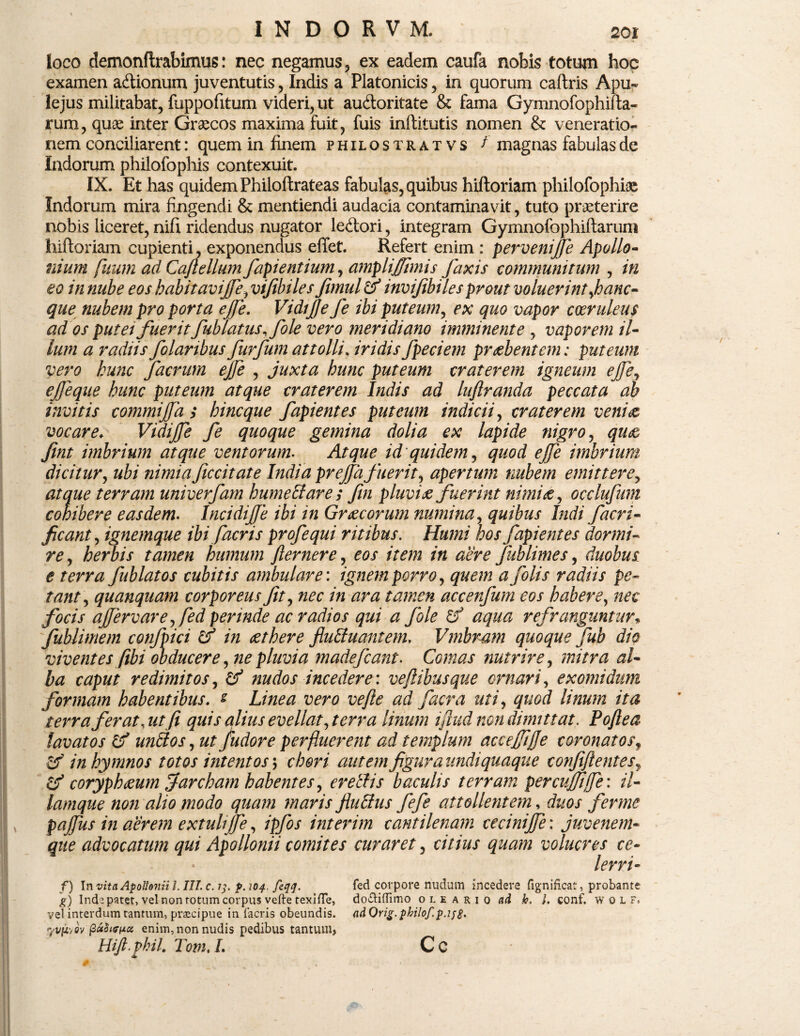 loco demonflrabimus: nec negamus, ex eadem caufa nobis totujn hoc examen adtionum juventutis, Indis a Platonicis, in quorum caftris Apu~ lejus militabat, fuppofitum videri, ut au&oritate & fama Gymnofophifta- rum, quae inter Graecos maxima fuit, fuis inftitutis nomen & veneratio¬ nem conciliarent: quem in finem philostratvs /' magnas fabulas de Indorum philofophis contexuit. IX. Et has quidem Philoftrateas fabulas, quibus hiftoriam philofophiae Indorum mira fingendi & mentiendi audacia contaminavit, tuto praeterire nobis liceret, nifi ridendus nugator le&ori, integram Gymnofophiftarun* hiftoriam cupienti, exponendus effet. Refert enim : perveni'ffe Apollo¬ nium fuum ad Cajtellum fapientium, amplijjimis faxis communitum , in eo in nube eos habitavijfe, vijibiles Jimul & invifibiles prout voluerint jhanc- que nubem pro porta ejfe. VidiJJe fe ibi puteum, ex quo vapor coeruleus ad os putei fuerit fub latus, file vero meridiano imminente , vaporem il¬ lum a radiis folaribus furfum attolli\ iridis fpeciem praebentem: puteum vero kunc Jacrum ejfe , juxta hunc puteum craterem igneum ejfe, ejfeque hunc puteum atque craterem Indis ad luflranda peccata ab invitis commijfa ; hinc que fapientes puteum indicii, craterem veni& vocare♦ Vidijfe fe quoque gemina dolia ex lapide nigro, qim fint imbrium atque ventorum. Atque id'quidem, quod ejfe imbrium dicitur, ubi nimiaficcitate India prejfafuerit, apertum nubem emittere, atque terram univerfam hume Et are ; fin pluvia fuerint nimiae, occlufum cohibere easdem. Incidif e ibi in Graecorum numina, quibus Indi facri- ficant, ignemque ibi facr is profequi ritibus. Humi hos fapientes dormi¬ re , herbis tamen humum fler ner e, eos item in aere fublimes, duobus e terra fublatos cubitis ambulare: ignem porro, quem a folis radiis pe¬ tant, quanquam corporeus fit, /» accenfum eos habere, nec focis afervare,fed perinde ac radios qui a fole aqua refranguntur* fublimem confpici & in aethere flu&uantem, Vmbram quoque jiib dio viventes fibi obducere, ne pluvia madefiant. Comas nutrire, <3/- foz redimitos, nudos incedere: veftibusque ornari, exomidum formam habentibus. * ve fle ad facr a uti, //«»/» fer at,ut fi quis alius evellat, terra linum iflud non dimittat. Poftea lavatos & unfllos, «r /udore perfluerent ad templum accejftjje coronatos, in hymnos totos intentos; chori autem figura undi quaque confiflentes■, coryphaeum farcham habentes, evellis baculis terram percuffi/fe: il- lamque non alio modo quam maris fluffus fefe attollentem, duos ferme pajfus in aerem extuli ffe, /£/0/ interim cantilenam cecinijfe: juvenem¬ que advocatum qui Apollonii comites curaret, citius quam volucres ce¬ lem- f) In vita Apollonii l. III. c. 204. fsqq. g) Indi pater, vel non totum corpus vefte texifle, vel interdum tantum, praecipue in facris obeundis. yvpt/ov (3a$ifff2c( enim, non nudis pedibus tantum> Hijl vhil. Tom. I. fed corpore nudum incedere fignificat, probante do&iflimo oleario «d h. /. conf. w 0 L F. ad Qrig. philof.p.ijp. Cc
