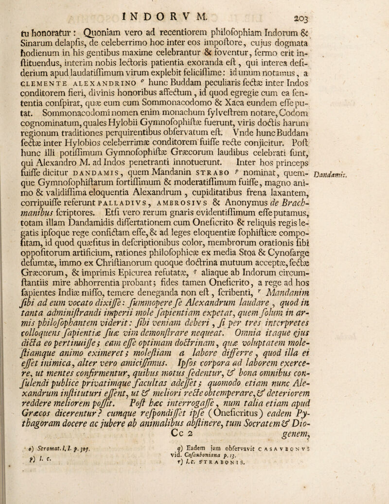 tu honoratur : Quoniam vero ad recentiorem philofophiam Indorum & Sinarum delapfis, de celeberrimo hoc inter eos impoftore, cujus dogmata hodienum in his gentibus maxime celebrantur & foventur, fermo erit in- ftituendus, interim nobis lenioris patientia exoranda eft , qui interea defi- derium apud laudatiffimum virum explebit feliciffime: id unum notamus, a clemente alexandrino 0 hunc Buddam peculiarisfecftae inter Indos conditorem fieri, divinis honoribus affeftum, id quod egregie cum ea fen- tentia confpirat, quae eum cum Sommonacodomo & Xaca eundem effe pu¬ tat. Sommonacodomi nomen enim monachum fyl veftrem. notare, Codom cognominatum, quales Hylobii Gymnofophifte fuerunt, viris dodtis harum regionum traditiones perquirentibus obfervatum eft. Vnde hunc Buddam fe&ae inter Hylobios celeberrimas conditorem fuiffe re<fte conjicitur. Foft hunc illi potiffimum Gymnofophiftae Graecorum laudibus celebrati funt, qui Alexandro M. ad Indos penetranti innotuerunt. Inter hos princeps fuiffe dicitur dandamis, quemMandanin strabo p nominat, quem¬ que Gymnofophiftarum fortiffimum & moderatiflimum fuiffe, magno ani¬ mo & validiffima eloquentia Alexandrum , cupiditatibus frena laxantem, corripuiffe referunt palladivs, ambrosivs & Anonymus de Brach- manibus fcriptores. Etfi vero rerum gnaris evidentiffimum effe putamus, totam illam Dandamidis differtationem cum Oneficrito & reliquis regis le¬ gatis ipfoque rege confiftam effe, & ad leges eloquentiae fophifticae compo¬ titam, id quod quaefitus in defcriptionibus color, membrorum orationis fibi oppofitorum artificium, rationes philofophicae ex media Stoa & Cynofarge defumtae, immo ex Chriftianorum quoque doftrina mutuum acceptae, feite Graecorum, & imprimis Epicurea refutatae, q aliaque ab Indorum circum- ftantiis mire abhorrentia probant\ fides tamen Oneficrito, a rege ad hos fapientes Indiae miffo, temere deneganda non eft , fcribenti, r Mandanim fibi ad eum vocato dixiffe: fummopere fe Alexandrum laudare , quod in tanta adminiftrandi imperii mole fapientiam expetat, quemfolum in ar¬ mis philofophant em viderit: fibi veniam deberi, fi per tres interpretes tolloqnens fapi enti <z fu<e vim demonfirare nequeat, Omnia itaque ejus dici a eo pertinuijjes eam ejfe optimam doctrinam, qim voluptatem mole- jliamque animo eximeret; moleftiam a labore differre, quod illa ei effet inimica, alter vero amicijjimus, Ipfos corpora ad laborem exerce¬ re, ut mentes confirmentur, quibus motus fe dentur, Df bona omnibus con- fulendi publice privatimque facultas adeffet; quomodo etiam nunc Ale¬ xandrum inftituturi effent, ut & meliori re cle obtemperare, & deteriorem reddere meliorem poffit♦ Poft haec interrogaffe, num talia etiam apud Gracos dicerentur ? cumque refpondiffet ipfe (Oneficritus) eadem Py- tbagoram docere ac jubere ab animalibus abftinere, tum Socratem & Dio- Cc 2 gene??h 0) Str ornat. /, 1. p. pj, ‘ q) Eadem Jam obfervavic casavbonvS . . vid. Cafauboniana p. 13. ' C’ - r) l.C. S-TRABONIS. Dandam