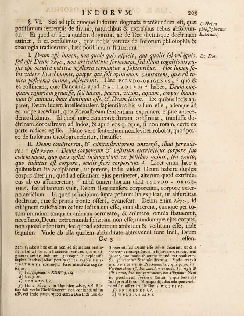 §. VI. Sed ad ipfa quoque Indorum dogmata tranfeundum eft, qua* Do&rina potifilmum fententiis de divinis, naturalibus & moralibus rebus abfolvun- philofiphomm tur. Et quod ad facra quidem dogmata, ac de Deo divinisque doftrinam Indorum;t attinet, fi ea confulimus , quae nobis veteres de Indorum philofophia & theologia tradiderunt, haec potiffimum ftatuerunt: I. Deum ejje lumen, non quale quis ajpicit, aut qualis fol vel ignis. De fed ejfe Deum Aoyov, non articulatum fermonem^fed illum cognitionis,cu- jus ope occulta notitia myfleria cernantur a fapientibus. Hoc lumen fo- los videre Brachmanas, quippe qui foli opinionum vanitatem, quae eft tu¬ nica poftrema animae^ abjecerint. Haec psevdo-origenes , c quo & ea collineant, quae Dandamis apud palladivm d habet, Deum nun¬ quam injuriam genuijje, fed lucem, pacem, vitam, aquam, corpus huma¬ num & animas, hunc dominum ejfe, & Deum folum. Ex quibus locis ap¬ paret, Deum lucem intelledlualem fapientibus his vifum effe , adeoque ad ea prope accedunt, quae Zoroaftream fententiam exprimere capite antece¬ dente diximus. Id quod mire eam conje&uram confirmat, tranfiiffe do¬ ctrinam Zoroaftream ad Indos, & apud eos quoque, fi non totam, certe ex parte radices egiffe. Hanc vero fententiam non leviter roborat, quod por¬ ro de Indorum theologia refertur, ftatuiffe: II. Deum conditorem, (f adminiflratorem univerfi, illud pervade¬ re : e ejfe A cyw f Deum corporeum & vejlitum extrinfecus corpore fuo eodem modo, quo quis geflat indumentum ex pellibus ovinis, fed exuto, quo indutus eft corpore, oculis Jieri corporeum. & Licet enim haec a quibusdam ita accipiantur, ut putent, Indis videri Deum habere duplex corpus alterum, quod ad effentiam ejus pertineret, alterum quod extrinfe¬ cus ab eo affumeretur; ‘nihil tamen horum dicit psevdo- orige- nes , fed id tantum vult, Deum illos cenfere corporeum, corpore exter¬ no amicftum. Id quod principium fupra pofitum ita explicat, ut abfurditas dodlrinae, quae fe prima fronte offert, evanefcat. Deum enim Koyov, id eft ignem rationalem & intelledlualem effe, cum dicerent, eumque per to¬ tum mundum tanquam animam permeare, & animare omnia ftatuerent, neceffario, Deum extra mundi fphaeram non effe, mundumque ejus corpus, non quoad effentiam, fed quoad externum ambitum & veftitum effe, inde fequitur. Vnde ab illa quidem abfurditate abfolvendi funt Indi, Deum C c 3 effen- nem, fymbolahsec enim non ad figuratam oratio¬ nem. fed ad formam humanam variam, quam mi¬ grantes animas induunt, quamque fe exploraffe fepius Iarchas jailat, pertinere, ex verbis phi- iostj ati eorumque ferie manifefte cogno- fcitur. c) Philofophnm. c. XXIV. p. 164. d) L c.p.22. tj STRABO /. C. f) Hunc Aoyov cum Platonico Aoyw, vel fub- ftantiali verbo Chriftianorum non confundendum f(Te, vel inde patet, 'quod eum a Deo Indi nondi- ftinxerint, fed Deum effe Aoyev dixerint, ut & a corporeis conceptibus eum fepararent, & rationem darent, quo modo ab anima mundi rationali cun¬ ila generentur & adminiftrentur. Vnde erravit anonymvs de Brachmanibus, qui p. 94. ita: Verbum Deus eft, hoc mundum creavit- hoc regit $ alit omnia, hoc nos veneramur, hoc diligimus. Nam ita peculiarem Jtosxciv ftatuit, a qua fentenria Indi procul funt. Hincque dijudicanda qua erudi¬ te ad l. c. affert eruditiffimus w 0 L F 1 v 5. g) O R I G E N E S /. C. h) w c L f 1 v s ad h. L