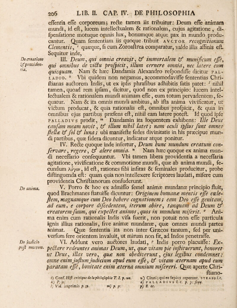 De creatione & providen¬ tia. De anima. De judicio pujl mortem. 206 LIB. n. CAP. IV. DE PHILOSOPHIA effentia eile corporeum5 refte tamen iis tribuitur: Deum effe animam mundi, id eft, lucem intelle&ualem & rationalem, cujus agitatione , di- fpenfatione motuque omnis lux, bonumque atque pax in mundo produ¬ cantur. Quam fententiam iis quoque.tribuit avctor recognitionum Clementis, * quaeque, fi cum Zoroaftrea comparatur, valde illis affinis eft Sequitur inde, III. Deum, qui omnia creavit, tf immortalem & munificum ejfie, qui omnibus de victu profipicit, illum cernere omnia, nec latere eum quicquam. Nam & haec Dandamis Alexandro refpondiffe dicitur pal- ladio. k Vbi quidem non negamus, accommodaviffe fententias Chri- ftianas auftorem Indis, ut ex ipfis phrafibus adhibitis fatis patet: 1 nihil tamen, quoad rem ipfam, dicitur, quod non ex principio: lucem intel- ieftualem & rationalem mundi animam effe, eum totum pervadentem, fe- quatur. Nam & ita omnis mundi ambitus, ab ifta anima vivificatur, ut victum producat, & quia rationalis eft, omnibus profpicit, & quia in omnibus ejus partibus praefens eft, nihil eam latere poteft. Id quod ipfe palladivs prodit, m Dandamin ita loquentem exhibens: Ille Deus caufiam meam novit, D? illum nihil latets nam oculi ipfius fiunt omnes fle dee & fot & lunas ubi manifefte fedes divinitatis in his praecipue mun¬ di partibus, quae fidera dicuntur, indicatur atque ponitur. IV. Refte quoque inde infertur, Deum hunc mundum creatum con- fervar e, regere, alere omnia. 71 Nam haec quoque ex anima mun¬ di neceffario confequuntur. Vbi tamen libera providentia a neceffaria agitatione, vivificatione & commotione mundi, quae ab anima mundi, fe¬ cundum Koyov, id eft, rationes libi infitas & feminales producitur, probe diftinguenda eft: quam quia non intellexere feriptores laudati, mifere cum providentia Chriftianorum confuderunt. V. Porro & hoc ex admiffo femel animae mundanae principio fluit, quod Brachmanes ftatuiffe dicuntur: Originem humante mentis ejfie coele- flem, magnamque cum Deo habere cognationem s eam Deo ejfie genitam, ad eum, e corpore difcedentem, iterum abire, tanquam ad Deum & creatorem Jiam, qui expediet animos, quos in mundum miferit. 0 Ani¬ ma enim cum rationalis Indis vifa fuerit, non potuit non effe particula ignis illius rationalis, five animae mundanae, quae omnes mundi partes animat. Quae fententia ita non inter Graecos tantum, fed per uni- verfum fere orientem invaluit, ut mirum non fit, ad Indos penetraffe. VI. Addunt vero auftores laudati, t Indis porro placuiffe: Ex¬ pediar e redeuntes animas Deum, ut, quae vitam pie inftituerunt, honoret Ut Deus, illas vero, quae non obediverunt, ejus legibus condemnet: omne enim juftum judicium apud eum ejfie, £? vitam aeternam apud eum paratam ejfie, bonitate enim ce ter na omnium mifiereri. Quae aperte Chri- ftiano- i) Conf. Hift. critique de la philofophie T. 1. p. 199. «) Citati; qui ea fepitis repetunt, strabo l.c. k) P. jl. e) PALLADIVS I. C. p. p. ftqq, l) Vid. imprimis p.qf. rn) p. pr, p) ti. cc.