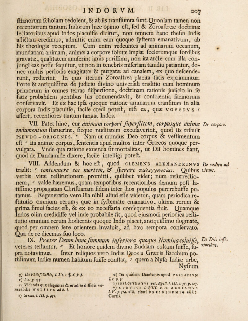 ftianorum fcholam redolent, & ab iis tranffumta funt. Quoniam tamen non recentiorum tantum Indorum haec opinio eft, fed & Zoroaftreoe dodtrinae feclatoribus apud Indos placuiffe dicitur, non omnem hanc thefin Indis afficiam credimus, admittit enim eam quoque fyftema emanativum, ab his theologis receptum. Cum enim redeuntes ad animarum oceanum, , mundanam animam, animse a corpore folutae impiae fcelerumque fordibus gravatae, qualitatem amiferint ignis puriflimi, non ita arcfte cum illa con¬ jungi eas poffe fequitur, ut non in tenebris miferiam tamdiu patiantur, do¬ nec multis periodis exagitatae & purgatae ad canalem, ex quo defcende- runt, redierint. In quo iterum Zoroaftrea placita fatis exprimuntur. Forte & antiquiffima de judicio divino univerfali traditio cum hominum primorum in omnes terras difperfione, dodtrinam rationis judicio in fe fatis probabilem gentibus his commendavit, & confcientia facinorum confervavit. Et ex hac ipfa quoque ratione animarum tranfitum in alia corpora Indis placuiffe, facile credi poteft, etfi ea, quae vo s siy s ? affert, recentiores tantum tangat Indos. VII. Patet hinc, cur animam torpori fuperflitem, corpusque animae De m-pve. indumentum ftatuerint, ficque nuditatem excufaverint, quod iis tribuit psevdo - origenes. r Nam ut mundus Deo corpus & veftimentum eft 5 ita animae corpus, fententia apud multos inter Graecos quoque per¬ vulgata. Vnde qua ratione exuenda fit mortalitas, ut Dii homines fiant, quod de Dandamide dixere, facile intelligi poteft. VIII. Addendum & hoc eft, quod clemens alexandrinvs De reditu ad tradit: r contemnere eos mortem, & fperare 7tu?uyyeve<ric6v. Quibus vitam. verbis vitae reftitutionem promitti, quilibet videt; num refurredlio- nem, u valde haeremus, quam temporibus recentioribus demum poft la- tiflime propagatam Chriftianam fidem inter hos populos percrebuiffe pu¬ tamus. Regeneratio vero illa nihil aliud effe videtur, quam periodica re- ftitutio omnium rerum ; quae in fyftemate emanativo, ultima rerum & prima fimul facies eft, & ex eo neceffaria confequentia fluit. Quamque Indos olim credidiffe vel inde probabile fit, quod ejusmodi periodica refti- tutio omnium rerum hodiernis quoque Indis placet, antiquiffimo dogmate, quod per omnem fere orientem invaluit, ad haec tempora confervato. Qua de re dicemus fuo loco. IX. Praeter Deum hunc fummum inferiora quoque Numina coluijje^ inftm veteres teftantur. * Et honore quidem divino Ruddam cultum fuiffe, fu- vm^llu pra notavimus. Inter reliquos vero Indiae Deos a Graecis Bacchum po- tiffimum Indiae numen habitum fuiffe conflat, y quem a Nyfa Indiae urbe, Nyfium *) De Philof. Sedis, 1. I c. 7. §. 6. p. g. r) /. c. p. i;g, s) Videnda que eleganter & erudite di/Teht ve- Herabilis woinvs ndh. /. t) Strom, /, 111, p, tfi. #) Ita quidem Dandamis apud pauadivm 1 c. p. 31. *)fh iLCsTkATVS vit. Apoll. /. III. c. i?, p. nj, y) CVRTIVS i. VIII\ C. 10. A R R I A N V 9 /. V. p:m> aliij citati hiimshsmii ad /, c. Curtii,