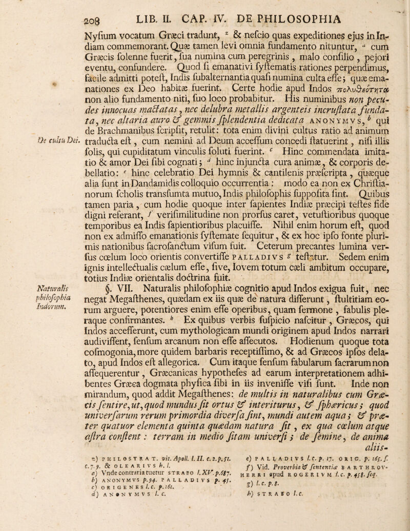 Oe cultu Dei» Naturalis philofophia Indorum, 208 LIB. IL CAP. IV. DE PHILOSOPHIA Nyfium vocatum Graeci tradunt, z & nefcio quas expeditiones ejus in In¬ diam commemorant. Quae tamen levi omnia fundamento nituntur, ** cum Graecis folenne fuerit, fua numina cum peregrinis, malo confilio , pejori eventu, confundere. Quod fi emanativi fyflematis rationes perpendimus, facile admitti poteft, Indis iubalternantia quafi numina culta effe \ quae ema¬ nationes ex Deo habitae fuerint. Certe hodie apud Indos Ttchv^eornr» non alio fundamento niti, fuo loco probabitur. His numinibus non pecu¬ des innocuas maffatas, nec delubra metallis argenteis incruflata funda¬ ta, nec altaria auro cf gemmis fplendentia de dicata anonymvs, b qui de Brachmanibus fcripfit, retulit: tota enim divini cultus ratio ad animum traduCla eft, cum nemini ad Deum acceffum concedi (latuerint, nifi illis folis, qui cupiditatum vinculis foluti fuerint. c Hinc commendata imita¬ tio & amor Dei fibi cognati\ 4 hinc injunfta cura animae, & corporis de* bellatio: ' hinc celebratio Dei hymnis & cantilenis praefcripta , quaeque alia funt in Dandamidis colloquio occurrentia : modo ea non ex Chriftia- norum fcholis transfumta mutuo, Indis philofophis fuppofita (int. Quibus tamen paria , cum hodie quoque inter fapientes Indiae praecipi tefles fide digni referant, f verifimilitudine non prorfus caret, vetuftioribus quoque temporibus ea Indis fapientioribus placuilTe. Nihil enim horum eft, quod non ex admiffo emanationis fyllemate fequitur, & ex hoc ipfo fonte pluri¬ mis nationibus facrofanftum vifum fuit. Ceterum precantes lumina ver¬ ius coelum loco orientis convertiffe palladivs £ tefhtur. Sedem enim ignis intellectualis caelum effe, five, Iovem totum caeli ambitum occupare, totius Indiae orientalis doCtrina fuit. §, VII. Naturalis philofophiae cognitio apud Indos exigua fuit, nec negat Megafthenes, quaedam ex iis quae de natura differunt, ftultitiam eo¬ rum arguere, potentiores enim effe operibus, quam fermone , fabulis ple¬ raque confirmantes. h Ex quibus verbis fufpicio nafcitur , Graecos, qui Indos accefferunt, cum mythologicam mundi originem apud Indos narrari audiviffent, fenfum arcanum non effe affecutos. Hodienum quoque tota eofmogonia,more quidem barbaris receptiflimo, & ad Graecos ipfos dela¬ to, apud Indos eft allegorica. Cum itaque fenfum fabularum facrarumnon affequerentur, Graecanicas hypothefes ad earum interpretationem adhi¬ bentes Graeca dogmata phyfica fibi in iis inveniffe vifi funt. Inde non mirandum, quod addit Megafthenes: de multis in naturalibus cum Grce- cis fentire, ut, quod mundus fit ortus & interiturus, (f fphtericus; quod univerfarum rerum primordia diverfafint, mundi autem aquas & pres¬ ter quatuor elementa quinta quaedam natura fit, ex qua coelum atque aftra confient: terram in medio fitam univerfi ; de femine, de anima aliis- C) PHILOSTRAT. Vit. ApolI. L II. C. €,7.9. & OLEARIVS h. I. a) Vnde contraria tuetur strabo I.XV.p.Cg 7. b) ANONYMVS p.94. PALLADIVS p. C) O R I G E N E S /. C. f. \6l. d) ANONYMVS l. C. e) PALLADIVS l.C.p.17. 0 R ! G. p. iCf. f. f) Vid. Proverbiatef fsntentia barthr ov* H E R R I apud R 0 G E R l V M /. C. j>. ffg. fti. g) l. c. p. g. h) STRABO l.C.