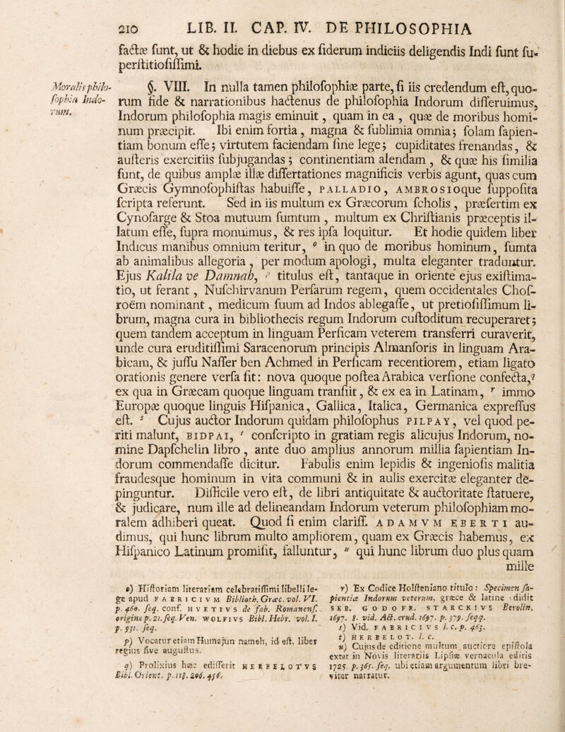 Moralis phifa- fophia Indo¬ rum. 210 LIB. II. CAP. IV. DE PHILOSOPHIA h&x funt, ut & hodie ia diebus ex fiderum indiciis deligendis Indi funt fu* perftitiofiffimi. §. VIII. In nulla tamen philofophfe parte, fi iis credendum eft, quo¬ rum fide & narrationibus hadlenus de philofophia Indorum differuimus, Indorum philofophia magis eminuit, quam in ea , quae de moribus homi¬ num praecipit Ibi enim fortia, magna & fublimia omnia 5 folam fapien- tiam bonum effe; virtutem faciendam fine lege; cupiditates frenandas, & aufteris exercitiis fubjugandas 5 continentiam alendam , & quae his fimilia funt, de quibus amplae illae differtationes magnificis verbis agunt, quas cum Graecis Gymnofophiftas hahuifie, palladio, ambrosioque fuppofita fcripta referunt. Sed in iis multum ex Graecorum fcholis, praefertim ex Cynofarge & Stoa mutuum fumtum , multum ex Chriftianis praeceptis il¬ latum efle, fupra monuimus, & res ipfa loquitur. Et hodie quidem liber Indicus manibus omnium teritur, 0 in quo de moribus hominum, fumta ab animalibus allegoria, per modum apologi, multa eleganter traduntur. Ejus Kalila ve Damnah, titulus eft, tantaque in oriente ejus exiftima- tio, ut ferant, Nufchirvanum Perfarum regem, quem occidentales Chof- roern nominant, medicum fuum ad Indos ablegaffe, ut pretiofifiimum li¬ brum, magna cura in bibliothecis regum Indorum cuftoditum recuperaret; quem tandem acceptum in linguam Perficam veterem transferri curaverit, unde cura eruditiffimi Saracenorum principis Almanforis in linguam Ara¬ bicam, & juffu Naffer ben Achmed in Perficam recentiorem, etiam ligato orationis genere verfa fit: nova quoque poftea Arabica verfione confe&a,? ex qua in Graecam quoque linguam tranfiit, & ex ea in Latinam, r immo Europae quoque linguis Hifpanica, Gallica, Italica, Germanica expreffus eft. 5 Cujus aucftor Indorum quidam philofophus pilpay, vel quod pe¬ riti malunt, bidpai, f confcripto in gratiam regis alicujus Indorum, no¬ mine Dapfchelin libro , ante duo amplius annorum millia fapientiam In¬ dorum commendaffe dicitur. Fabulis enim lepidis & ingeniofis malitia fraudesque hominum in vita communi & in aulis exercitae eleganter de¬ pinguntur. Difficile vero eft, de libri antiquitate & aucftoritate ftatuere, & judicare, num ille ad delineandam Indorum veterum philofophiam mo¬ ralem adhiberi queat. Quod fi enim clariff. adamvm eberti au¬ dimus, qui hunc librum multo ampliorem, quam ex Graecis habemus, ex Hifpamco Latinum promifit, falluntur,  qui hunc librum duo plus quam mille ©) HI floriam literariam celcbratifTimi libelli le¬ ge apud f a n 1 c 1 v m Biblioth. Grcec. vol. VI. p. 460. feq. conf. h v e t 1 v s de fab. Romanenf criginep.21.feq.Ven. wolfivs Bibi. Hebr. voll. p. op. feq. p) Vocatur etiam Htimafun nameh, id eft, liber regius five aruguftus. q) Prolixius bsc ediderit heRbUoTVS Bibi. 0rieni, p. u$. qff, r) Ex Codice Holfteniano titulo : Specimen fa- pientia Indorum veterum, grsece & latine ' didit SEB, G0D0FR. STARCKIVS Btroli 1697. S■ vid. Abi. erud. i6yj. p. 319. feqq. S) Vid. FABRICI- VS l.c.p. 463. t) H E R B E L o T. /. C. n) Cujus de editione multum auctiore epi/rola extat in Novis literariis Lipfiae vernacula editis 1725. p. 36S. feq. ubi etiam argumentum libri bre¬ viter narratur.