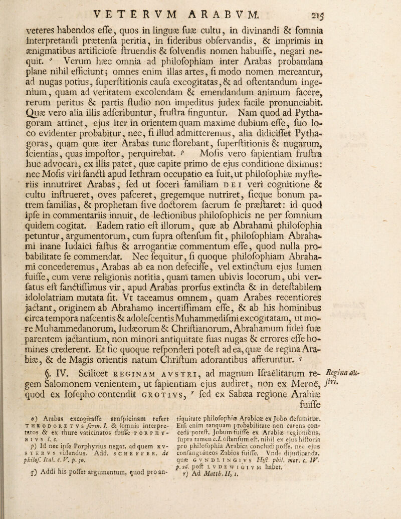 veteres habendos effe, quos in linguae fuae cultu , in divinandi & fomnia interpretandi praetenfa peritia, in fideribus obfervandis, & imprimis in aenigmatibus artiliciofe ftruendis & folvendis nomen habuiffe, negari ne¬ quit. 0 Verum haec omnia ad philofophiam inter Arabas probandam plane nihil efficiunt5 omnes enim illas artes, fimodo nomen mereantur, ad nugas potius, fuperftitionis caufa excogitatas,& ad oftentandum inge¬ nium , quam ad veritatem excolendam & emendandum animum facere, rerum peritus & partis ftudio non impeditus judex facile pronunciabit. Quae vero alia illis adfcribuntur, fruftra finguntur. Nam quod ad Pytha- goram attinet, ejus iter in orientem quam maxime dubium effe, fuo lo¬ co evidenter probabitur, nec, fi illud admitteremus, alia didiciffet Pytha¬ goras , quam quae iter Arabas tunc florebant, fuperftitionis & nugarum, fcientias, quas impoftor, perquirebat, p Mofis vero fapientiam fruftra huc advocari, ex illis patet, quae capite primo de ejus conditione diximus: nec Mofis viri fandi apud Iethram occupatio ea fuit, ut philofophiae myfte- riis innutriret Arabas, fed ut foceri familiam dei veri cognitione & cultu inftrueret, oves pafceret, gregemque nutriret, ficque bonum pa¬ trem familias, & prophetam five dodorem facrum fe praeftaret: id quod ipfe in commentariis innuit, de ledionibus philofophicis ne per fomnium quidem cogitat. Eadem ratio eft illorum, quae ab Abrahami philofophia petuntur, argumentorum, cum fupra oftenfum fit, philofophiam Abraha¬ mi inane Iudaici faftus & arrogantiae commentum effe, quod nulla pro¬ babilitate fe commendat. Nec fequitur, fi quoque philofophiam Abraha¬ mi concederemus, Arabas ab ea non defeciffe, vel extindum ejus lumen fuiffe, cum verae religionis notitia, quam tamen ubivis locorum, ubi ver- fatus eft fandiflimus vir, apud Arabas prorfus extinda & in deteftabilem idololatriam mutata fit. Vt taceamus omnem, quam Arabes recentiores jadant, originem ab Abrahamo incertiflimam effe, & ab his hominibus eirca tempora nafcentis & adolefcentis Muhammedifmi excogitatam, ut mo¬ re Muhammedanorum, Iudaeorum & Chriftianorum, Abrahamum fidei fux parentem jadantium, non minori antiquitate fuas nugas & errores effe ho¬ mines crederent. Et fic quoque refponderi poteft adea,quce de regina Ara¬ bice, & de Magis orientis natum Chriftum adorantibus afferuntur. * §. IV. Scilicet reginam avstri, ad magnum Ifraelitarum re- Regina<tU* gem Salomonem venientem, ut fapientiam ejus audiret, non ex Mero£, quod ex Iofepho contendit grotivs, r fed ex Sabsea regione Arabice fuiffe 0) Arabas excogitaffe arufpicinam refert tiquitate philofophiae Arabicse ex Jobo defumitur. thkodoretvs ferm. 1. & fomnia interpre- Etfi enim tanqnam probabilitate non carens con- tatos & ex thure vaticinatos fuiffe porphy- cedi poteft, Jobum fuiffe ex Arabiae regionibus, r i v s /. c. fupra tamen c.L oftenfum eft, nihil ex ejushiftoria p) Id nec ipfe Porphyrius negat, ad quem kv- pro philofophia Arabica concludi poffe, nec ejus s t e r v s videndus. Add. s c h e f f e r. de confanguineos Zabios fuiffe. Vnde dijudicanda, philof. Ital. c. V. p. 30. quse cvndlikgivs Hift. phil. mor. c, IV, _ . ,poft lvdewigiym habet. q) Addi his poffe t argumentum, quod pro an- r) Ad Mattb.II, i.