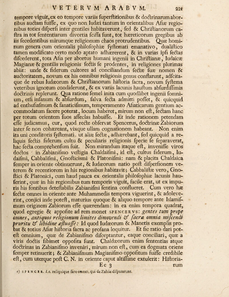 tempore viguit, ex eo tempore variis fuperftitionibus & do&rinarum abor¬ tibus au&am fuiffe, ex quo non Iudaei tantum in orientalibus Afiae regio¬ nibus toties difperfi inter gentiles habitaverunt, fed & Chriftianorum ca- ftra in tot fententiarum divortia fciffa funt, tot haereticorum gregibus ab iis fecedentibus mirumque religionum chaos protrudentibus. Quae horni- * num genera cum orientalis philofophiae fyftemati emanativo, dualiftico tamen modificato certo modo aptato adhaererent, & in varias ipfi fedtas difcederent, tota Afia per abortus humani ingenii in Chriftianae, Iudaicae Magianae & gentilis religionis fecftis fe prodentes, in religiones plurimas abiit: unde & fiderum cultores ad conciliandum fe&ae fuae nomen & auftoritatem, novum ex his omnibus religionis genus conflarunt, adfcita- que de rebus Iudaeorum & Chriftianorum hiftoria facra, novum fyftema veteribus ignotum condiderunt, & ex variis lacunis hauftum abfurdiftimis doftrinis replerunt. Qua ratione femel inita cum quodlibet ingenii {omni¬ um, etfi infanum & abfurdum, falva fe<fta admitti poffet, & quicquid ad enthufiafmum & fanaticifmum, temperamento Afiaticarum gentium ac¬ commodatum facere poterat, locum haberet, mirum non eft, fetftam hanc per totum orientem fuos affeclas habuiffe. Et inde rationem petendam effe judicamus, cur, quod re£te obfervat Spencerus, doftrinae Zabiorum inter fe non cohaereant, vixque ullam cognationem habeant. Non enim ita uni conditoris fyftemati, ut aliee fecftae, adhaerebant, fed quicquid a re¬ liquis feftis fiderum cultu & peculiaris religionis fpecie fe feparaverat, hac fefta comprehenfum fuit. Non mirandum itaque eft, inveniffe viros doftos 1 in Zabianifrno veftigia Chaldaifmi, id eft, cultus fiderum, Iu- daifmi, Cabbalifmi, Gnofticismi & Platonifmi: nam & placita Chaldaica femper in oriente obtinuerunt, & Iudaeorum natio poft difperfionem ve¬ terem & recentiorem in his regionibus habitavit; Cabbaliftae vero, Gno- ftici & Platonici, cum haud pauca ex orientalis philofophiae lacunis hau- ferint, quae in his regionibus tum temporis viguit, facile erat, ut ex impu¬ ris his fontibus deteftabilis Zabianifmi fentina conflueret. Cum vero hae fe<ftae omnes in oriente ante Muhammedis tempora viguerint, & adoleve¬ rint , conjici inde poteft, maturius quoque & aliquo tempore ante Islamif- mum originem Zabiorum effe quaerendam: in ea enim tempora quadrat, quod egregie & appofite ad rem monet spencer vs: gentes tum prope omnes, antiquos religionum limites dimovendi £? facra omnia mijcendi pruritu & libidine aefluajfe: Id quod Iudaeorum & Manetis exemplis pro¬ bat & totius Afiae hiftoria facra ac profana loquitur. Et fic ratio dari pot¬ eft omnium, quae de Zabianifrno difceptantur, eaque conciliari, quae a viris do<ftis fibimet oppofita funt. Chaldaeorum enim fententias atque doftrinas in Zabianifrno inveniri, mirum non eft, cum ea dogmata oriens femper retinuerit; & Zabianifmum Magianifmo oppofitum fuiffe credibile eft, cum uterque poft C. N. in oriente caput altiflime extulerit: Hiftoria- E e 3 vum e) sfiNCU. /. c. reliquique fere omnes, qui de Zabiis difputarunt.