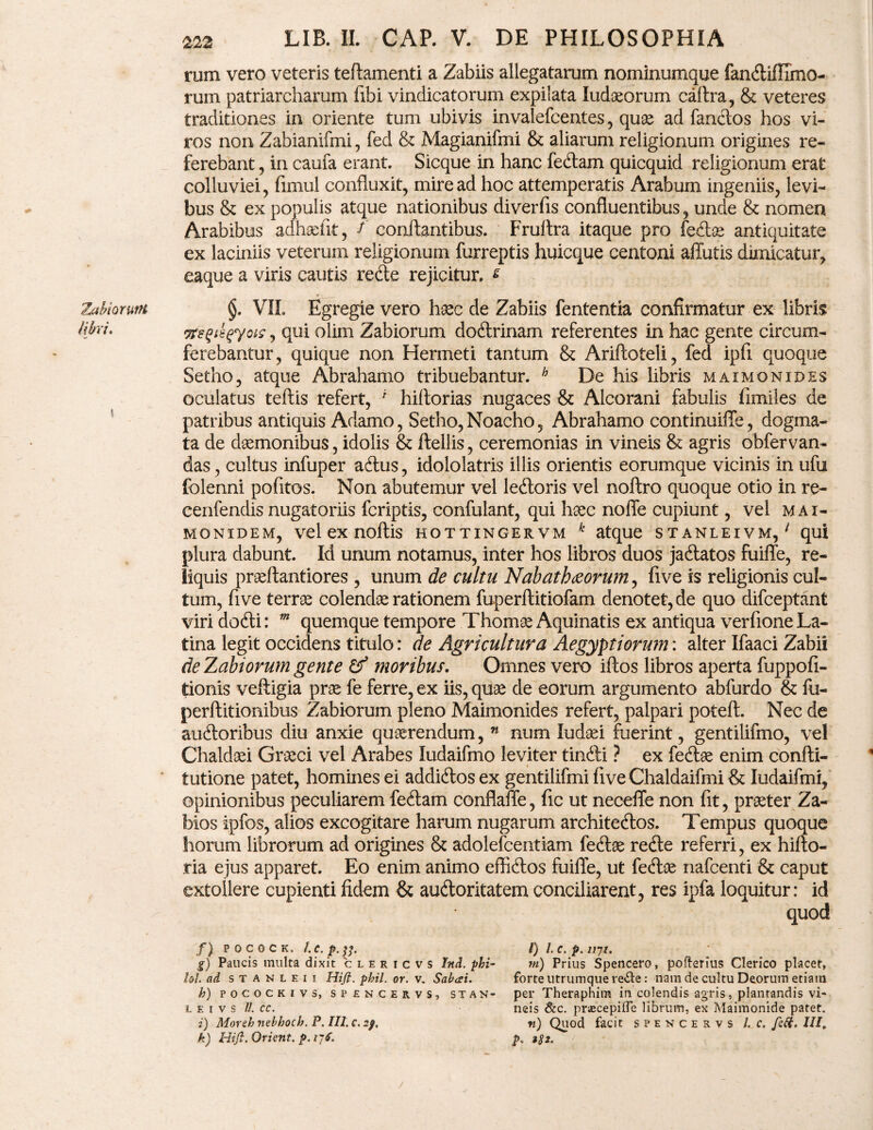 Zabiorum libri* 5 222 LIB. II. CAP. V. DE PHILOSOPHIA rum vero veteris teftamenti a Zabiis allegatarum nominumque fandifllmo- rum patriarcharum fibi vindicatorum expilata ludoeorum caltra, & veteres traditiones in oriente tum ubivis invalefcentes, quae ad fandos hos vi¬ ros non Zabianifmi, fed & Magianifmi & aliarum religionum origines re¬ ferebant , in caufa erant. Sicque in hanc fedam quicquid religionum erat colluviei, fimul confluxit, mire ad hoc attemperatis Arabum ingeniis, levi¬ bus & ex populis atque nationibus diverfis confluentibus, unde & nomen Arabibus adhaelit, f conftantibus. Fruitra itaque pro feclae antiquitate ex laciniis veterum religionum furreptis huicque centoni affutis dimicatur, eaque a viris cautis rede rejicitur, £ §. VII. Egregie vero haec de Zabiis fententia confirmatur ex libris vreqii$y°iS ? qu* olim Zabiorum dodrinam referentes in hac gente circum¬ ferebantur, quique non Hermeti tantum & Ariftoteli, fed ipfx quoque Setho, atque Abrahamo tribuebantur. h De his libris maxmonides oculatus teftis refert, ' hiftorias nugaces & Alcorani fabulis fimiles de patribus antiquis Adamo, Setho, Noacho, Abrahamo continuiffe, dogma¬ ta de daemonibus, idolis & ftellis, ceremonias in vineis & agris obfervan- das, cultus infuper adus, idololatris illis orientis eorumque vicinis in ufu folenni pofitos. Non abutemur vel ledoris vel noftro quoque otio in re- cenfendis nugatoriis fcriptis, confulant, qui haec noffe cupiunt, vel m ai- monidem, vel ex noflis hottingervm k atque stanleivm, 1 qui plura dabunt. Id unum notamus, inter hos libros duos jadatos fuiffe, re¬ liquis praellantiores , unum de cultu Nabathaeorum, five is religionis cul¬ tum, five terrae colendae rationem fuperftitiofam denotet, de quo difceptant viri dodi: m quemque tempore Thomae Aquinatis ex antiqua verfione La¬ tina legit occidens titulo: de Agricultura Aegyptiorum: alter Ifaaci Zabii de Zabiorum gente & moribus. Omnes vero iflos libros aperta fuppofi- tionis veftigia prae fe ferre, ex iis, quae de eorum argumento abfurdo & fu- perftitionibus Zabiorum pleno Maimonides refert, palpari poteft. Nec de audoribus diu anxie quaerendum, n num ludaei fuerint, gentilifmo, vel Chaldaei Graeci vel Arabes Iudaifmo leviter tindi ? ex fedae enim confti- tutione patet, homines ei addidos ex gentilifmi five Chaldaifmi & Iudaifmi, opinionibus peculiarem fedam conflaffe, fic ut neceffe non fit, praeter Za- bios ipfos, alios excogitare harum nugarum architedos. Tempus quoque horum librorum ad origines & adolefcentiam fedae rede referri, ex hifto- tia ejus apparet. Eo enim animo effidos fuiffe, ut fedae nafcenti & caput extollere cupienti fidem & audoritatem conciliarent, res ipfa loquitur: id quod f) P O C 0 C K . /. c. p.^. g) Paucis multa dixit c l e r i c v s Ind. phi- lol ad s t a n l e i i Hift. phil. or. v. Sabai. h) POCOCKIVS, SPENCERVS, STAN- L E I V S U. CC. i) Moreh nebhoch. P. III. c. 2). l) l. c. p. nyi. m) Prius Spencero, pofterius Clerico placet, forte utrumque re&e: nam de cultu Deorum etiam per Theraphim in colendis agris, plantandis vi¬ neis & c. prscepifle librum, ex Maimonide patet. n) Quod facit spencervs l. c. fctt. III.