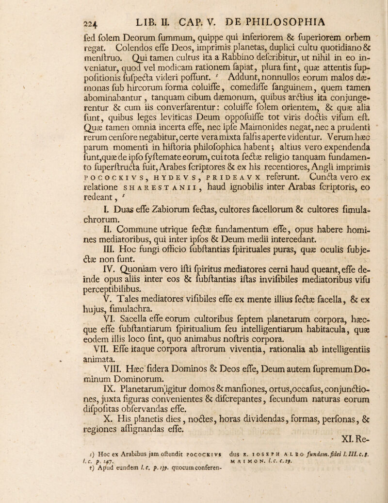 fed folem Deorum fummum, quippe qui inferiorem & fuperiorem orbem regat. Colendos elle Deos, imprimis planetas, duplici cultu quotidiano & menftruo. Qui tamen cultus ita a Rabbino defcribitur, ut nihil in eo in¬ veniatur, quod vel modicam rationem fapiat, plura fint, quae attentis fup- pofitionis fufpeda videri poffunt. y Addunt, nonnullos eorum malos dae¬ monas fub hircorum forma coluiffe, comediffe fanguinem, quem tamen abominabantur , tanquam cibum daemonum, quibus ardius ita conjunge¬ rentur & cum iis converfarentur: coluiffe folem orientem, & quae alia funt, quibus leges leviticas Deum oppofuiffe tot viris dodis vifum eft. Quae tamen omnia incerta effe, nec ipfe Maimonides negat, nec a prudenti rerum cenfore negabitur, certe vera mixta falfis aperte videntur. Verum haec parum momenti in hiftoria philofophica habent > altius vero expendenda funt,quae de ipfo fyftemate eorum, cui tota fedtae religio tanquam fundamen¬ to fuperftruda fuit, Arabes fcriptores & ex his recentiores, Angli imprimis pocockivs, hydevs, PRiDEAVX referunt. Cuncta vero ex relatione sharestanii, haud ignobilis inter Arabas fcriptoris, eo redeant, * I. Duas effe Zabiorum fedas, cultores facellorum & cultores finiula- chrorum. II. Commune utrique fedae fundamentum effe, opus habere homi¬ nes mediatoribus, qui inter ipfos & Deum medii intercedant. III. Hoc fungi officio fubftantias fpirituales puras, quae oculis fubje- dae non funt. IV. Quoniam vero illi fpiritus mediatores cerni haud queant, effe de¬ inde opus aliis inter eos & fubftantias iftas invifibiles mediatoribus vifu perceptibilibus. V. Tales mediatores vifibiles effe ex mente illius fedae facella, & ex hujus, fimulachra. A VI. Sacella effe eorum cultoribus feptem planetarum corpora, haec- que effe fubftantiarum fpiritualium feu intelligentiarum habitacula, qu« eodem illis loco fint, quo animabus noftris corpora. VII. Effe itaque corpora aftrorum viventia, rationalia ab intelligentiis animata. VIII. Haec ddera Dominos & Deos effe, Deum autem fupremum Do¬ minum Dominorum. IX. Planetarumfigitur domos & mandones, ortus,occafus, conjundio- nes, juxta figuras convenientes & difcrepantes, fecundum naturas eorum difpodtas obfervandas effe. X. His planetis dies, nodes, horas dividendas, formas, perfonas, & regiones aflignandas effe. ' / • XI. Re- s) Hoc ex Arabibus jam oftendit pocockivs dus r. i o s f. ? h albo futtdam. fidei l. III. c.f. i. C. p. 147. M A I M O N. l.C. C. 29. t) Apud eundem /. e. p.i;?. quocumconferen-
