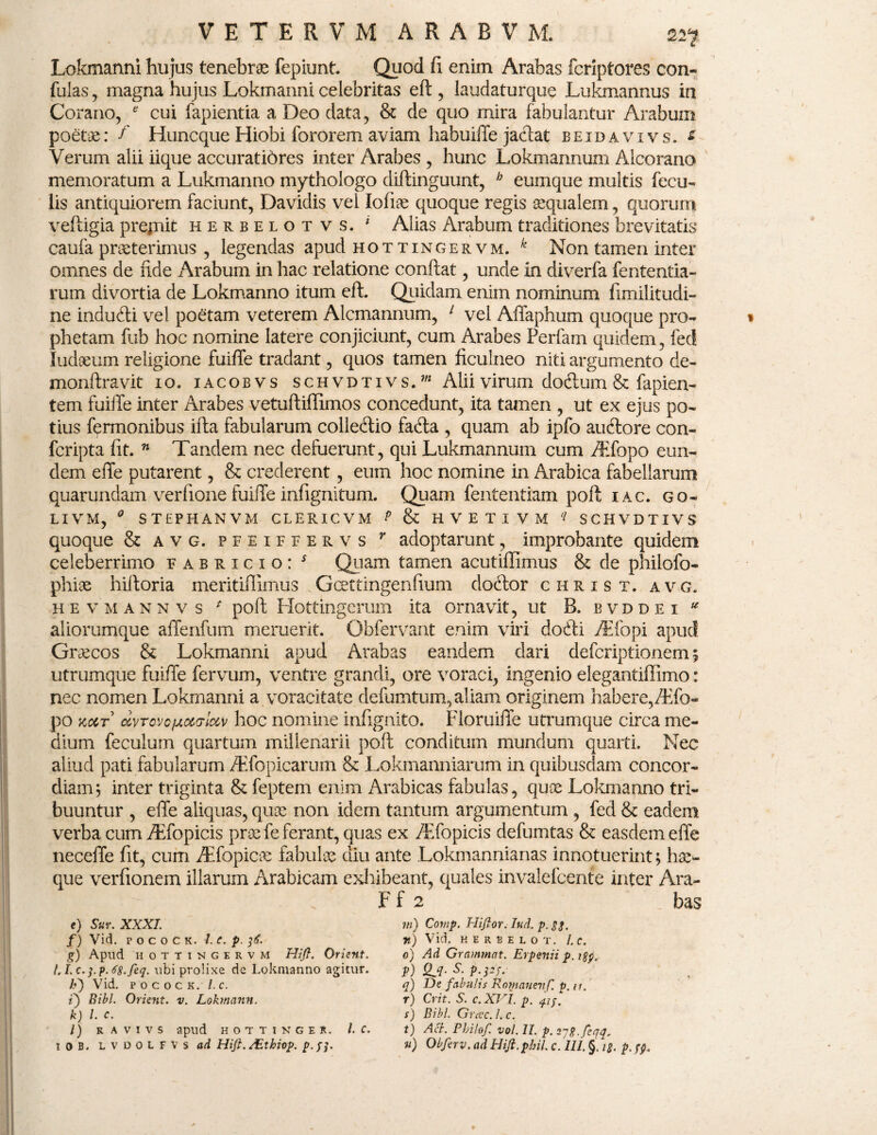 Lokmanni hujus tenebrae fepiunt. Quod fi enim Arabas fcriptores con- fulas , magna hujus Lokmanni celebritas eft , laudaturque Lukmannus in Corano, * cui fapientia a Deo data, & de quo mira fabulantur Arabum poetae: f Huncque Hiobi fororem aviam habuilTe jaciat beidavivs. £ Verum alii iique accurati6res inter Arabes , hunc Lokmannum Alcorano memoratum a Lukmanno mythologo diftinguunt, b eumque multis fecu¬ lis antiquiorem faciunt, Davidis vel Iofiae quoque regis aequalem, quorum veftigia prejnit herbelotvs. * Alias Arabum traditiones brevitatis caufa praeterimus , legendas apud hottingervm. k Non tamen inter omnes de fide Arabum in hac relatione confiat, unde in diverfa fententia- rum divortia de Lokmanno itum efi. Quidam enim nominum fimilitudi- ne indudti vel poetam veterem Alcmannum, 1 vel Affaphum quoque pro¬ phetam fub hoc nomine latere conjiciunt, cum Arabes Perfam quidem, feci ludium religione fuifle tradant, quos tamen ficulneo niti argumento de- monfiravit io. iacobvs schvdtivs.w Alii virum dodlum & fapien- tem fuifle inter Arabes vetuliiffimos concedunt, ita tamen , ut ex ejus po¬ tius fermonibus ilia fabularum colledtio fadta , quam ab ipfo auctore con- fcripta fit. n Tandem nec defuerunt, qui Lukmannum cum /Efopo eun¬ dem effe putarent, & crederent, eum hoc nomine in Arabica fabellarum quarundam verfione fuifle infignitum. Quam fententiam poft iac. go- LIVM, * STEPHANVM CLERICVM P & HVETIVM 11 SCHVDTIVS quoque & avg. pfeifeervs r adoptarunt, improbante quidein celeberrimo fabricio: s Quam tamen acutiffimus & de philofo- phiae hiftoria meritiflimus Gcettingenfium dodtor christ. avg. hevmannvs * poft HottingeiTim ita ornavit, ut B. bvddei ^ aliorumque affenfum meruerit. Obfervant enim viri dodii /Elopi apud Graecos & Lokmanni apud Arabas eandem dari defcriptionem 5 utrumque fuifle fervum, ventre grandi, ore voraci, ingenio elegantiffimo: nec nomen Lokmanni a voracitate defumtum, aliam originem habere,/Efo¬ po koct ccvrovc/jLoca-locv hoc nomine infignito. FloruilTe utrumque circa me¬ dium feculum quartum millenarii poft conditum mundum quarti. Nec aliud pati fabularum /Efopicarum & Lokmanniarum in quibusdam concor¬ diam; inter triginta & feptem enim Arabicas fabulas, quae Lokmanno tri¬ buuntur , effe aliquas, quae non idem tantum argumentum , fed & eadem verba cum/Efopicis prae fe ferant, quas ex /Efopicis defumtas & easdem effe neceffe fit, cum /Efopicae fabulae diu ante Lokmannianas innotuerint; hae- que verfionem illarum Arabicam exhibeant, quales invalefeente inter Ara- F f 2 bas e) Sur. XXXI. f) Vid. p o c o c k. l.c. p. 36. g) Aplld HOTTINGERVM Hifl. OrisUt. l.I,c.].p.68.feq. ubi prolixe de Lokmanno agitur. V) Vid. p o c o c k .l.c. i) Bibi. Orient. v. Lokmnnn. k) l. c. l) R A V I V 5 apud H O T T I N G E R. I C. 1 0 b. L v d 0 L F V s ad Hift. AEthiop. p. m) Comp. Hifior. Iud. p. 33. n) Vid. HERBELOT. l.C. O) Ad Grammat. Erpenii p. i$p., P) Qj- s- P-PV q) De fabulis Kotnauenf. p. it. r) Crit. S. c. XVI. p. qip. s) Bibi. Grac. L c. t) Aci. Pbilof. vol. II. p. sjg.feqq, n) Obferv. ad Hiji.pbit. c. III. §. ig. p, pp.