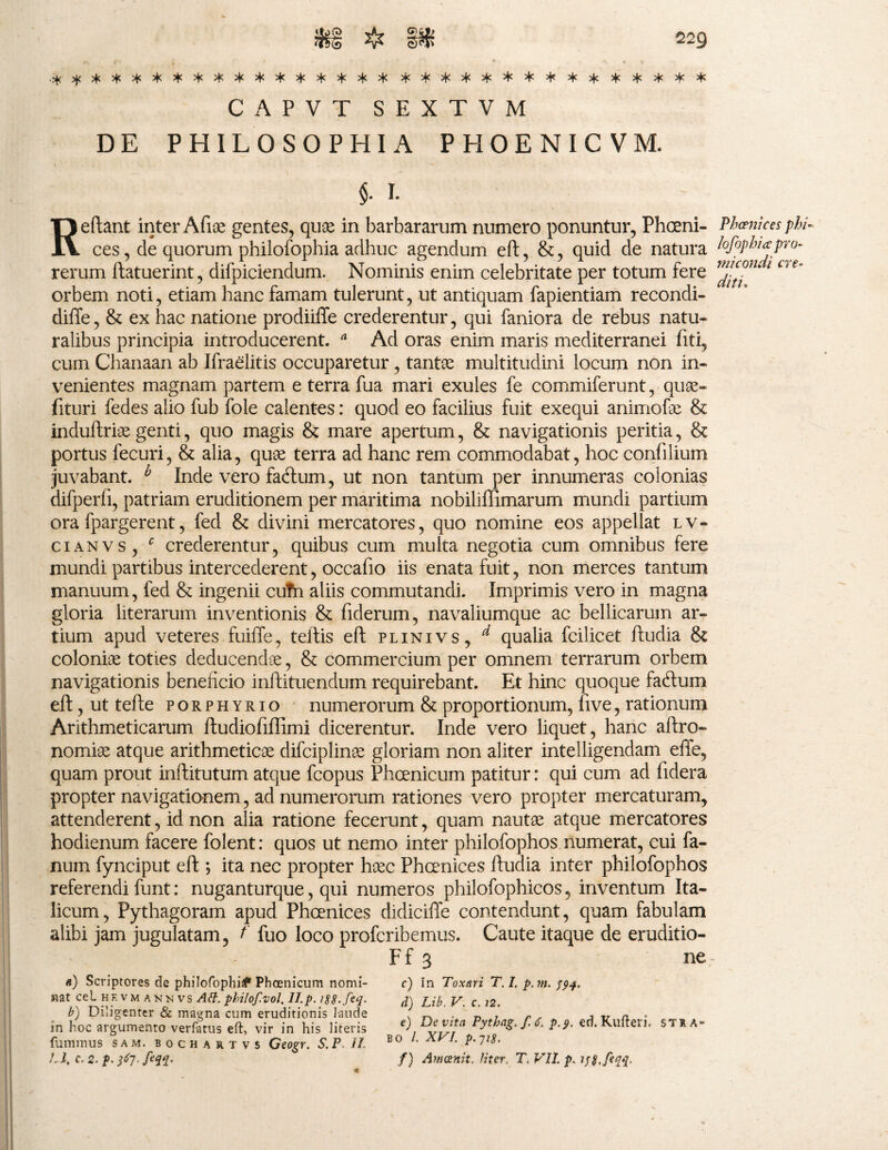 CAPVT SEXTVM DE PHILOSOPHIA PHOENICVM. Reflant inter Afue gentes, quae in barbararum numero ponuntur, Phceni- Phcenices phi~ ces, de quorum philofophia adhuc agendum efl, &, quid de natura lofiphiapro- rerum ftatuerint, difpiciendum. Nominis enim celebritate per totum fere . orbem noti, etiam hanc famam tulerunt, ut antiquam fapientiam recondi- difte , & ex hac natione prodiiffe crederentur , qui faniora de rebus natu» ralibus principia introducerent. a Ad oras enim maris mediterranei fiti, cum Chanaan ab Ifraelitis occuparetur , tantae multitudini locum non in» venientes magnam partem e terra fua mari exules fe commiferunt , quae» fituri fedes alio fub fole calentes: quod eo facilius fuit exequi animofae & induftriae genti, quo magis & mare apertum , & navigationis peritia, & portus fecuri, & alia, quae terra ad hanc rem commodabat, hoc confilium juvabant. b Inde vero facftum, ut non tantum per innumeras colonias difperfi, patriam eruditionem per maritima nobiliffimarum mundi partium ora fpargerent, fed & divini mercatores, quo nomine eos appellat l v - cianvs, c crederentur, quibus cum multa negotia cum omnibus fere mundi partibus intercederent, occafio iis enata fuit, non merces tantum manuum, fed & ingenii cutn aliis commutandi. Imprimis vero in magna gloria literarum inventionis & fiderum, navaliumque ac bellicarum ar¬ tium apud veteres fuiffe, tellis eft plinivs, d qualia fcilicet ftudia & coloniae toties deducendae, & commercium per omnem terrarum orbem navigationis beneficio inftituendum requirebant. Et hinc quoque faftum efl, ut tefle porphyrio numerorum & proportionum, five, rationum Arithmeticarum ftudiofiffimi dicerentur. Inde vero liquet, hanc aftro» nomiae atque arithmeticae difciplinae gloriam non aliter intelligendam efife, quam prout inflitutum atque fcopus Phoenicum patitur: qui cum ad fidera propter navigationem, ad numerorum rationes vero propter mercaturam, attenderent, id non alia ratione fecerunt, quam nautae atque mercatores hodienum facere folent: quos ut nemo inter philofophos numerat, cui fa¬ num fynciput eft ; ita nec propter haec Fhcenices ftudia inter philofophos referendi funt: nuganturque, qui numeros philofophicos, inventum Ita¬ licum, Pythagoram apud Phcenices didiciffe contendunt, quam fabulam alibi jam jugulatam, t' fuo loco profcribemus. Caute itaque de eruditio- Ff 3 ne n) Scriptores de philofophia Phoenicum nomi¬ nat cel hf.vmannvs Alt. philof.vol. II. p. iS8.feq. b) Diligenter & magna cum eruditionis laude in hoc argumento verfatus eft, vir in his literis fummus sam. bochartvs Geogr. S.P II. U, C. 2. p. feqq. c) In Toxari T. I. p.m. $94. d) Lib. V. c. 72. e) Devita Pythag. f. 6. p.o, ed. Kufteri. ST1A* bo /. XVI. p.7ig. f) Ameenit. Uter. T, VII. p. 198.[eqq.