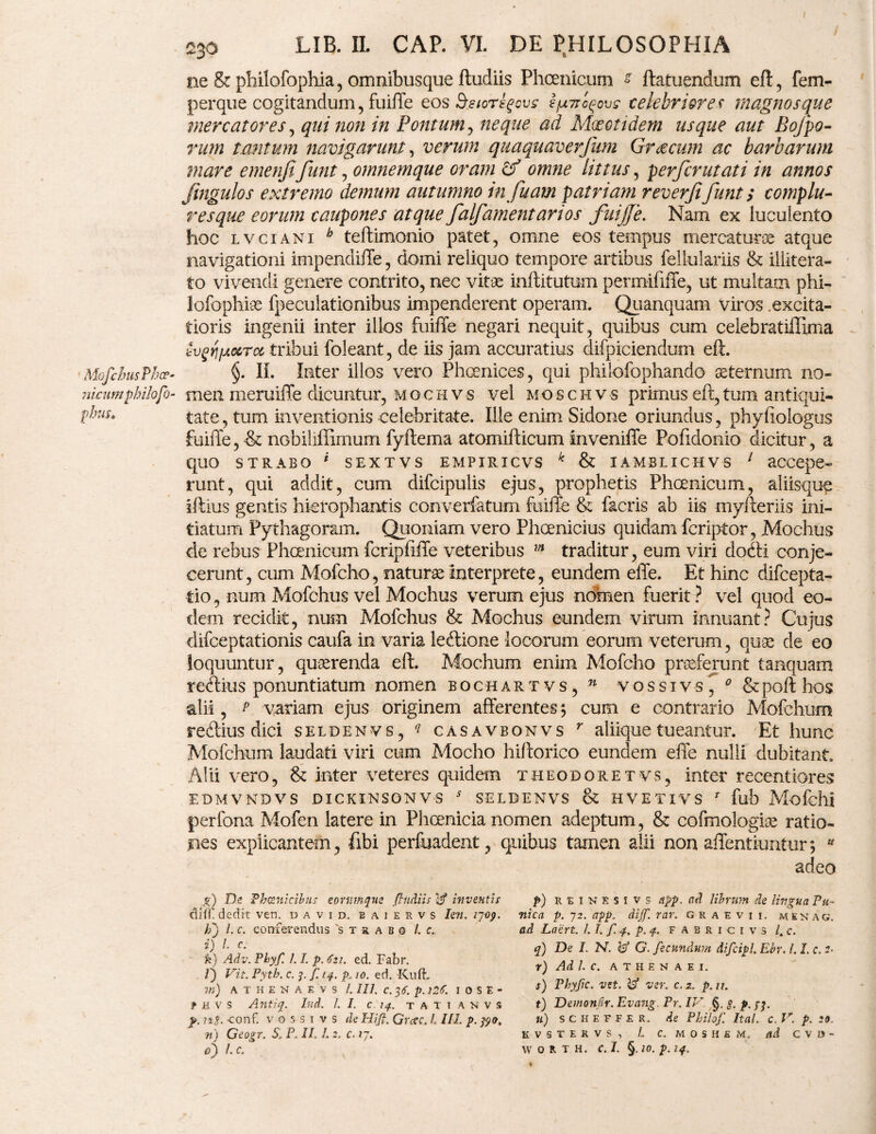 ne & philofoplffa, omnibusque ftudiis Phoenicum s ftatuendum eft, fem- perque cogitandum, fuiffe eos &eioregovs ifxTro^ovc celebriores magnos que mercatores, qui non in Pontum , neque ad Maeotidem usque aut Bojpo- rum tantum navigarunt, verum quaquaverfum Graecum ac barbarum mare emenjifunt, omnemque oram omne littus, perfer ut at i in annos jingulos extremo demum autumno in fuam patriam reverfifunt; complu¬ res que eorum caupones atque falfamentartos fuijfe. Nam ex luculento hoc lvciani h teftimonio patet, omne eos tempus mercatorie atque navigationi impendiffe, domi reliquo tempore artibus fellulariis & illitera- to vivendi genere contrito, nec vitas inftitutum permififfe, ut multam phi- lofophiae fpeculationibus impenderent operam. Quanquam viros .excita¬ tioris ingenii inter illos fuiffe negari nequit, quibus cum celebratiffima tyrjfxxrct, tribui foleant, de iis jam accuratius difpiciendum eft. MofchusPhcp- §. II. Inter illos vero Phoenices, qui philofophando aeternum no- nicumphilofo- meii meruiffe dicuntur, m o c h v s vel moschvs primus eft, tum antiqui- plw, tate, tum inventionis celebritate. Ille enim Sidone oriundus, phyfiologus fuiffe, & nGbiliffimum fyftema atomifticum inveniffe Pofidonio dicitur, a quo STRABO * SEXTVS EMPIRICVS k & IAMBLICHVS 1 accepe- runt, qui addit, cum difcipulis ejus, prophetis Phoenicum, aliisqu^ iftius gentis hicrophantis converfatum fuiffe & facris ab iis myfteriis ini¬ tiatum Pythagoram. Quoniam vero Phoenicius quidam feriptor, Mochus de rebus Phoenicum fcripfiffe veteribus m traditur, eum viri dodti conje¬ cerunt, cum Mofcho, naturae Interprete, eundem effe. Et hinc difeepta- tio, num Mofchus vel Mochus verum ejus nomen fuerit ? vel quod eo¬ dem recidit, num Mofchus & Mochus eundem virum innuant? Cujus difeeptationis caufa in varia leftione locorum eorum veterum, quae de eo loquuntur, quaerenda eft. Modium enim Mofcho praeferunt tanquam redtius ponuntiatum nomen bochartvs, n vossivs, 0 &pofthos alii, p variam ejus originem afferentes; cum e contrario Mofehum redius dici seldenvs, ? casavbonvs r aliique tueantur. Et hunc Mofehum laudati viri cum Mocho hifforico eundem effe nulli dubitant. Alii vero, & inter veteres quidem theodoretvs, inter recentiores EDMVNDVS DICKINSGNVS * SELDENVS & HVETIVS r fub Mofelli perfona Mofen latere in Phoenicia nomen adeptum, & cofmologiae ratio¬ nes explicantem , fibi perfuadent, quibus tamen alii non affentiuntur; w adeo p) R e i K k s i v s app. ad librum de lingua Pu¬ nica p. 72. app. dijf. rar. graevii. mekag. ad Laert. /. T. f 4. p. 4. fabricivs l„c. q) De I. N. $ G. fecundum difcipl. Ebr. LI. c, z- r) Adi. C. ATHENAEI. f) Phyfic. -zJit. Vf ver. c. 2. p. n. t) Demonflr. Evang. Pr. IV §. g. p. . «) s c h e f f e r. de Philof Ital. c. V. p. 20. KVSTERVS, L C. MOS HEM. ad CVD- W 0 R T H. C. I. §. 10. p. 14. g) De Phoenicibus eormnque Jludiis ijf inventis difi’ dedit ven. david. baiervs Ien. 27-09. h') l. c. conferendus 'strabo l. c. i) i. c. fe) Adv. Phyf. 1.1. p. 621. ed. Fabr. V) Vit. Pyth. c. 7. f. 14. p10. ed. XCiifL m) A T H E N A E V S /. 111. C. 7,6. p. l2t. I 0 S E - f h v s Antiq. Iud. /. I. c 14. t a t i a n v s p. ng. conf. vossivs de Hifi. Grate. L 111. p. 790, n) Geogr. S. P, II. 1. 2. c. 17. 0') l. c.