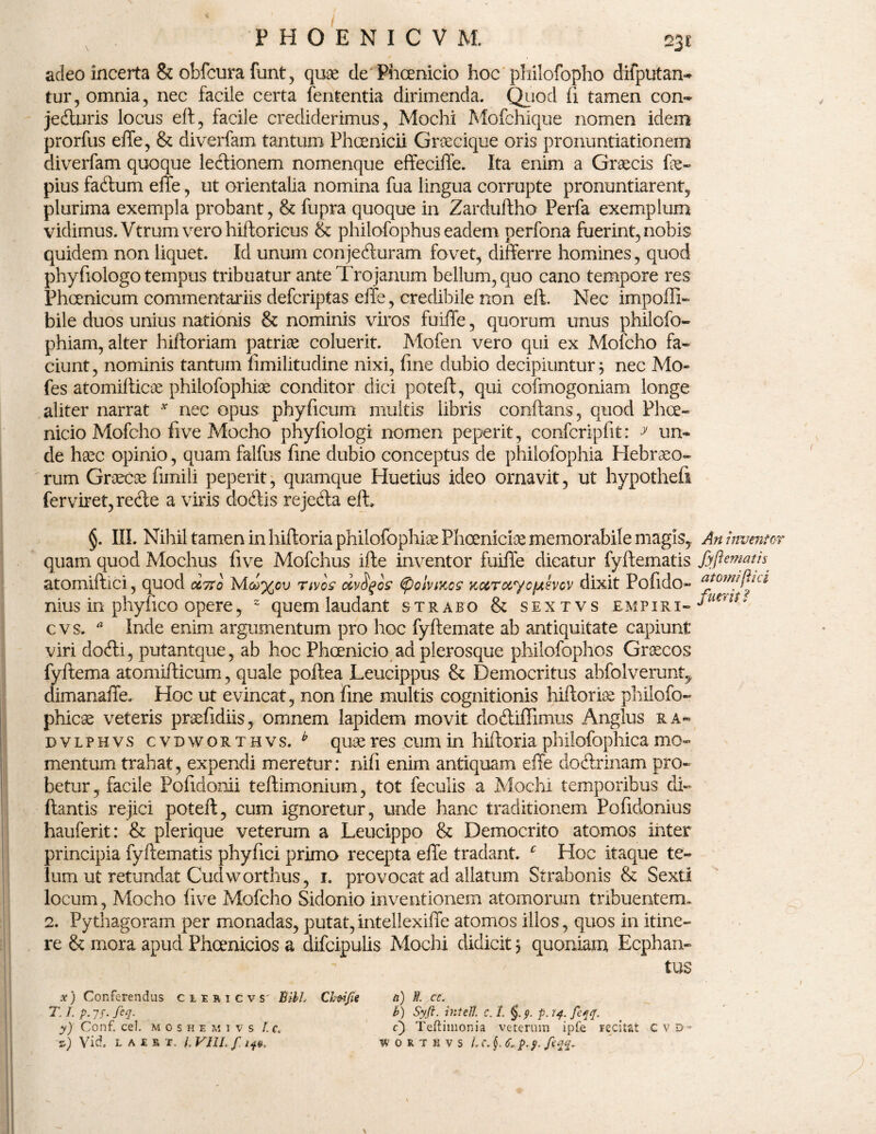 adeo incerta & obfcura funt, quae de Phcenicio hoc philofopho difputan- tur, omnia, nec facile certa fententia dirimenda. Quod (i tamen con~ jedluris locus eft, facile crediderimus, Mochi Mofchique nomen idem prorfus effe, & diverfam tantum Phoenicii Groecique oris pronuntiationem diverfam quoque lectionem nomenque effeciffe. Ita enim a Graecis fae» pius faffum effe, ut orientalia nomina fua lingua corrupte pronuntiarent, plurima exempla probant, & fupra quoque in Zarduftho Perfa exemplum vidimus. Vtrum vero hiftoricus & philofophus eadem perfona fuerint, nobis quidem non liquet. Id unum conjedluram fovet, differre homines, quod phyfiologo tempus tribuatur ante Trojanum bellum, quo cano tempore res Phoenicum commentariis defcriptas effe, credibile non eft. Nec impoffi- bile duos unius nationis & nominis viros fuiiTe, quorum unus philofo- phiam, alter hiftoriam patriae coluerit. Mofen vero qui ex Mofcho fa¬ ciunt , nominis tantum fimilitudine nixi, fine dubio decipiuntur $ nec Mo- fes atomifticae philofophiae conditor dici poteft, qui cofmogoniam longe aliter narrat * nec opus phyficum multis libris conflans, quod Phce¬ nicio Mofcho five Mocho phyfiologi nomen peperit, confcripfit: * un- de haec opinio, quam falfus fine dubio conceptus de philofophia Hebraeo¬ rum Graecae fimili peperit, quamque Huetius ideo ornavit, ut hypothefi ferviret,re<fte a viris dodlis rejefta eft. §. III. Nihil tamen in hiftoria philofophiae Phoeniciae memorabile magis, quam quod Mochus five Mofchus ifte inventor fuiffe dicatur fyftematis atomiftici, quod d,7to M<^%cu rwos dvfyos poivtKcs KUTocyofjtevov dixit Pofido- nius in phy fico opere, 2 quem laudant strabo & sextvs e m piri- cvs. * Inde enim argumentum pro hoc fyftemate ab antiquitate capiunt viri docfti, putant que, ab hoc Phcenicio ad plerosque philofophos Graecos fyftema atomifticum, quale poftea Leucippus & Democritus abfolverunt, dimanaffe. Hoc ut evincat, non fine multis cognitionis hiftorise philofo- phicae veteris praefidiis, omnem lapidem movit dodliffimus Anglus ra- dvlphvs cvdworthvs. b quae res cum in hiftoria philofophica mo¬ mentum trahat, expendi meretur: nifi enim antiquam effe doftrinam pro¬ betur, facile Pofidomi teftimonium, tot feculis a Mochi temporibus di- flantis rejici poteft, cum ignoretur, unde hanc traditionem Pofidonius hauferit: & plerique veterum a Leucippo & Democrito atomos inter principia fyftematis phyfici primo recepta effe tradant. c Hoc itaque te¬ lum ut retundat Cudworthus, 1. provocat ad allatum Strabonis & Sexti locum, Mocho five Mofcho Sidonio inventionem atomorum tribuentem. 2. Pythagoram per monadas, putat, intellexiffe atomos illos, quos in itine¬ re & mora apud Phoenicios a difcipulis Mochi didicit 5 quoniam Ecphan- tus x) Conferendus cmicvs' Bili CJmJie T. I. p. jf. Jeq. y) Conf. cel. moshemivs t.c. f) Vid. LA£BI. I. Villi f 14$. it) }l Ct. b) Syft. intefl. c. 1. p.ij.feqq. c) Teftimonia veterum ipfe recitat C v l> = vi o r t h v s Lc.§. 6., p. y. \ An inventor fyftematis atomiftici fuerit f