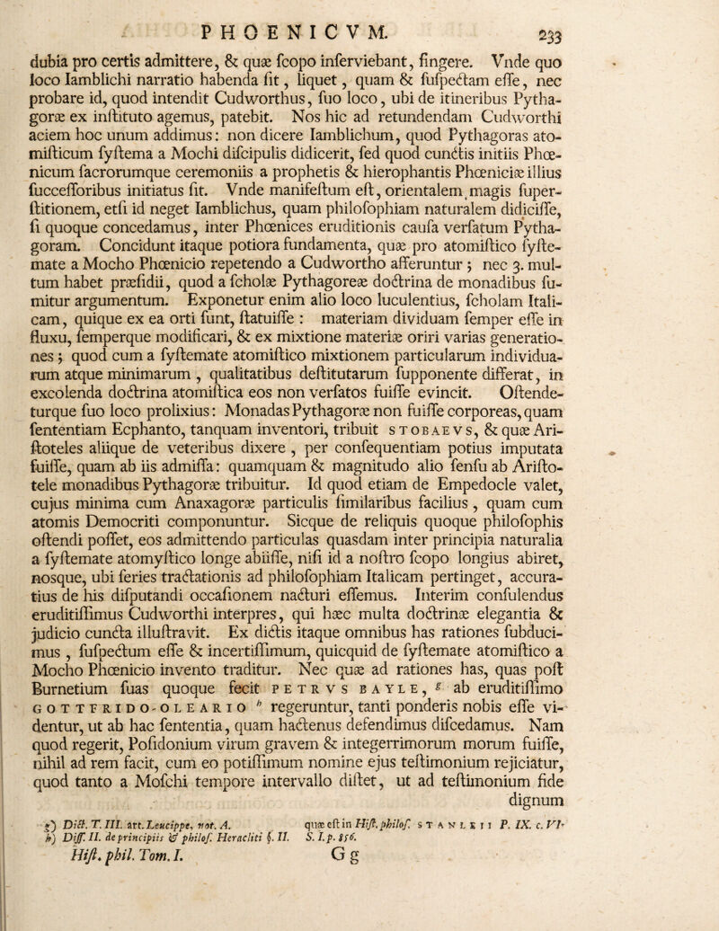 dubia pro certis admittere, & quae fcopo inferviebant, fingere. Vnde quo loco Iamblichi narratio habenda fit, liquet, quam & fufpedam effe, nec probare id, quod intendit Cudworthus, fuo loco, ubi de itineribus Pytha¬ gorae ex inftituto agemus, patebit. Nos hic ad retundendam Cudworthi aciem hoc unum addimus: non dicere Iamblichum, quod Pythagoras ato- mifticum fyftema a Mochi difcipulis didicerit, fed quod eundis initiis Phoe¬ nicum facrorumque ceremoniis a prophetis & hierophantis Phoeniciae illius fuccefforibus initiatus fit. Vnde manifeftum eft, orientalem (magis fuper- ftitionem, etfi id neget Iamblichus, quam phiiofophiam naturalem didiciffe, fi quoque concedamus, inter Phoenices eruditionis caufa verfatum Pytha- goram. Concidunt itaque potiora fundamenta, quae pro atomiftico fylte- mate a Mocho Phoenicio repetendo a Cudwortho afferuntur ; nec 3. mul¬ tum habet praefidii, quod a fcholae Pythagoreae dodrina de monadibus fu- mitur argumentum. Exponetur enim alio loco luculentius, fcholam Itali¬ cam , quique ex ea orti funt, ftatuiffe : materiam dividuam femper effe in fluxu, femperque modificari, & ex mixtione materiae oriri varias generatio¬ nes ; quod cum a fyftemate atomiflico mixtionem particularum individua¬ rum atque minimarum , qualitatibus deftitutarum fupponente differat, in excolenda dodrina atomiftica eos non verfatos fuiffe evincit. Offende- turque fuo loco prolixius: MonadasPythagorae non fuiffe corporeas,quam fententiam Ecphanto, tanquam inventori, tribuit stobaevs, & quae Ari- ftoteles aliique de veteribus dixere , per confequentiam potius imputata fuiffe, quam ab iis admiffa: quamquam & magnitudo alio fenfu ab Arifto- tele monadibus Pythagorae tribuitur. Id quod etiam de Empedocle valet, cujus minima cum Anaxagorae particulis fimilaribus facilius, quam cum atomis Democriti componuntur. Sicque de reliquis quoque philofophis offendi poffet, eos admittendo particulas quasdam inter principia naturalia a fyftemate atomyftico longe abiiffe, nifi id a noftro fcopo longius abiret* nosque, ubi feries tradationis ad phiiofophiam Italicam pertinget, accura¬ tius de his difputandi occafionem naduri effemus. Interim confulendus eruditiflimus Cudworthi interpres, qui haec multa dodrinae elegantia & judicio eunda illuftravit. Ex didis itaque omnibus has rationes fubduci- mus , fufpedum effe & incertifllmum, quicquid de fyftemate atomiftico a Mocho Phoenicio invento traditur. Nec quae ad rationes has, quas poft Burnetium fuas quoque fecit petrvs b ayle, ^ ab eruditiflimo gottbrido-oleario h regeruntur, tanti ponderis nobis effe vi¬ dentur, ut ab hac fententia, quam hadenus defendimus difcedamus. Nam quod regerit, Pofidonium virum gravem & integerrimorum morum fuiffe, nihil ad rem facit, cum eo potiffimum nomine ejus teftimonium rejiciatur, quod tanto a Mofchi tempore intervallo diftet, ut ad teftimonium fide dignum f) Dici. T. III. art. Leucippe, vot. A. quas eft in Hijf.phthf. stanlxii P. IX. c. Vb b) Dijf. II. de principiis te? philof. Heracliti §. II. S. I. p. 8fo'. Hift. pbil. Tom. I. G g