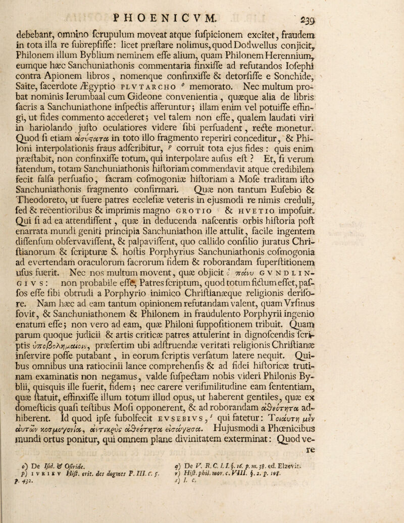 debebant, omnino fcrupulum moveat atque fufpicionem excitet, fraudem in tota illa re fubrepfiffe: licet praeffare nolimus, quod Dodwellus conjicit^ Philonem illum Byblium neminem effe alium, quam Philonem Herenniumy eumque haec Sanchuniathonis commentaria finxiffe ad refutandos Iofephi contra Apionem libros , nomenque confinxilTe & detorfiffe e Sonchide, Saite, facerdote Aigyptio plvtarcho 0 memorato. Nec multum pro- bat nominis lerumbaal cum Gideone convenientia , quaeque alia de libris facris a Sanchuniathone infpedtis afferuntur; illam enim vel potuiffe effin¬ gi, ut fides commento accederet; vel talem non effe, qualem laudati viri in hariolando jullo oculatiores videre fibi perfuadent, redle monetur. Quod fi etiam oc<tv$cctcc in toto illo fragmento reperiri conceditur, & Phi¬ loni interpolationis fraus adfcribitur, ? corruit tota ejus fides : quis enim praeftabit, non confinxilTe totum, qui interpolare aufus eft ? Et, fi verum fatendum, totam Sanchuniathonis hilloriam commendavit atque credibilem fecit falfa perfuafio, facram cofmogonioe hiftoriam a Mofe traditam illo Sanchuniathonis fragmento confirmari. Quae non tantum Eufebio & Theodoreto, ut fuere patres ecclefiae veteris in ejusmodi re nimis creduli, fed & recentioribus & imprimis magno grotio & hvetio impofuit* Qui fi ad ea attendiffent, quae in deducenda nafcentis orbis hiftoria poft enarrata mundi geniti principia Sanchuniathon ille attulit, facile ingentem diffenfum obfervaviffent, & palpaviffent, quo callido confilio juratus Chri- ftianorum & fcripturoe S. hoftis Porphyrius Sanchuniathonis cofinogonia ad evertendam oraculorum facrorum fidem & roborandam fuperftitionem ufus fuerit. Nec nos multum movent, quae objicit c 7tccw gvndlin- g i v s : non probabile effe, Patres fcriptum, quod totum fidium effet,paf- fos effe fibi obtrudi a Porphyrio inimico Chriftianaeque religionis derifo- re. Nam haec ad eam tantum opinionem refutandam valent, quamVrfinus fovit, & Sanchuniathonem & Philonem in fraudulento Porphyrii ingenio enatum effe; non vero ad eam, quae Philoni fuppofitionem tribuit. Quam parum quoque judicii & artis criticae patres attulerint in dignofcendis feri- ptis v7to/Sohit^cuou,) praelertim ubi adftruendae veritati religionis Chriftianae infervire poffe putabant, in eorum fcriptis verfatum latere nequit. Qui¬ bus omnibus una ratiocinii lance comprehenfis & ad fidei hiftoricae truti¬ nam examinatis non negamus, valde fufpedtam nobis videri Philonis By- blii, quisquis ille fuerit, fidem; nec carere verifimilitudine eam fententiam, quae ftatuit, effinxiffe illum totum illud opus, ut haberent gentiles , quae ex domefticis quafi teftibus Mofi opponerent, & ad roborandam ocSrsorTjroc ad¬ hiberent. Id quod ipfe fubolfecit evsebivs / qui fatetur: Toiocvrri pev dvToov xco-fjicycvloc, uvtmqvs ccSsgt*]Tcc eiady&crcc» Plujusmodi a Phoenicibus mundi ortus ponitur, qui omnem plane divinitatem exterminat: Quod ve¬ re o~) De Ifid. W OJiride. p) i vriiv Hifi. frit, des chgmes P. III. C. f. t 4P' q) De V. R. C. 1.1. 16. p. m. ed EI sevir, r) Hifl.phil. mr, c. Vili. 2. p. 19$, s) J. c,