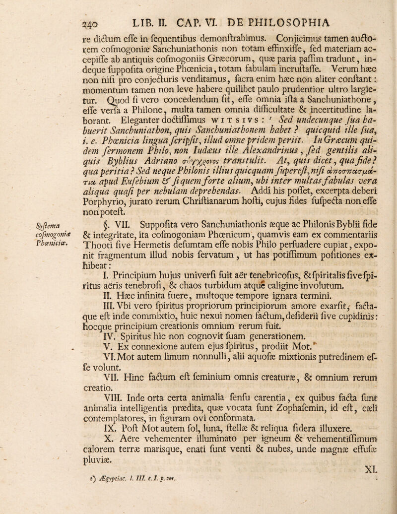 re diclum effe in fequentibus demonft rabimus. Conjicimus tamen auflo- rem cofmogoniae Sanchuniathonis non totam effinxiffe, fed materiam ac- cepille ab antiquis cofmogoniis Graecorum, quae paria paffim tradunt, in- deque fuppofita origine Phoenicia, totam fabulam incruftaffe. Verum haec non nifi pro conjedturis venditamus, facra enim haec non aliter conflant: momentum tamen non leve habere quilibet paulo prudentior ultro largie¬ tur. Quod fi vero concedendum fit, effe omnia ifta a Sanchuniathone , effe verfa a Philone, multa tamen omnia difficultate & incertitudine la¬ borant. Eleganter dodliffimus witsivs: * Sed undecunque fua ha¬ buerit Sanchuniatbon, quis Sanchuniatbonem habet ? quicquid ille fua, i. e. Phoenicia lingua fcripfit, illud omne pridem periit. In Graecum qui¬ dem fermonem Philo, non ludaeus ille Alexandrinus, fed gentilis ali¬ quis Byblius Adriano cn '>y%$ovos transtulit. Af quis dicet, qua fide ? qua peritia? Sed neque Philonis illius quic quam fupereft^nifi oc7iocr7rcco-fAoc- noc apud Eufebium & fi quem forte alium, ubi inter multas fabulas vera aliqua quafi per nebulam deprehendas. Addi his poffet, excerpta deberi Porphyrio, jurato rerum Chriflianarum hofti, cujus fides fufpeffa non effe nonpoteft. Syfiema §. VII. Suppofita vero Sanchuniathonis aeque ac Philonis Byblii fide cofmogonia & integritate, ita cofmogoniam Phoenicum, quamvis eam ex commentariis Phoenici#* Thooti five Hermetis defumtam effe nobis Philo perfuadere cupiat, expo¬ nit fragmentum illud nobis fervatum, ut has potiflimum pofitiones ex¬ hibeat : I. Principium hujus univerfi fuit aer tenebricofus, &fpiritalisfivefpi- ritus aeris tenebro fi, & chaos turbidum atque caligine involutum. II. Haec infinita fuere, multoque tempore ignara termini. III. Vbi vero fpiritus propriorum principiorum amore exarfit/ facfta- que eft inde commixtio, huic nexui nomen fa6lum, defiderii five cupidinis: hocque principium creationis omnium rerum fuit. IV. Spiritus hic non cognovit fuam generationem. V. Ex connexione autem ejus fpiritus, prodiit Mot/ VI. Mot autem limum nonnulli, alii aquofae mixtionis putredinem ef¬ fe volunt. VII. Hinc faftum eft feminium omnis creaturae, & omnium rerum creatio. VIII. Inde orta certa animalia fenfu carentia, ex quibus facfta funt animalia intelligentia praedita, quae vocata funt Zophafemin, id eft, caeli contemplatores, in figuram ovi conformata. IX. Poft Mot autem fol, luna, ftellae & reliqua fidera illuxere. X. Aere vehementer illuminato per igneum & vehementiffimum calorem terrae marisque, enati funt venti & nubes, unde magnae effufae pluviae. t) AZgyptiac. I. III. e. I. p. 20*. xi.