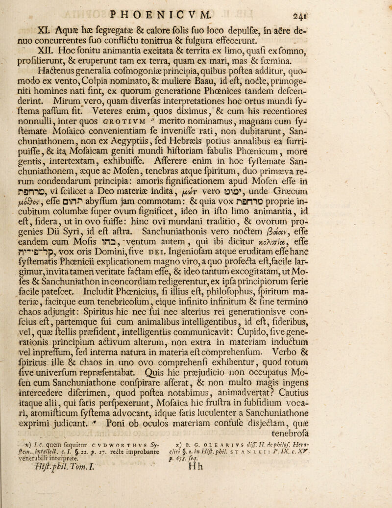 XL Aquae hae fegregatae & calore folis fuo loco depnlfae, in a£re de- nuo concurrentes fuo conflicftu tonitrua & fulgura effecerunt. XII. Hoc fonitu animantia excitata & territa ex limo, quafi ex fomno, profilierunt, & eruperunt tam ex terra, quam ex mari, mas & foemina. Ha&enus generalia cofmogoniae principia, quibus poftea additur, quo¬ modo ex vento, Colpia nominato, & muliere Baau, id eft, node, primoge¬ niti homines nati fint, ex quorum generatione Phoenices tandem defcen- derint. Mirum vero, quam diverfas interpretationes hoc ortus mundi fy- ftema paffum fit. Veteres enim, quos diximus, & cum his recentiores nonnulli, inter quos grotivm u merito nominamus, magnam cum fy- ftemate Mofaico convenientiam fe inveniffe rati, non dubitarunt, San- chuniathonem, non ex Aegyptiis, fed Hebraeis potius annalibus ea furri- puiffe, & ita Mofaicam geniti mundi hiftoriam fabulis Phoenicum, more gentis, intertextam, exhibuiffe. Afferere enim in hoc fyftemate San- chuniathonem, aeque ac Mofen, tenebras atque fpiritum, duo primaeva re¬ rum condendarum principia: amoris fignificationem apud Mofen effe in ramo, Vi fcilicet a Deo materiae indita, pur vero DID', unde Graecum fAoSrcs, effe Qinr» abyffum jam commotam: & quia vox nsmo proprie in¬ cubitum columba fuper ovum fignificet, ideo in ifto limo animantia, id eft, fidera, ut in ovo fuiffe: hinc ovi mundani traditio, & ovorum pro¬ genies Dii Syri, id eft aftra. Sanchuniathonis vero noftem /3oeocv, effe eandem cum Mofis 1FQ,‘ventum autem, qui ibi dicitur zgAttIcc , effe rr^srbp, vox oris Domini, five dei. Ingeniofam atque eruditam effe hanc fyftematis Phoenicii explicationem magno viro, a quo profetfta eft,facile lar¬ gimur, invita tamen veritate fa<ftam effe, & ideo tantum excogitatam, ut Mo- fes & Sanchuniathon in concordiam redigerentur, ex ipfa principiorum lerie facile patefcet. Includit Phcenicius, fi illius eft, philofophus, fpiritum ma¬ teriae, facitque eum tenebricofum, eique infinito infinitum & fine termino chaos adjungit: Spiritus hic nec fui nec alterius rei generationisve con- fcius eft, partemque fui cum animalibus intelligentibus, id eft, fideribus, vel, quae ftellis praefident, intelligentiis communicavit: Cupido, five gene¬ rationis principium aftivum alterum, non extra in materiam indu&um vel inpreffum, fed interna natura in materia eft comprehenfum. Verbo & fpiritus ille & chaos in uno ovo comprehenfi exhibentur, quod totum five univerfum repraefentabat. Quis hic praejudicio non occupatus Mo¬ fen cum Sanchuniathone confpirare afferat, & non multo magis ingens intercedere difcrimen, quod poftea notabimus, animadvertat? Cautius itaque alii, qui fatis perfpexerunt, Mofaica hic fruftra in fubfidium voca¬ ri, atomifticum fyftema advocant, idque fatis luculenter a Sanchuniathone exprimi judicant. 'T Poni ob oculos materiam confufe disjedam, quae tenebrofa u) l. c. quem fequitur cvdworthvs Sy- x) R. g. olearivs d{(f. II. dephilof. Hera- fi em.. intellect. c. I. §.22. p. 27. recle improbante cjiti §. 2. in Hiji. phil. s t A n 1 e 1 1 IX. c. XV venerabili interprete. f. HiJl.phil.Tom.I. ' Hh