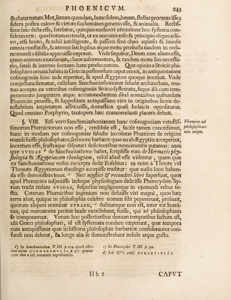 & chaus natum Mot,limum quendam, hunc folem,lunam, ftellas procreaviffe $ fidera poftea calore & virtute fua homines genera viffe, & animalia. Retftif- fime haec difta effe, fatebitur, quisquis mediocri attentione hoc fyftemacon- fideraverit: quod totum eo tendit, ut ex uno univerfo & principio aliquo afti- vo, etfi bruto, & nihil intelligente, & paffivo five chao aquofo & limofo omnia conftitiffe, & asternis fati legibus atque motu produda tandem in ordi¬ ne mundivifibilia apparuiffe exponat. Vnde fequitur, Deum non alium effe, quam animam mundanam, chaos informantem, & tandem motu fuoneceffa- rio, fatali & interno formam hanc producentem. Quae opinio a Stoicis phi- lofophico ornata habitu in Graecia poftmodum caput erexit, in antiquis tamen cofmogoniis hinc inde reperitur, & apud Aigyptios quoque invaluit. Vnde conjedura firmatur, callidum Sanchuniathonianae fabulae architedum, mu¬ tuo accepto ex veteribus cofmogoniis Stoico fyftemate, feque illi cum tem¬ peramento jungentem atque accommodantem illud nominibus quibusdam Phoeniciis pinxiffe, & fuppofitam antiquiflimo viro in originibus facris de- teftabilem impietatem affricuiffe, domeftica quafi Iudaicis oppofiturus. Quod omnino Porphyrio, tantopere haec commendanti placere debuit. §. VIII. Etfi vero Sanchuniathonianam hanc cofinogoniam vetuftif- ftmorum Phoeniciorum non effe, credibile eft , facile tamen concedimus, hunc in modum per cofmogonias fabulis involutas Phoenices de origine mundi fuiffe philofophatos,fed more barbaro: quas an ab/Egyptiis acceperint, incertum effe,fruftraque difputari deficientibus monumentis putamus: nam quae sv id as h de Sanchuniathone habet, fcripfiffe eum deHermetisphy- fiologia & /Egyptiacarn theologiam, nihil aliud effe videntur , quam quae ex Sanchuniathone nobis excerpta dedit Eufebius; ea enim a Tboote vel Thoauto /Egyptiorum theologo accepiffe traditur: quae nullo loco haben¬ da effe demonftravimus. c Nec myflici & reconditi lihri fuperfunt, quos apud Phoenicios infpexiffe indeque phyfiologiam didiciffe Pherecydem Sy¬ rum tradit itidem svidas, fufpedus negligensque in ejusmodi rebus te- ftis. Ceterum Phoenicibus ingenium non defuiffe viri magni, quos haec terra aluit, quique in philofophia celebre nomen fibi pepererunt, probant, quorum aliquos nominat strabo, d dubiumque non eft, inter tot homi¬ nes, qui mercatoriae peritiae laude excellebant, fuiffe, qui ad philofophiam fe componerent. Verum hoc pofterioribus demum temporibus faftum eft, ubi Graeci philofophari, id eft fyftemata condere coeperunt, quae tempora cum antiquiffimis quae inhiftoria philofophiae barbaricae confiderantur con¬ tundi non debent, 8&longe alia fe demonftrabant indole atque guftu. . it) In Scincbuniathov. T. III. p. 274. quod affir¬ mat etiam cvdworthvs l.c.p. jjp. prester rem ideo a ccl notatore reprehenfus. c) In Pherecydes T. III. p. yyt. d) Lih. XVI. conf. EV51NETI vs /. c. Phoenices ad philofophiam non inepti. H h c CAPVT