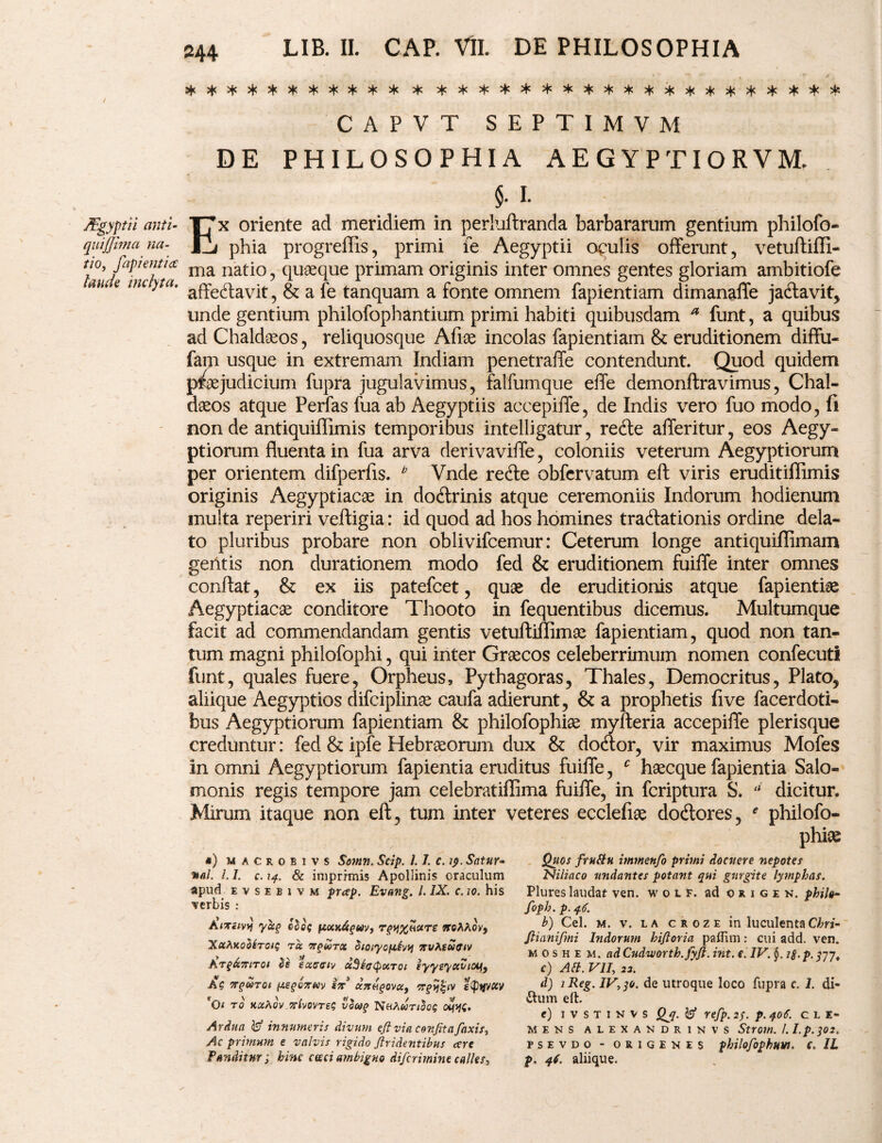 JEgyptii anti¬ qui j fima na¬ tio, fapi enti c£ laude inclyta. 244 LIB. II. CAP. VII. DE PHILOSOPHIA CAPVT SEPTIMVM DE PHILOSOPHIA AEGYPTIORVM, §. I. Ex oriente ad meridiem in perluftranda barbararum gentium philofo- 1 phia progreffis, primi fe Aegyptii oculis offerunt, vetuftiffi- ma natio, quaeque primam originis inter omnes gentes gloriam ambitiofe affeffavit, & a fe tanquam a fonte omnem fapientiam dimanaffe ja&avit, unde gentium philofophantium primi habiti quibusdam a funt, a quibus ad Chaldaeos, reliquosque Afiae incolas fapientiam & eruditionem diffu- fam usque in extremam Indiam penetraffe contendunt. Quod quidem praejudicium fupra jugulavimus, falfumque effe demonftravimus, Chal¬ daeos atque Perfas fua ab Aegyptiis accepiffe, de Indis vero fuo modo, fi non de antiquiffimis temporibus intelligatur, redle afferitur, eos Aegy¬ ptiorum fluenta in fua arva derivaviffe, coloniis veterum Aegyptiorum per orientem difperfis. b Vnde recfte obfervatum eft viris erudit illimis originis Aegyptiacae in doctrinis atque ceremoniis Indorum hodienum inulta reperiri veftigia: id quod ad hos homines traffationis ordine dela¬ to pluribus probare non oblivifcemur: Ceterum longe antiquifiimam geritis non durationem modo fed & eruditionem fuiffe inter omnes conflat, & ex iis patefcet, quae de eruditionis atque fapientiae Aegyptiacae conditore Thooto in fequentibus dicemus. Multumque facit ad commendandam gentis vetuftiffirriae fapientiam, quod non tan¬ tum magni philofophi, qui inter Graecos celeberrimum nomen confecutl funt, quales fuere, Orpheus, Pythagoras, Thales, Democritus, Plato, aliique Aegyptios difciplinae caufa adierunt, & a prophetis fi ve facerdoti- bus Aegyptiorum fapientiam & philofophiae myfteria accepiffe plerisque creduntur: fed & ipfe Hebraeorum dux & docflor, vir maximus Mofes in omni Aegyptiorum fapientia eruditus fuiffe, c haecque fapientia Salo¬ monis regis tempore jam celebratiflima fuiffe, in fcriptura S. d dicitur. Mirum itaque non eft, tum inter veteres ecclefioe dodtores, e philofo¬ phiae #) macrobivs Somn. Scip. 1.1. c. 19. Satur- %al. /. 7. c. 14. & iniprrmis Apollinis oraculum apud e v s e b 1 v m prap. Evang. /. IX. c.10. his verbis : A/tiivii yu§ fccoc^fftiy, rqy%etctT£ noAAoy, XuAxodiro/g tu Trqwrx bioiycietvvj rsvKianuv Kt$6i7?itqi bs eutreiv uSi(j(puToi eyysyuvioy9 Ag TTgWTOl (J.£(>C7rMV 17T3 U7tH^0VU, sQtjVCW *Oi to ux^ov ^ivovreg 1'bu? dvwg. Ardua innumeris divum e fi via confit a [axis. Ac primum e valvis rigido /tridentibus are Panditur; bine cteci ambiguo diferimine calles. Quos frufitu immenfo primi docuere nepotes Niliaco undantes potant qui gurgite lymphas. Plures laudat ven. woif. ad okigen. phila- foph. p. 46. b) Cei. m. v. la croze in luculentaChri- fiianifmi Indorum kifioria paffim: cui add. ven. m 0 s h e m. ad Cudvuorth.Jyfi. int. e. IV. i$. p. 377, c) Ait. VII, 22. d) 1 Reg. IV, 30. de utroque loco fupra c. 7. di- ftum elb e) ivstinvs Qj. refp. 2/. p. qo6. cle¬ mens ALEXANDRINVS Strom. I. I.p.302. PSEVDO - OKIGEKES philofophuVl. C. 1L p. 46. aliique.