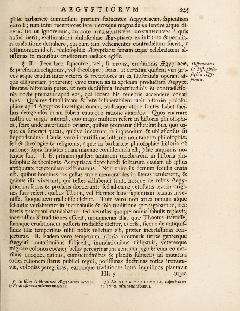 phice barbaricae immenfum pretium ftatuentes Aegyptiacam fapientiam extolli; tum inter recentiores fere plerosque magna de ea fentire atque di¬ cere, fic ut ignoremus, an ante hermannvm conringivm f quis aufus fuerit, exiftimationi philofophiae Aegyptiacae ex inftituto &peculia- ri traCtatione detrahere, cui cum tam vehementer contradictum fuerit, £ teftimonium id eft, philofophiae Aegyptiacae famam atque celebritatem al- tifflmas in mentibus eruditorum radices egiffe. §. II. Fecit haec fapientiae, vel, fi mavis, eruditionis Aigyptiacae, & praefertim religionis, vel theologiae, fama, ut certatim quidem viri gra¬ ves atque eruditi inter veteres & recentiores in ea illuftranda operam at¬ que diligentiam ponerent; cave tamen ita in apricum productam Aegypti literatae hiftoriarti putes, ut non denfiffima incertitudinis & contradictio¬ nis nocte prematur apud eos, qui lucem his tenebris accendere conati funt. Quae res difficillimam & fere infuperabilem facit hiftoriae philofo- phicae apud Agyptios inveftigationem, caufasque atque fontes habet faci¬ lius detegendos quam fobria cautaque ratione vitandos. Quos enarrare noftra eo magis intereft, quo magis multum refert in hiftoria philofophi- ca, fcire unde incertitudo oriatur, quibus prematur difficultatibus, quo us¬ que ea fuperari queat, quidve incertum relinquendum & ubi aflenfus fit fufpendendus ? Caufae vero incertiffimae hiftoriae non tantum philofophiae, fed & theologiae & religionis, (quae in barbaricae philofophiae hiftoria ob rationes fupra laudatas quam maxime confideranda eft,) hae imprimis no¬ tandae funt. I. Et primam quidem tantarum tenebrarum in hiftoria phi¬ lofophiae & theologiae Aegyptiacae deprehendi folitarum caufam ab ipfius antiquitate repetendam exiftimamus. Non enim iis demum feculis enata eft, quibus homines res geftas atque memorabiles in literas retulerunt, & quibus illi vixerunt, qui teftes adhibendi funt, nosque de rebus Aegy¬ ptiorum facris & profanis docuerunt: fed ad‘Canae vetuftatis aevum origi¬ nes fuas refert, quibus Thoot, vel Hermes hanc fapientiam primus inve- niffe, fuoque aevo tradidiffe dicitur. Tum vero non artes tantum atque fcientiae verfabantur in incunabulis & fola traditione propagabantur, nec literis quicquam mandabatur: fed vetuftas quoque omnia fabulis replevit, incertiffimas traditiones effecit, monumenta illa, quae Thootus ftatuiffe, fuamque eruditionem pofteris tradidiffe dicitur, everfa, ficque de antiquif- fimis illis temporibus nihil nobis relicftum eft, praeter incertiffimas con¬ jecturas. II. Eadem vero temporum injuria innumeris terras gentesque Aegypti mutationibus fubjecit, inundationibus diffipavit, veteresque migrare colonos coegit; bellis peregrinarum gentium jugo & cum eo mo¬ ribus quoque, ritibus, confuetudinibus & placitis fubjecit; ad mutatam toties rationem ftatus publici regni, potiffimas doCtrinas toties immuta¬ vit, colonias peregrinas, earumque traditiones inter inquilinos plantavit Hh 3 . atque /) In libro de Hermetica dHgyptiornm vtterwn g) Ab olao b o R r i c h i o, cujus hac cte & Paracelfica recentiorum medicina. re fcripta infra nominabimus. Difficultate s in hi fi. philo- fophia /Egy- ptiacce,