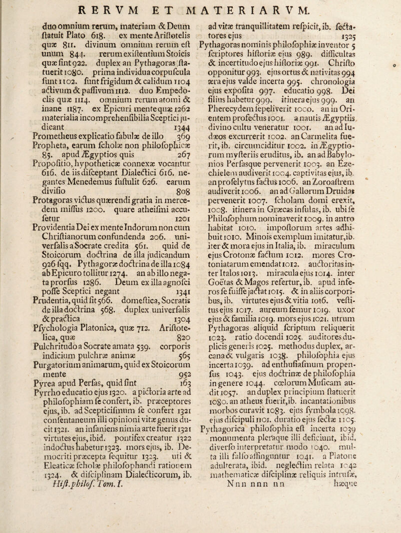 duo omnium rerum, materiam & Deum Patuit Plato 618. ex mente Aridotelis qux divinum omnium rerum ed unum 844* rerumexifientiumStoicis quae lint 922. duplex an Pythagoras ;da- tuerit iogo. prima individuacorpufcula funt 1102. funt frigidum dc calidum 1104 adlivumdcpaflivumni2. duo Empedo¬ clis quae 1114. omnium rerum atomi dc inane 1187. ex Epicuri mente quae 1262 materialia incomprehendbilia Sceptici ju¬ dicant 1344 Prometheus explicatio fabulas de illo 369 Propheta, earum fcholx non philofophiex 85. apud TEgyptios quis 267 Propofitio, hypotheticae connexas vocantur 616, de iis difceptant Dialedici 616. ne¬ gantes Menedemus fuftulit 626. earum divido 808 Protagoras vicius quaerendi gratia in merce- dem midiis 1200. quare atheifmi accu- fetur 1201 Providentia Dei ex mente Indorum non cum Chridianorum confundenda 206. imi- verfalis a Socrate credita 561. quid de Stoicorum dodrina de illa judicandum 926 fqq. Py thagoras dodrina de illa 1084 ab Epicuro tollitur 1274. an ab illo nega¬ ta prorfus 1286. Deum ex ilia agnofci pode Sceptici negant 1341 Prudentia, quid dt 566. domedica, Socratis de illa dodrina 568. duplex univerfalis dcpradica 1304 Pfychologia Platonica, quae 712. Ariftote- lica, quae 820 Pulchritudo a Socrate amata 539. corporis indicium pulchrae animx 565 Purgatorium animarum, quid ex Stoicorum mente 952 Pyrea apud Perfas, quiddnt 163 Pyrrho educatio ejus 1320. a pidoria arte ad philofophiam fe confert, ib. praeceptores ejus,ib. ad Scepticifmum fe confert 1321 confentaneum illi opinioni vitae genus du¬ cit 1321. an infaniens nimia arte fuerit 1321 virtutes eius, ibid. pontifex creatur 1322 indodlusliabeturi323. mors ejus, ib. De¬ mocriti praecepta fequitur 1323. uti & Eleaticae fcholae philofophandi rationem 1324. <5c difciplinam Dialedicorum, ib. HifLphilof Tom. L ad vitae tranquillitatem refpicit, ib. leda* tores ejus 1325 Pythagoras nominis philofbphias inventor 5 fcriptores hidorias ejus 989. difficultas dc incertitudo ejus hidorias 991. Chrido opponitur 993. ejus ortus dc nativitas 994 aera ejus valde incerta 995. chronoiogia ejus expodta 997. educatio 998. Dei filius habetur 999. itinera ejus 999. an Pherecydem lepeliverit 1000. an in Ori¬ entem profedus iool a nautis Aigyptiis divino cultu veneratur ioor. an ad Iu- daeos excurrerit 1002. anCarmelita fue¬ rit, ib. circumciditur 1002» in Aegyptio¬ rum myderiis eruditus, ib. an ad Babylo¬ nios Perfasque pervenerit 1003. an Eze- chielem audiverit 1004. captivitas ejus, ib anprofelytus fadus 1006. an Zoroadrem audiverit 1006. an ad Gallorum Druidas pervenerit 1007. fcholam domi erexit, ioog. itinera in Graecas infulas, ib. ubife Philoffiphum nominaverit 1009. in antro habitat 1010. impodorum artes adhi¬ buit 1010. Minois exemplum imitatur,ib. iter dc mora ejus in Italia, ib. miraculum ejusCrotonx fadum 1012. mores Cro- toniatarum emendat 1012. audoritas in¬ ter Italos 1013. miracula ejus 1014. inter Goetas dc Magos refertur, ib. apud infe¬ ros fe fuifle jadat 1015. dc in aliis corpori¬ bus, ib. virtutes ejus dc vitia 1016. vedi- tusejus 1017. aureum femur 1019. uxor ejus dc familia 1019. mors ejus 1021. utrum Pythagoras aliquid fcriptum reliquerit 1023. ratio docendi 1025. auditores du¬ plicis generis 1025. methodus duplex, ar¬ cana dc vulgaris 1038. philofophia ejus incertaiC39. ad enthufiafmum propen- fus 1043. ejus dodrinx de philofophia in genere 1044. coelorum Mulleam au¬ dit 1057. an duplex principium (latuerit iogo. an atheus fuerit,ib. incantationibus morbos curavit 1083. ejus fymbola 1098. ejusdifcipuli jrtoi. duratioejus fedx 1105. Pythagorica philofophia ed incerta 1039 monumenta pleraque illi deficiunt, ibid. diverlb interpretatur modo 1040. mul¬ ta illi falfo affinguntur 1041. a Platone adulterata, ibid. negledim relata 1042 mathematicx difciplinx reliquis intrufx, Nnn nnn na hxque