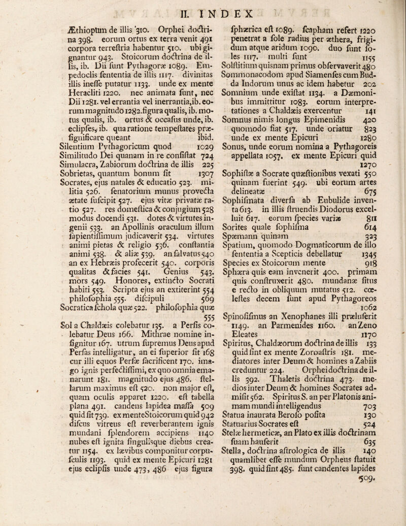 JEthioplim de illis '310. Orphei dodlri- na 398. eorum ortus ex terra venit 491 corpora terreflria habentur 510. ubi gi¬ gnantur 943. Stoicorum doctrina de il¬ lis, ib. Dii funt Pythagoras 1089. Em¬ pedoclis fententia de illis 1117. divinitas illis inefie putatur 1133. unde ex mente Heracliti 1220. nec animata funt, nec Dii 1281. vel errantia vel inerrantia,ib. eo¬ rum magnitudo I282.figura qualis, ib. mo¬ tus qualis, ib. ortus & occafus unde, ib. eclipfes^ ib. qua ratione tempefiates prae- fignificare queant ibid. Silentium Pythagoricum quod 1029 Similitudo Dei quanam in re confidat 724 Simulacra, Zabiorum dodlrina de iliis 225 Sobrietas, quantum bonum fit 1307 Socrates, ejus natales & educatio 523. mi¬ litia 526. fenatorium munus provedta astate fufcipit 527. ejus vitas privatae ra¬ tio 527. res domedicadc conjugium 528 modus docendi 531. dotes & virtutes in¬ genii 533. an Apollinis oraculum illum lapientiflimum judicaverit 534. virtutes animi pietas Sc religio 536. conflantia animi 538. & alias 539. anfalvatus540 an ex Hebraeis profecerit 540. corporis qualitas & facies 541. Genius 543* mors 549. Honores, extindlo Socrati habiti 553. Scripta ejus an extiterint 554 phiiofophia 555. difcipuii 569 Socratica foliola quas 522. phiiofophia quas 555 Sol a Chaldaeis colebatur 135. a Perfis co¬ lebatur Deus 166. Mithrae nomine in- fignitur 167. utrum fupremus Dens apud Perfas intelligatur, an ei fuperior fit 163 cur illi equos Perfas facrificent 170. ima¬ go ignis perfedliflimi, ex quo omnia ema¬ narunt 181. magnitudo ejus 486. flel- lanim maximus efl 520. non major efl, quam oculis apparet 1220. efl tabella plana 491. candens lapidea mafla 509 quid fit 739. ex menteStoicoriim quid 942 difcus vitreus efl reverberantem ignis mundani fplendorem accipiens 1140 nubes efl ignita fingulisque diebus crea¬ tur 1154. ex laevibus componitur corpti- fculis 1193. quid ex mente Epicuri 1281 ejus eclipfis unde 473, 486 ejus figura fphxrica efl 1089. fcapham refert 1220 penetrat a fole radius per aethera, frigi¬ dum atque aridum 1090. duo funt fo- les 1117. multi funt 1155 Solflitium quisnam primus obfervaverit4go Sommonacodom apud Siamenfes cum Bud- da Indorum unus ac idem habetur 202 Somnium unde exiflat 1134. a Daemoni¬ bus immittitur 1083. eorum interpre¬ tationes a Chaldaeis exercentur 141 Somnus nimis longus Epimenidis 420 quomodo fiat 517. unde oriatur 823 unde ex mente Epicuri 1280 Sonus, unde eorum nomina a Pythagoreis appellata 1057. ex mente Epicuri quid 1270 Sophiflae a Socrate quaeftionibus vexati 550 quinam fuerint 549. ubi eorum artes delineatae 675 Sophifmata diverfa ab Eubulide inven¬ ta 613. in iliis Artiendis Diodorus excel- luit 617. eorum fpecies varias 811 Sorites quale fophifma 614 Spaemann quinam 323 Spatium, quomodo Dogmaticorum de ilio fententia a Scepticis debellatur 1345 Species ex Stoicorum mente 918 Sphaera quis eam invenerit 400. primam quis conflrux-erit 480. mundanae fitus e redlo in obliquum mutatus 512. coe- lefles decem funt apud Pythagoreos 1062 Spinofifmus an Xenophanes illi prariuferit 1149. an Parmenides 1160. an Zeno Eleates 1170 Spiritus, Chaldaeorum dodlrina de illis 133 quid fint ex mente Zoroaflris igi- me¬ diatores inter Deumdc homines aZabiis creduntur 224. Orphei dodlrina de il¬ lis 392. Thaletis dodlrina 473. me¬ dios inter Deum & homines Socrates ad- mifit 562. Spiritus S. an per Platonis ani¬ mam mundi inf elligendus 703 Statua inaurata Berofo polita 130 Statuarius Socrates efl 524 Stelae hermetiese, an Plato ex illis dodtrinam fuam hauferit 635 Stella, dodlrina aflrologica de illis 140 quamlibet efle mundum Orpheus flatuit 398* quid fint 485« funt candentes lapides 509*