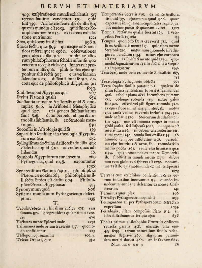 509. exfpirationes mundi exhalantis 517 terreas laminae candentes 519. quid fint 739. Ariftotelis lententia de illis 819 quasvis mundus eft 1089. quid fint ex Xe¬ nophanis mente 1154. ex terrena exhala¬ tione nutriuntur 1221 Stoa, quis locus ita didus 896 n. Stoica fe&a, quae 893. quousque ad Socra¬ ticos referri queat 89611. obfervationes generales de illa 902. multa ex alio¬ rum philofophortmi fcholis afiumfit 902 veterum recepit vitia 904. innovavit prae¬ ter rem multa 906. philofophia ejus op¬ ponitur aliis feclis 907. ejus verbis non fidendum 909, di/fentit inter fe 910. de¬ creta ejus de philofophicis dif^plinis 911 feqq* Stolifles apud iEgyptios quis 267 Stylus Platonis qualis 654 Subftantia ex mente Ariftotclis quid & quo- tuplex 806* in Ariftotelis Metaphyfica quid 827* tria genera fubftantiarum funt 828* datur perpetua aliqua & im¬ mobilis fubftantia, ib. ex Stratonis men¬ te quid 850 Succeflioin Aflrologia quid fit 139 Superllitio foediflima in theologia iEgyptio- rum exotica 282 Syllogifmus dodrina Ariftotelis de illis 808 dialedicus quid 810. adverfus quos ad¬ hibendus ib. Symbola Aegyptiorum cur inventa 269 Pythagorica, quid 1038. exponuntur ^ 1098 Syncredfinus Platonis 640 n. philofophiae Platonicae noxius 667. philofophicus il¬ ii feda Stoica eft dedita 904* Phiiofo- phiaeGrseco-Aigyptiacae 1355 Synonymum quid 806 Syftema mundanum Pythagoricum defcri- ptum 1139 T. Tabula Cebetis, an hic illius audor 578. ejus fumma 580. geographicas quis primus fece¬ rit 479 Tadus ex mente Epicuri unde 12-78 Talismanes unde ortum traxerint 137. quomo¬ do conficiantur 225 Tallopoin, quinam fint 193. n. Teletae Orphei, qtix 3go Temperantia Socratis 539. ex mente Ariftofe- lis quid 837. ejus munus quod 1306. quare expetatur ib. quasnam cupiditates regat, qui¬ bus modum ponat & quasnam evitet 1307 Templa Perfarum qualia fuerint 163. a vete¬ ribus Perfis rejeda 183 Tempus, quomodo Deus creaverit 712. quid fit ex Ariftotelis mente 815. quid fit ex mente Stratonis 850. matutinum quomodo a Pytha¬ goreis peradum 1034. natura ejus corporea eft I22i. ex Epideti mente quid 1270. quo- modoDogmaticorum de illo dodrina a Scepti- cis impugnatur 1346 Tenebrae > unde ortae ex mente Zoroaftris i87f 183 Teratologia Pythagoreis objeda 991 Terra fcaphae fimilis putatur 141. qualem do illius forma fententiam foverit Anaximander 48<5. tabella plana aeri incumbens putatur 312. oblonge rotunda 517. initio palus fuit 320. eft ovi vei pili figura rotunda 520» ex ejus caloreanimalia gignuntur, ib. motus ejus caufa ventus cavernis inclufus 514, 521. unde nafcatur 820. Stoicorum de illafenten- tiae 944. non eft immota neque in medio globi polita, fed fufpenfa 1062. nunquam eft interitura 1126. in orbem circumfertur cir¬ cum ignem 1140. omnia funt ex illa 1134. ab humido tempore diflblvitur u$6. periodi¬ cus ejus interitus de ortus, ib. rotunda & in medio pofita 1163. caufa ejus firmitatis quae 1194. ejus motus unde ex mente Democriti ib. fubftitit in mundi medio 1275. difcus non vero globus vel fphxra eft 1273. non ani¬ mata eft ib. ejus motus unde ex mente Epicuri I27> Terrena cum coeleftibus confentiunt <5: ex eo¬ rum influxibus innovantur 138. quando in¬ undentur, aut igne deleantur ex mente Chal¬ daeorum 141 T erminus quotuplex 8o<£ Tetradys Pythagoreorum quid fit 1033 Tetragmaton an per Pythagoreorum tetradyn exprelfum 1054 Tetralogia, illam compofuit Plato 631* in illas difirihuuntur fcripta ejus 656 Thales primus philofophix Graecxin ordinem redadae parens 458. narratio vitx ejus 458. feqq, rerum naturalium ftudio vehe¬ menter flagravit 450. iEgyptios pyrami- dem metiri docuit 460. an io foveam fide- \