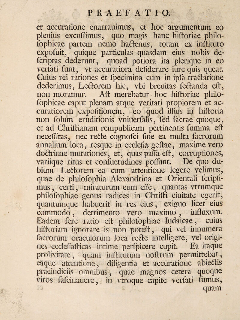 et accuratione enarrauimus, et hoc argumentum eo plenius excuffimus, quo magis hanc hiftoriae philo- lophicae partem nemo ha&enus, totam ex inftituto expofuit, quique particulas quasdam eius nobis de- fcriptas dederunt, quoad potiora ita plerique in eo verlati funt, vt accuratiora defiderare iure quis queat. Cuius rei rationes et fpecimina cum in ipfa tra&atione dederimus, Le&orem hic, vbi breuitas fe&anda eft, non moramur. Aft merebatur hoc hiftoriae philo- fophicae caput plenam atque veritati propiorem et ac¬ curatiorem expolitionem, eo quod illius in hiftoria non folurn eruditionis vniuerfalis, fed facrae quoque, et ad Chriftianam rempublicam pertinentis fumma eft neceffitas, nec refle cognofci line ea multa facrorum annalium loca, resque in ecclelia geftae, maxime vero do&rinae mutationes, et, quas palla eft, corruptiones, variique ritus et confuetudines poliunt. De quo du¬ bium Le&orem ea cum attentione legere velimus, quae de philofophia Alexandrina et Orientali fcripli- mus, cetti, miraturum eum ede, quantas vtrumque philofophiae genus radices in Chrifti ciuitate egerit, quantumque habuerit in res eius, exiguo licet eius commodo, detrimento vero maximo, influxum. Eadem fere ratio eft philofophiae Iudaicae, cuius hiftoriam ignorare is non poteft, qui vel innumera facrorum oraculorum loca re£te intelligere, vel origi¬ nes ecclefiafticas intime perfpicere cupit. Ea itaque prolixitate, quam inftitutum noftmm permittebat, eaque attentione, diligentia et accuratione abiefUs praeiudiciis omnibus, quae magnos cetera quoque viros fafcinauere, in vtroque capite verfati fumus, quam