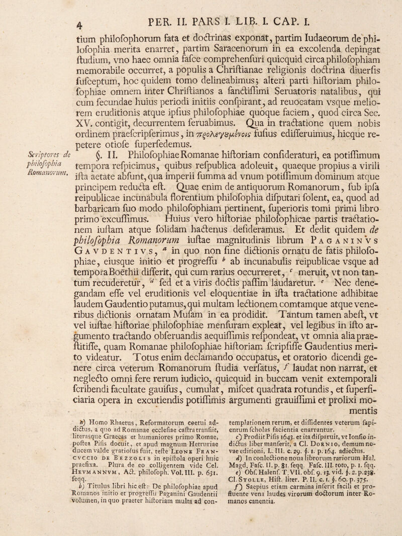 tium philofophorum fata et do&rinas exponat, partim ludaeorum de phi- lofophia merita enarret, partim Saracenorum in ea excolenda depingat ftudium, vno haec omnia fafce comprehenfuri quicquid circa philofophiam memorabile occurret, a populis a Chriftianae religionis doftrina diuerfis fufceptum, hoc quidem tomo delineabimus; alteri parti hiftoriam philo- fophiae omnem inter Chriftianos a fanftiftimi Seruatoris natalibus, qui cum fecundae huius periodi initiis confpirant, ad reuocatam vsque melio¬ rem eruditionis atque ipfius philofophiae quoque faciem, quod circa Sec. XV. contigit, decurrentem feruabimus. Qua in traftatione quem nobis ordinem praefcripferimus, in fufius edifferuimus, hicque re¬ petere otiofe fuperfedemus. Sn-Jptores de 11. Philofophiae Romanae hiftoriam confideraturi, ea potiflimum phlofiphm tempora refpicimus, quibus refpublica adoleuit, quaeque propius a virili omano'mh ifta aetate abfunt, qua imperii fumma ad vnum potiflimum dominum atque principem redufta eft. Quae enim de antiquorum Romanorum, fub ipfa reipublicae incunabula florentium philofophia difputari folent, ea, quod ad barbaricam fuo modo philofophiam pertinent, fuperioris tomi primi libro primo excuflimus. Huius vero hiftoriae philofophicae partis traftatio- nem iuftam atque folidam hacftenus defideramus. Et dedit quidem de philofophia Romanorum iuftae magnitudinis librum PaganinVs Gavdentivs, * in quo non fme dicftionis ornatu de fatis philofo¬ phiae , eiusque initio et progreflu b ab incunabulis reipublicae vsque ad tempora Boethii differit, qui cum rarius occurreret, c meruit, vt non tan¬ tum recuderetur, 4 fed et a viris do&is paflim laudaretur. e Nec dene¬ gandam effe vel eruditionis vel eloquentiae in ifta traftatione adhibitae laudem Gaudentio putamus, qui multam ledlionem comtamque atque vene¬ ribus dicftionis ornatam Mufam in ea prodidit. Tantum tamen abeft, vt vel iuftae hiftoriae philofophiae menfuram expleat, vel legibus in ifto ar¬ gumento tracftando obferuandis aequiflimis refpondeat, vt omnia aliaprae- ftitifle, quam Romanae philofophiae hiftoriam fcripfiffe Gaudentius meri¬ to videatur. Totus enim declamando occupatus, et oratorio dicendi ge¬ nere circa veterum Romanorum ftudia verfatus, f laudat non narrat, et neglecfto omni fere rerum iudicio, quicquid in buccam venit extemporali fcribendi facultate gauifus, cumulat, mifcet quadrata rotundis, et fuperfi- ciaria opera in excutiendis potiflimis argumenti grauiflimi et prolixi mo¬ mentis fe) Homo Rhaetus, Reformatorum coetui ad¬ dictus, a quo ad Romanae ecclefiae caftra tranfiit, literasque Graecas et humaniores primo Romae, poftea Pilis docuit , et apud magnum Hetruriae ducem valde gratiofus fuit, tefte Leone Fran- cvccio de Bezzoli s in epiftola operi huic praefixa. Plura de eo colligentem vide Cei. Hevmannvm, Atf. philofoph. Vol.III. p. 631. feqq. b) Titulus libri hic eft: De philofophiae apud Romanos initio et progrelfu Paganini Gaudentii Volumen, in quo praeter hiftoriam multa ad con¬ templationem rerum, et diffidentes veterum fapi- entumfcholas facientia enarrantur. c) Prodiit Pilis 1643. et ita difparuit, vt Ionfio in- di&us liber manferit, a Cl. Dor n io, demum no¬ vae editioni, L. III. c. 29. $.1. p. 164. adie&us. d) In conle&ione noua librorum rariorum Hah Magd. Fafc. II. p. 8i- feqq Fafc. III. toto, p. 1. fqq. e) Obf. Halenf. T. VII. obf. 9.13. vid. $. 2. p.238. CI.Stolle, Hift. liter. P. II. c. 1. §.60. p. 375. /) Saepius etiam carmina inferit facili et pro¬ fluente vena laudes virorum dotftorum inter Ro¬ manos canentia.