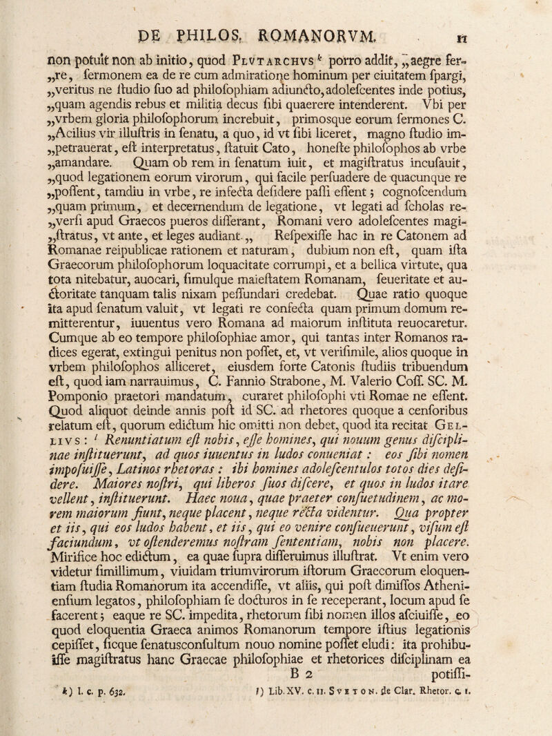 non potuit non ab initio, quod Flvt archvs k porro addit, aegre fer- „re, fermonem ea de re cum admiratione hominum per eiuitatem fpargi, „veritus ne ftudio fuo ad philofophiam adiuncfto, adolefcentes inde potius, „quam agendis rebus et militia decus (ibi quaerere intenderent. Vbi per „vrbem gloria philofophorum increbuit, primosque eorum fermones C. „Acilius vir illuftris in fenatu, a quo, id vt fibi liceret, magno ftudio im- „petrauerat, eft interpretatus, ftatuit Cato, honefte philofophos ab vrbe „amandare. Quam ob rem in fenatum iuit, et magiftratus incufauit, „quod legationem eorum virorum, qui facile perfuadere de quacunque re „poffent, tamdiu in vrbe, re infe&a defidere paffi effent; cognofcendum „quam primum, et decernendum de legatione, vt legati ad fcholas re- „verfi apud Graecos pueros differant, Romani vero adolefcentes magi- ,,ftratus, vt ante, et leges audiant-,, Refpexiffe hac in re Catonem ad Romanae reipublicae rationem et naturam, dubium non eft, quam ifta Graecorum philofophorum loquacitate corrumpi, et a bellica virtute, qua tota nitebatur, auocari, fimulque maieftatem Romanam, feueritate et au- dforitate tanquam talis nixam peffundari credebat. Quae ratio quoque ita apud fenatum valuit, vt legati re confeda quam primum domum re¬ mitterentur, iuuentus vero Romana ad maiorum inftituta reuocaretur. Cumque ab eo tempore philofophiae amor, qui tantas inter Romanos ra¬ dices egerat, extingui penitus non poffet, et, vt verifimile, alios quoque in vrbem philofophos alliceret, eiusdem forte Catonis ftudiis tribuendum eft, quodiam narrauimus, C. Fannio Strabone, M. Valerio Coff. SC. M. Pomponio praetori mandatum, curaret pbilofopbi vti Romae ne effent. Quod aliquot deinde annis poft ici SC. ad rhetores quoque a cenforibus relatum eft, quorum edi&um hic omitti non debet, quod ita recitat Gel¬ li v s : 1 Renuntiatum eft nobis, eft e homines, qui nouum genus difctpli- nae inftituerunt, ad quos iuuentus in ludos conueniat: eos fibi nomen impofuijfte, Latinos rhetor as : ibi homines adolefcentulos totos dies defi- der e. Maiores noftri, qui liberos fuos difcere, et quos in ludos itare vellent, inftituerunt. Haec nona, quae praeter confuetudinem, ac mo¬ rem maiorum Jiunt, neque placent, neque reBa videntur. Qua propter et iis, qui eos ludos habent, et iis, qui eo venire confueuerunt, vifum eft faciundum, vt oftenderemus noftram fententiam, nobis non placere. Mirifice hoc ediftum, ea quae fupra differuimus illuftrat. Vt enim vero videtur fimillimum, viuidam triumvirorum iftorum Graecorum eloquen¬ tiam ftudia Romanorum ita accendiffe, vt aliis, qui poft dimiffos Atheni- enfium legatos, philofophiam fe docturos in fe receperant, locum apud fe facerent; eaque re SC. impedita, rhetorum fibi nomen illos afciuiffe, eo quod eloquentia Graeca animos Romanorum tempore iftius legationis cepiffet, ficque fenatusconfultum nouo nomine poffet eludi: ita prohibu- iffe magiftratus hanc Graecae philofophiae et rhetorices difciplinam ea B 2 potiffi-