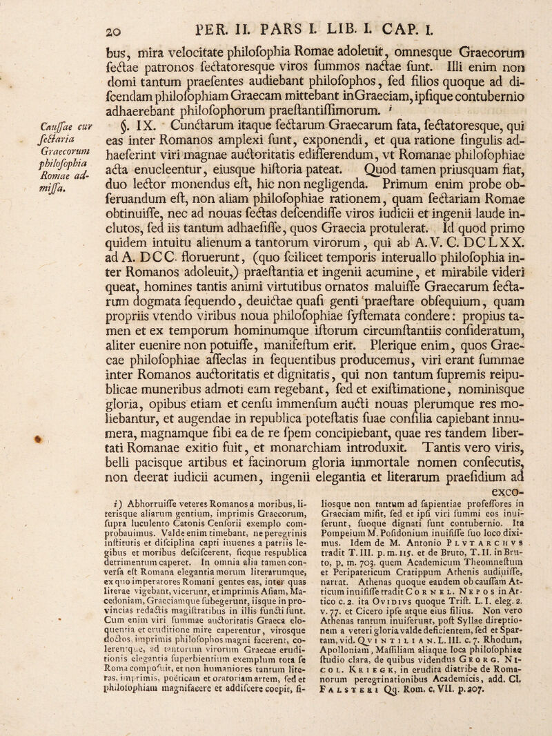 Cauffae cur fe&aria Graecorum philofophia Romae ad- mjfa. bus, mira velocitate philofophia Romae adoleuit, omnesque Graecorum fe&ae patronos fe<ftatoresque viros fummos natftae funt. Illi enim non domi tantum praefentes audiebant philofophos, fed filios quoque ad di- fcendam philofophiam Graecam mittebant inGraeeiam, ipfique contubernio adhaerebant philofophorum praeftantiffimorum. 1 §. IX. Cunftarum itaque fedlarum Graecarum fata, fe&atoresque, qui eas inter Romanos amplexi funt, exponendi, et qua ratione fingulis ad- haeferint viri magnae auctoritatis edifferendum, vt Romanae philofophiae a<fta enucleentur, eiusque hiftoria pateat. Quod tamen priusquam fiat, duo leCtor monendus eft, hic non negligenda. Primum enim probe ob- feruandum eft, non aliam philofophiae rationem, quam fe&ariam Romae obtinuiffe, nec ad nouas feCtas defcendiffe viros iudicii et ingenii laude in¬ clutos, fed iis tantum adhaefifle, quos Graecia protulerat. Id quod primo quidem intuitu alienum a tantorum virorum, qui ab A. V. C. DCLXX. ad A. DCC floruerunt, (quo fcilicet temporis interuallo philofophia in¬ ter Romanos adoleuit,) praeftantia et ingenii acumine, et mirabile videri queat, homines tantis animi virtutibus ornatos maluiffe Graecarum ferta¬ rum dogmata fequendo, deuiCtae quafi genti praeftare obfequium, quam propriis vtendo viribus noua philofophiae fyftemata condere: propius ta¬ men et ex temporum hominumque iftorum circumftantiis confideratum, aliter euenire non potuifle, manifeftum erit. Plerique enim, quos Grae¬ cae philofophiae affeclas in fequentibus producemus, viri erant fummae inter Romanos auftoritatis et dignitatis, qui non tantum fupremis reipu- blicae muneribus admoti eam regebant, fed et exiftimatione, nominisque gloria, opibus etiam et cenfu immenfum au<fti nouas plerumque res mo¬ liebantur, et augendae in republica poteftatis fuae confilia capiebant innu¬ mera, magnamque fibi ea de re fpem concipiebant, quae res tandem liber¬ tati Romanae exitio fuit, et monarchiam introduxit. Tantis vero viris, belli pacisque artibus et facinorum gloria immortale nomen confecutis, non deerat iudicii acumen, ingenii elegantia et literarum praefidium ad exeo» i) Abhorruifle veteres Romanos a moribus, li- terisque aliarum gentium, imprimis Graecorum, fupra luculento Catonis Cenforii exemplo com- probauimus. Valde enim timebant, neperegrinis mftitutis et difciplina capti iuuenes a patriis le¬ gibus et moribus defeifeerent, ficque respublica detrimentum caperet. In omnia alia tamen con- verfa elt Romana elegantia morum literarumque, ex quo imperatores Romani gentes eas, inter quas literae vigebant, vicerunt, et imprimis Afiam, Ma¬ cedoniam, Graeciamque fubegerunt, iisque in pro¬ vincias reda&is magiftratibus in illis funali funt. Cum enim viri fummae au&oritatis Graeca elo- quenria et eruditione mire caperentur, virosque ,do£los, imprimis philofophos magni facerent, co- lerentque, ad tantorum virorlim Graecae erudi¬ tionis elegantia fupe*-bientium exemplum tota fe Roma comporuit, et non humaniores tantum lite- ras, imprimis, poeticam et oratoriam artem, fed et philolophiaui magnifaeere et addifeere coepit, fi¬ liosque non tantum ad fapientiae profeffores in Graeciam mifit, fed et ipfi viri fummi eos inui- ferunt, fuoque dignati funt contubernio. Ita Pompeium M. Pofidonium inuififle fuo loco dixi¬ mus. Idem de M. Antonio Plvtarchvs tradit T. III. p.m. 115. et de Bruto, T. II. in Bru¬ to, p. m. 703. quem Academicum Theomneftum et Peripateticum Cratippum Athenis audiuifle, narrat. Athenas quoque eandem obcauflam At¬ ticum inuifilTe tradit C ornel. Nepos in At* tico c.2. ita Ovidivs quoque Trift. L.I. eleg.2. v.77. et Cicero ipfe atque eius filius. Non vero Athenas tantum inuifenmt, poft Syllae direptio¬ nem a veteri gloria valde deficientem, fed et Spar¬ tam, vid. Qv intui an.L. III. c. 7. Rhodum, Apolloniam, Mafliliam aliaque loca philofophiae ftudio clara, de quibus videndus Georg. Ni- c o l. Kriegk, in erudita diatribe de Roma¬ norum peregrinationibus Academicis, add. CI. Falste&i Qcp Rom. c. VII. p.307.