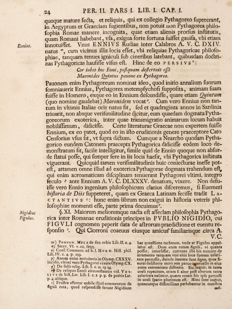 Ennius» Nigidius Figulus. PER. II. PARS I. LIB. I. CAP. I. quoque mature fecfta, et reliquis, qui ex collegio Pythagoreo fupererant, in Aegyptum et Graeciam fugientibus, non potuit non Pythagorea philo- fophia Romae manere, incognita, quae etiam alienis prorfus inftitutis, quam Romani habebant, vfa, exigua forte fortuna fuiffet gauifa, vbi etiam innotuiffet. Vnus ENNIVS Rudiae inter Calabros A. V. C. DXIV. natus w, cum vicinus illis locis effet, vbi reliquiae Pythagoricae philofo- phiae, tanquam tenues igniculi fub cineribus latebant, quibusdam do<ftri- nas Pythagoricas haufiffe vifus eft. Hinc de eo p-ersivs*: Cor inbct hoc Enni, poftquam deftertuit ejjk Maeonides Quintus pauone ex Pythagoreo. Pauonem enim Pythagoreum nominat ideo, quod initio annalium fuorum fomniauerit Ennius, Pythagorea metempfychofi fuppofita, animam fuam fuiflfe in Homero, exque eo in Ennium defcendiflfe, quare etiam Quintum (quo nomine gaudebat) Maeonidem vocat*. Cum vero Ennius non tan¬ tum in vltimis Italiae oris natus fit, fed et quadraginta annos in Sardinia triuerit, non absque verilimilitudine dicitur, eum quaedam dogmata Pytha¬ goreorum exoterica, inter quae transmigratio animarum locum habuit nobiliffimum, didiciffe. Certe literaturae Graecae non expertem fuiffe Ennium, ex eo patet, quod eo in ifto eruditionis genere praeceptore Cato Cenforius vfus fit, vt fupra ditftum. Cumque a Nearcho quodam Pytha¬ gorico eundem Catonem praecepta Pythagorica didiciffe eodem loco de- monftratum fit, facile intelligitur, fimile quid de Ennio quoque non abfur- de ftatui poffe, qui femper fere in iis locis haefit, vbi Pythagorica inftituta viguerant. Quicquid tamen verifimilitudinis huic conie&urae ineffe pot- eft, attamen omne illud ad exoterica Pythagorae dogmata trahendum eft, qui enim acroamaticam difciplinam tenuerant Pythagorei vltimi, integro feculo t ante Ennium A. V. C. DLXXXV. denatum, vixere. Non defu- iffe vero Ennio ingenium philofophicum clarius difceremus, fi Euemeri hiftoria de Diis fuppeteret, quam ex Graeca Latinam feciffe tradit L a- ctantivs q: hunc enim librum non exigui in hiftoria veteris phi- lofophiae momenti effe, parte prima docuimusr. §.XI. Maiorem melioremque natfta eft affeclam philofophia Pythago¬ rica inter Romanae eruditionis principes in PVBLIO NIGIDIO, cui FIGVLI cognomen peperit data de aftrorumpraedidlioneet euenture- fponfio *. Qui Ciceroni coaeuus eiusque amicui familiarisque circa A. V.C. m) Pompon. Mela de fitu orbis Lib. II.c.4. n) Satyr. VI. v. 10. feqq. 0) Conf. Comment. ad h. 1. H 0 r n. Hift. phil. Lib. IV. c. 4. p. 239. p) Annus enim natiuitatis inOlymp.CXXXV. incidit, vltimi vero Pythagorei vixere Olymp.CX. De falfa relig. Lib. 1. c. 11.13.14. r| De reliquis Ennii circumftantiis vid.Vos- s 1 v s de hift. Lat. Lib. I. c. 2. p. 9. de poetis Lat. p. 4, aliique. r) Fruftra affertur nobile illud commentum de figuli rota, quod refpondiffe ferunt Nigidium hac quaeftione turbatum, vnde et Figulus appel¬ latus eft. Dum enim rotam figuli, vi quanta poftet, intorfiftet, currente illa bis numero de atramento tanquam vno eius loco fumma celeri¬ tate percuffit, deinde inuenta funt figna, quae fi¬ xerat defiftente motu non paruoit^eruallo in eius rotae extremitate diftantia. Sic, inquit, in tanta coeli rapacitate, etiam fi alter poft alterum tanta celeritate nafcatur, quanta rotam bis ipfe percufli in coeli fpatio plurimum eft. Hinc funt inquit, quaecunque diffimillinia perhibentur in moribus