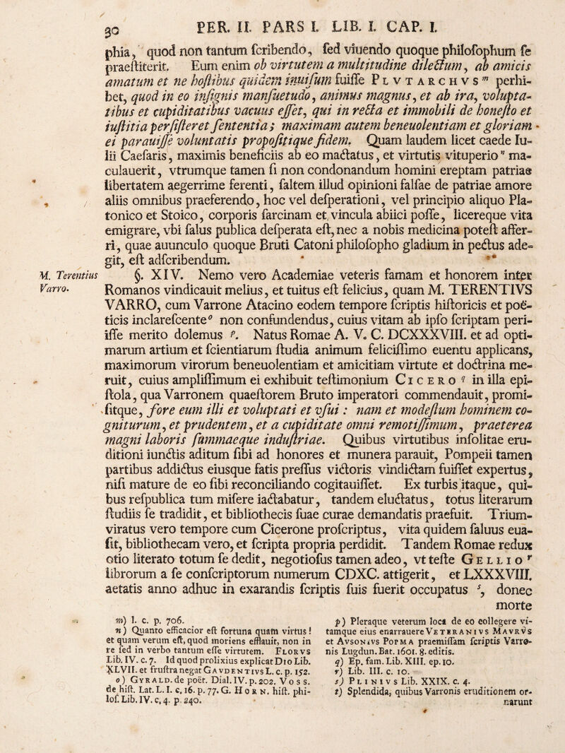 ■» M. Terentius Varro. 3o PER. II. PARS L LIB. L CAP. L phia, quod non tantum fcribendo, fed viuendo quoque philofophum fe praeftiterit Eum enim ob virtutem a multitudine dilettum, ab amicis amatum et ne hoftibus quidem inuifum fuiffe Plvtarchvs” perhi¬ bet, quod in eo infignis manfuetudo, animus magnus, et ab ira, volupta¬ tibus et cupiditatibus vacuus ejfet, qui in reffia et immobili de bonefto et iuftitiaperfifteret fententia ; maximam autem beneuolentiam et gloriam - pavauijje voluntatis propofitiquefidem, Quam laudem licet caede Iu- lii Caefaris , maximis beneficiis ab eo macftatus, et virtutis vituperio* ma- culauerit, vtrumque tamen fi non condonandum homini ereptam patria® libertatem aegerrime ferenti, faltem illud opinioni falfae de patriae amore aliis omnibus praeferendo, hoc vel defperationi, vel principio aliquo Pla¬ tonico et Stoico, corporis farcinam et, vincula abiici poffe, licereque vita emigrare, vbi falus publica defperata eft, nec a nobis medicina poteft affer¬ ri, quae auunculo quoque Bruti Catoni philofopho gladium in pe&us ade¬ git, eft adfcribendum. §. XIV. Nemo vero Academiae veteris famam et honorem inter Romanos vindicauit melius, et tuitus eft felicius, quam M. TERENTIVS VARRO, cum Varrone Atacino eodem tempore fcriptis hiftoricis et poe¬ ticis inclarefcente* non confundendus, cuius vitam ab ipfo fcriptam peri- iffe merito dolemus K Natus Romae A. V« C. DCXXXVIII. et ad opti¬ marum artium et fcientiarum ftudia animum feliciflimo euentu applicans, maximorum virorum beneuolentiam et amicitiam virtute et doftrina me¬ ruit, cuius ampliffimum ei exhibuit teftimonium Cicero ^ in illa epx- ftola, qua Varronem quaeftorem Bruto imperatori commendauit, promi- fitque, fore eum illi et voluptati et vfui: nam et modeftum hominem co¬ gniturum , et prudentem, et a cupiditate omni remotij/imum, praeterea magni laboris fummaeque induftriae. Quibus virtutibus infolitae eru¬ ditioni iunftis aditum fibi ad honores et munera parauit, Pompeii tamen partibus addiftus eiusque fatis preffus vitftoris vindiftam fuiffet expertus, nifi mature de eo fibi reconciliando cogitauilfet. Ex turbis itaque, qui¬ bus refpublica tum mifere ia&abatur, tandem elucftatus, totus literarum ftudiis fe tradidit, et bibliothecis fuae curae demandatis praefuit. Trium¬ viratus vero tempore cum Cicerone profcriptus, vita quidem faluus eua- fit, bibliothecam vero, et fcripta propria perdidit. Tandem Romae redux otio literato totum fe dedit, negotiofus tamen adeo, vt tefte G e l l i o r librorum a fe confcriptorum numerum CDXC. attigerit, et LXXXVIII. aetatis anno adhuc in exarandis fcriptis fuis fuerit occupatus s, donec morte 7») 1. C. p. 706. n) Quanto efficacior eft fortuna quam virtus! et quam verum eft, quod moriens efflauit, non in re fed in verbo tantum «fle virtutem. Florvs Lib. IV. c. 7. Id quod prolixius explicatDio Lib. &LVII. et fruftranegatGavdenTivsL.c.p. 152. 0) GvRALD.de poet. Dial.IV. p.202. Vo s s. de hift. Lat. L. I. c. 16. p. 77. G. H 0 r n. hift. phi- lof. Lib. IV. c, 4. p 240. p) Pleraque veterum loca de eo collegere vi¬ tamque eius enarrauereVeteranivs Mavr^s et Avsonivs Popma praemittam fcriptis Varro¬ nis Lugdun.Bat. 1601. 8- editis. q) Ep. fam. Lib. XIII. ep. 10. r) Lib. III. c. 10. s) P l 1 n 1 v s Lib. XXIX. c. 4. t) Splendida, quibus Varronis eruditionem or¬ narunt