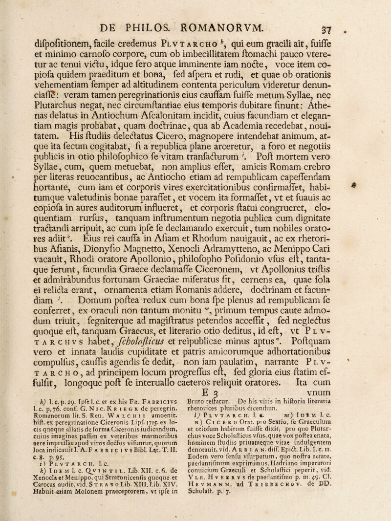 difpofitionem,facile credemus Plvt archo *, qui eum gracili ait, fuiffe et minimo carnofo corpore, cum ob imbecillitatem ftomachi pauco vtere- tur ac tenui viftu, idque fero atque imminente iam node, voce item co- piofa quidem praeditum et bona, fed afpera et rudi, et quae ob orationis vehementiam femper ad altitudinem contenta periculum videretur denun- ciaffe: veram tamen peregrinationis eius cauffam fuiffe metum Syllae, nec Plutarchus negat, nec circumftantiae eius temporis dubitare finunt: Athe¬ nas delatus in Antiochum Afcalonitam incidit, cuius facundiam et elegan¬ tiam magis probabat, quam dodrinae, qua ab Academia recedebat, noui- tatem. His ftudiis deledatus Cicero, magnopere intendebat animum, at¬ que ita fecum cogitabat, fi a republica plane arceretur, a foro et negotiis publicis in otio philofophico fe vitam tranfadurum \ Poft mortem vero Syllae, cum, quem metuebat, non amplius effet, amicis Romam crebro per literas reuocantibus, ac Antiocho etiam ad rempublicam capeffendam hortante, cum iam et corporis vires exercitationibus confirmaffet, habi¬ tumque valetudinis bonae paraffet, et vocem ita formaffet, vt et fuauis ac copiofa in aures auditorum influeret, et corporis flatui congrueret, elo¬ quentiam rurfus, tanquam inftrumentum negotia publica cum dignitate tradandi arripuit, ac cum ipfe fe declamando exercuit, tum nobiles orato¬ res adiitk. Eius rei cauffa in Aflarri et Rhodum nauigauit, ac ex rhetori¬ bus Afianis, Dionyfio Magnetto, Xenocli Adramytteno, ac Menippo Cari vacauit, Rhodi oratore Apollonio, philofopho Pofidonio vfus efl, tanta¬ que ferunt, facundia Graece declamaffe Ciceronem, vt Apollonius triftis et admirabundus fortunam Graeciae miferatus fit, cernens ea, quae fola ei relida erant, ornamenta etiam Romanis addere, dodrinam et facun¬ diam Domum poftea redux cum bona fpe plenus ad rempublicam fe conferret, ex oraculi non tantum monitu w, primum tempus caute admo¬ dum triuit, fegniterque ad magiftratus petendos acceffit, fed negledus quoque efl, tanquam Graecus, et literario otio deditus, id efl, vt Plv- tarchvs habet, fcholajlicus et reipublicae minus aptus”. Poftquam vero et innata laudis cupiditate et patris amicorumque adhortationibus compulfus, cauffis agendis fe dedit, non iam paulatim, narrante Plv- t a r c h o, ad principem locum progreffus efl, fed gloria eius ftatim ef- fulfit, longoque poft fe interuallo caeteros reliquit oratores. Ita cum E 3 vnum Bruto teftatur. De his viris in hiftoria literam rhetorices pluribus dicendum. I) P L V T A R C II. 1. «. rn ) I D t M 1. C. n) Cicero Orat, pro Sextio, fe Graeculum et otiofum habitum fuiffe dixit, pro quo Plutar- chus voce Scholafticus vfus, quae vox poftea enata, hominem ftudiis priuataeque vitae indulgentem denotauit, vid. A r r i a n. diff. Epiift. Lib. I. c. ii. Eodem vero fenfu vfurpatum, quo noftra aetate, paedantifmum exprimimus, Hadriano imperatori conuicium Graeculi et Scholaftici peperit, vid. V l r, H v b e r v s de paedantifmo p. m. 49. Cl. Hevmann. ad T r 1 b b e c h 0 v. de DD. Scholaft. p. 7. h) 1. c. p. 29. Tpfe 1. c. et ex his Fu. Fa bricivs 1. c. p. 76. conf. G. N 1 c. K riegk de peregrin. Romanorum lir.S. Ren. Walchii amoenit. hift. ex peregrinatione Ciceronis Lipf. 1715. ex lo¬ cis quoque allatis de forma Ciceronis iudicandum, cuius imagines paftim ex veteribus marmoribus aere impreftae apud viros tlo&os vifuntur, quorum loca indicauit I. A. Fabricivs Bibi. Lat. T. II. c. 8- P-9*. i) P L V T A R C H. 1. c. k) Idem 1. c. Qv 1 n t i 1. Lib. XII. c. 6. de Xenocla et Menippo, qui StrafOnicenfis quoque et Carocas audit, vid. S t r a b 0 Lib. XIII. Lib. XIV. Habuit etiam Molonem praeceptorem, vt ipfe in