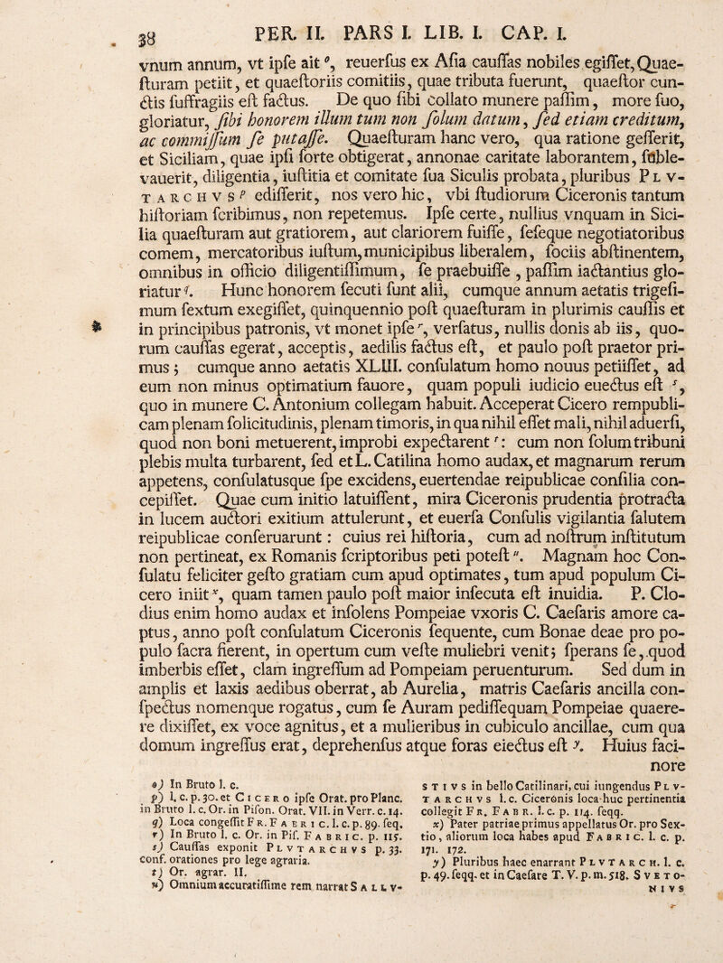 vnum annum, vt ipfe ait % reuerfus ex Afia cauffas nobiles egiffet, Quae¬ fturam petiit, et quaeftoriis comitiis, quae tributa fuerunt, quaeftor cun- £tis fuffragiis eft faftus. De quo fibi eoliato munere paffim, more fuo, gloriatur, fibi honorem illum tum non folum datum, fed etiam creditum, ac commijfkm fe putajfie. Quaefturam hanc vero, qua ratione gefferit, et Siciliam, quae ipfi forte obtigerat, annonae caritate laborantem, foble- vauerit, diligentia, iuftitia et comitate fua Siculis probata, pluribus Pl v- t a r c h v $ p edifferit, nos vero hic, vbi ftudiorum Ciceronis tantum hiftoriam fcribimus, non repetemus. Ipfe certe, nullius vnquam in Sici¬ lia quaefturam aut gratiorem, aut clariorem fuiffe, fefeque negotiatoribus comem, mercatoribus iuftum,municipibus liberalem, fociis abftinentem, omnibus in officio diligentiffimum, fe praebuiffe , paffim iatftantius glo¬ riatur Hunc honorem fecuti funt alii, cumque annum aetatis trigefi- mum fextum exegiffet, quinquennio poft quaefturam in plurimis cauffis et in principibus patronis, vt monet ipfer, verfatus, nullis donis ab iis, quo¬ rum cauffas egerat, acceptis, aedilis fa<ftus eft, et paulo poft praetor pri¬ mus ; cumque anno aetatis XLUI. confulatum homo nouus petiiflet, ad eum non minus optimatium fauore, quam populi iudicio euecftus eft % quo in munere C. Antonium collegam habuit. Acceperat Cicero rempubli- cam plenam folicitudinis, plenam timoris, in qua nihil effet mali, nihil aduerfi, quod non boni metuerent, improbi expeftarent f: cum non folum tribuni plebis multa turbarent, fed et L. Catilina homo audax, et magnarum rerum appetens, confulatusque fpe excidens, euertendae reipublicae confilia con- cepiilet. Quae cum initio latuiffent, mira Ciceronis prudentia protradla in lucem aucftori exitium attulerunt, et euerfa Confulis vigilantia falutem reipublicae conferuarunt: cuius rei hiftoria, cum ad noftrum inftitutum non pertineat, ex Romanis fcriptoribus peti poteftMagnam hoc Con- fulatu feliciter gefto gratiam cum apud optimates, tum apud populum Ci¬ cero iniit *, quam tamen paulo poft maior infecuta eft inuidia. P. Clo¬ dius enim homo audax et infolens Pompeiae vxoris C. Caefaris amore ca¬ ptus , anno poft confulatum Ciceronis fequente, cum Bonae deae pro po¬ pulo facra fierent, in opertum cum vefte muliebri venit; fperans fe,.quod imberbis effet, clam ingreffum ad Pompeiam peruenturum. Sed dum in amplis et laxis aedibus oberrat, ab Aurelia, matris Caefaris ancilla con- fpedlus nomenque rogatus, cum fe Auram pediffequam Pompeiae quaere¬ re dixiffet, ex voce agnitus, et a mulieribus in cubiculo ancillae, cum qua domum ingreffus erat, deprehenfus atque foras eie&us eft y. Huius faci¬ nore ®) In Bruto 1. c. $>) 1. c. p. 30. et Cicero ipfe Orat, pro Plane, in Bruto 1. c. Or. in Pifon. Orat. VII. in Verr. c. 14. q) Loca congeflTit F r. F a e r i c. 1. c. p. 89. feq. r) In Bruto 1. c. Or. in Pif. Fabric. p. nj. s) CauflTas exponit Plvtarchvs p. 33. conf. orationes pro lege agraria. t) Or. agrar. II. w) Omnium accuratiflime rem narrat S a l l v- s t i v s in bello Catilinari, cui iungendus Plv¬ tarchvs I. c. Ciceronis loca huc pertinentia collegit Fr. Fabr. I. c. p. 114. feqq. x) Pater patriae primus appellatus Or. pro Sex¬ tio, aliorum loca habes apud Fabric. 1. c. p. 171. 172. y) Pluribus baec enarrant Plvtarch. 1. c. p.49.feqq.et inCaefare T.V.p.m.518. Sveto* NIVS