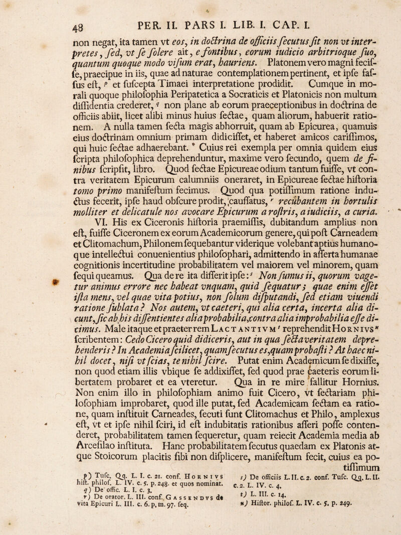 non negat, ita tamen vt eos, in dotfrina de officiis fecutus Jit non vt inter¬ pretes, fed, vt fe folere ait, e fontibus, eorum iudicio arbitrioque fuo, quantum quoque modo vifum erat, hauriens. Platonem vero magni fecif- fe, praecipue in iis, quae ad naturae contemplationem pertinent, et ipfe faf- fus elt, t et fufcepta Timaei interpretatione prodidit. Cumque in mo¬ rali quoque philofophia Peripatetica a Socraticis et Platonicis non multum diffidentia crederet,q non plane ab eorum praeceptionibus in doftrina de officiis abiit, licet alibi minus huius fe<ftae, quam aliorum, habuerit ratio¬ nem. A nulla tamen fedta magis abhorruit, quam ab Epicurea, quamuis eius dotftrinam omnium primam didiciffet, et haberet amicos cariffimos, qui huic fe<ftae adhaerebant. * Cuius rei exempla per omnia quidem eius fcripta philofophica deprehenduntur, maxime vero fecundo, quem de fi¬ nibus fcripfit, libro. Quod fecftae Epicureae odium tantum fuiffe, vt con¬ tra veritatem Epicurum calumniis oneraret, in Epicureae fecftae hiftoria tomo primo manifeftum fecimus. Quod qua potiffimum ratione indu¬ ctus fecerit, ipfe haud obfcure prodit, ;cauffatus,r recubantem in hortulis molliter et delicatule nos avocare Epicurum a roflris, a indiciis, a curia. VI. His ex Ciceronis hiftoria praemiffis, dubitandum amplius non eft, fuiffe Ciceronem ex eorum Academicorum genere, qui poft Carneadem et Clitomachum, Philonem fequebantur viderique volebant aptius humano¬ que intelledlui conuenientius philofophari, admittendo in afferta humanae cognitionis incertitudine probabilitatem vel maiorem vel minorem, quam fequi queamus. Qua de re ita differitipfe:* Non fumus ii, quorum vage¬ tur animus errore nec habeat vnquam, quid fequatur; quae enim effiet ifla mens, vel quae vita potius, non folura dijputandi, fed etiam viuendi ratione fublata? Nos autem, vt taeter i, qui alia certa, incerta alia di¬ cunt, fic ab his diffientientes aliaprobabihajontra alia improbabilia ejfe di¬ cimus. Male itaque et praeter rem L a c tantivm^ reprehendit Ho r n i vs * fcribentem: Cedo Cicero quid didiceris, aut in qua Jeciaveritatem depre¬ henderis ? In Academia fcilicet, quam fecutus es,quamprobafii ? At haec ni¬ hil docet, nifi vtfcias, te nihil fcire. Putat enim Academicum fedixiffe, non quod etiam illis vbique fe addixiffet, fed quod prae caeteris eorum li¬ bertatem probaret et ea vteretur. Qua in re mire fallitur Hornius. Non enim illo in philofophiam animo fuit Cicero, vt fecftariam phi- lofophiam improbaret, quod ille putat, fed Academicam fe<ftam ea ratio¬ ne, quam inftituit Carneades, fecuti funt Clitomachus et Philo, amplexus eft, vt et ipfe nihil fciri, id eft indubitatis rationibus afferi poffe conten¬ deret, probabilitatem tamen fequeretur, quam reiecit Academia media ab Arceftlao inftituta. Hanc probabilitatem fecutus quaedam ex Platonis at¬ que Stoicorum placitis fibi non difplicere, manifeftum fecit, cuius ea po¬ tiffimum , .f) Tufc* Qj5. L. I. c. 21. conf. Horkivs ,) De officiis L.II.c.s. conf. Tufc. Q^.L.II. hift. pnilof. L. IV. c. 5. p.243. et quos nominat. c 2 L IV c 4 q) De' offic. L. I. c. 3. ’ ’ Tn * r) De orator. L. III. conf.. G assendvs dl tj L. IU. c. 14. vita Epicuri L. III. c. 6. p,m. 97. feq. *) Hiftor. philof. L. IV. c. p. 249.