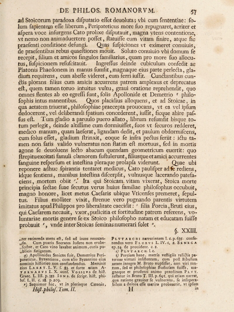 ad Stoicorum paradoxa difputatio eflet deuoluta 5 vbi cum fententiae: fo- lu in fapientejn effe liberum, Peripateticus more fuo repugnaret, acriter et afpera voce infurgens Cato prolixe difputauit, magna vtens contentione, vt nemo non animaduertere pollet, ftatuiffe eum vitam finire, atque fic praefenti conditione defungi. Quas fufpiciones vt eximeret conuiuis, de praefentibus rebus quaeltiones mouit. Soluto conuiuio vbi domum fe recepit, filium et amicos fingulos familiarius, quam pro more fuo allocu¬ tus, fufpicionem refufcitauit. Ingreffus deinde cubiculum confedit ae Platonis Phaedonem in manus fumfit, magnaque eius parte perledla, gla¬ dium requirens, cum abefte videret, eum ferri iuffit. Cunctantibus cun¬ ctis plorans filius cum amicis accurrens patrem amplexus et deprecatus eft, quem tamentoruo intuitus vultu, graui oratione reprehendit, quo omnes flentes ab eo egrefli funt, folis Apollonide et Demetrio q philo- fophis intus manentibus. Quos placidius alloquens, et ad Stoicae, in qua aetatem triuerat, philofophiae praecepta prouocans, vt ea vel ipfum dedocerent, vel deliberandi fpatium concederent, iuffit, ficque abire paf- fus eft. Tum gladio a paruulo puero allato, librum refumfit bisque to¬ tum perlegit, deinde altiffime cum dormiuiffet, fuos vt fecuros redderet, medico manum, quam laeferat, ligandam dedit, et paulum obdormifcens, cum folus effet, gladium ftrinxit, eoque fe infra peftus feriit: iCtu ta¬ men non fatis valido vulneratus non ftatim eft mortuus, fed in mortis agone fe deuoluens leCto abacum quendam geometricum euertit: quo ftrepitu excitati famuli clamorem fuftulerunt, filiusque et amici accurrentes fanguine refperfum et inteftina pleraque prolapfa viderunt. ‘ Quae ubi reponere adhuc fpirantis tentaret medicus, Cato paulifper ad fe rediens, idque fentiens, manibus inteftina difcerpfit, vulnusque lacerando patefa¬ ciens, mortem obiit r! Ita qui Stoicam vitam vixerat, Stoica morte principia fecftae fuae fecutus verus huius familiae philofophus occubuit, magno honore, licet metus Caefaris ubique Vticenfes premeret, fepul- tus. Filius molliter vixit, ftrenue vero pugnando parentis virtutem imitatus apud Philippos pro liberalitate caecidit: * filia Porcia, Bruti eius, qui Caefarem necauit, vxor,pudicitia et fortitudine patrem referens, vo¬ luntariae mortis genere fe ex Stoico philofopho natam et educatam fuifte probauit % vnde inter Stoicas feminas numerari folet $. XXIII. ^ter retinenda mens eft, fed ad iocos reuocan- „da. Cum pueris Socrates ludere non erube¬ scebat, et Cato vino laxabat animum,curis pu- *,blicis fatigatum. q) Apollonides Stoicus fuit, Demetrius Peri¬ pateticus, Byzantinus, cum alio Byzantino eius nominis hiftorico non confundendus. Meminit eius L a e r t. L. V. f. 83. et forte etiam A- yhenaevs L. X. conf. Vossivs de hift. Graec. L. III. p.352. Ion s. de fcript. hift. phi- lof. L. II. c. 18. p. 209. r) Sequimur hic, vt in plerisque Catonis» Hijl.philof, Tum. II Plvtarchi narrationem I. c. p. 635* confe¬ rendus vero F l o r v s L. IV. c. 2. Seneca ep. 24. de prouident. c. 2. S) P L V T A R C H. 1. C. tj Porciam hanc, matris veftigiis reli&is pa¬ ternae virtuti infiftentem, eum poft Bibulum aetate integra M. Bruto nupfiflet, non viri tan¬ tum, fed et philofophiae ftudiofam fuifle, ma- gnoque et prudenti animo praeditam Plvt. teftarur in Bruto T. III. p. 695, qui etiam narrat, qua ratione grauiter fe vulnerans, fe infupera- hilem a dolore efle marito probauerit» vt ipfam