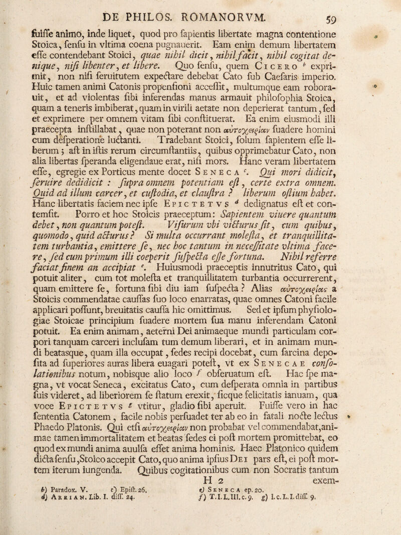 fiilffe animo, inde liquet, quod pro lapientis libertate magna contentione Stoica , fenfu in vltima coena pugnauerit Eam enim demum libertatem effe contendebant Stoici, quae nihil dicit, nihil facit, nihil cogitat de¬ nique , niji libenter, et libere. Quo fenfu, quem Cicero b expri¬ mit, non nifi feruitutem expedare debebat Cato fub Caefaris imperio. Huic tamen animi Catonis propenfioni acceffit, multumque eam robora- uit, et ad violentas fibi inferendas manus armauit philofophia Stoica, quam a teneris imbiberat, quam in virili aetate non deperierat tantum, fed et exprimere per omnem vitam libi conftituerat. Ea enim eiusmodi illi praecepta inftillabat, quae non poterant non avro%etftos.v fuadere homini cum defperatiorie ludanti. Tradebant Stoici, folum fapientem effe li¬ berum y aft iniftis rerum circumftantiis, quibus opprimebatur Cato, non alia libertas fperanda eligendaue erat, niti mors. Hanc veram libertatem effe, egregie ex Porticus mente docet Seneca 0 Qui mori didicit, feruire dedidicit : fupra omnem potentiam eft, certe extra omnem. Quid ad illum carcer, et cuftodia, et claujlra ? liberum oflium habet. Hanc libertatis faciem nec ipfe Epictetvs d dedignatus eft et con- temfit. Porro et hoc Stoicis praeceptum: Sapientem viuere quantum debet, non quantum poteft. Vifurum vbi vi Iturusfit, cum quibus, quomodo, quid acturus ? Si multa occurrant molefta, et tranquillita¬ tem turbantia, emittere fe, nec hoc tantum in necefitate vltima face¬ re, fed cum primum illi coeperit fufpeffia efe fortuna. Nihil referre faciat finem an accipiat e. Huiusmodi praeceptis innutritus Cato, qui potuit aliter, cum tot molefta et tranquillitatem turbantia occurrerent, quam emittere fe, fortuna fibi diu iam fufpeda ? Alias airo%eiqlus a Stoicis commendatae cauffas fuo loco enarratas, quae omnes Catoni facile applicari poffunt, breuitatis cauffa hic omittimus. Sed et ipfum phyfiolo- giae Stoicae principium fuadere mortem fua manu inferendam Catoni potuit. Ea enim animam, aeterni Dei animaeque mundi particulam cor¬ pori tanquam carceri inclufam tum demum liberari, et in animam mun¬ di beatasque, quam illa occupat, fedes recipi docebat, cum farcina depo» fita ad fuperiores auras libera euagari poteft, vt ex Senecae conf¬ lationibus notum, nobisque alio loco f obferuatum eft. Hac fpe ma¬ gna, vt vocat Seneca, excitatus Cato, cum defperata omnia in partibus ftiis videret, ad liberiorem fe ftatum erexit, ficque felicitatis ianuam, qua voce Epictetvs £ vtitur, gladio libi aperuit. Fuiffe vero in hac fententia Catonem, facile nobis perfuadet ter ab eo in fatali node ledus Phaedo Platonis. Qui etft »vto%etqlo6v non probabat vel commendabat,ani¬ mae tamen immortalitatem et beatas fedes ei poft mortem promittebat, eo quod ex mundi anima auulfa effet anima hominis. Haec Platonico quidem dida fenfu,Stoico accepit Cato, quo anima ipfius De i pars eft, ei poft mor¬ tem iterum iungenda. Quibus cogitationibus cum non Socratis tantum H 2 exeni- t) Seneca ep. 20. f) T. I. L, III. c. 9. g) 1. C. 1.1. diff. 9, b) Paradox. V. c) Epifl. 26, d) Arrian. Lib. I. difT. 24.