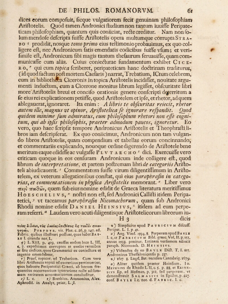 dices «orum compofuit, ficque vulgatiorem fecit genuinam philofopliiam Ariftotelis. Quod tamen Andronici ftudium non tantum iuuiffe Peripate¬ ticam philofophiam, quantum quis coniiciat, recfte creditur. Nam non fo- lummendofe defcripta fuiffe Ariftotelis opera multumque corrupta Stra¬ bo ? prodidit, nosque tomo primo eius teftimonioprobauimus, ex quo col¬ ligere eft, nec Andronicum fatis emendatis codicibus fuiffe vfum; et veri- fimile eft, Andronicum fibi magis tantum thefaurum feruauiffe, quam com- municaffe cum aliis. Cuius coniefturae fundamentum exhibet Cice¬ ro, r qui cum tOpica fcriberet, peripateticam hanc doctrinam traditurus, (id quod fa<ftum poft mortem Caefaris) narrat, Trebatium, ICtum celebrem, cum in bibliotheca Ciceronis in topica Ariftotelis incidiffet, nouitate argu¬ menti inductum, cum a Cicerone monitus librum legiffet, obfcuritate libri more Ariftotelis breui et concifo orationis genere confcripti d^erritum a fe eius rei explicationem petiiffe, quod Ariltotelem et ipfe, et rhetor, ad quem ablegauerat, ignoraret. Ita enim : A libris te obfatritas reiecit, rhetor autem ille, magnus vt opinor, Arijlotelica fe ignorare refpondit. Quod quidem minime fum admiratus, eum philofophum rhetori non ejje cogni¬ tum, qui ab ipfis philofophis, praeter admodum paucos, ignoretur. Eo vero, quo haec fcripfit tempore Andronicus Ariftotelis et Theophrafti li¬ bros iam delcripferat. Ex quo coniicimus, Andronicum non tam vulgan¬ do libros Ariftotelis, quam compendium et tabellas eorum concinnando, et commentariis explicando, nouoque ordine digerendo de Ariftotele bene meritum eaque edidiffe ac vulgaffe Plvtarcho* dici. Exercuiffe vero criticam quoque in eos cenfuram Andronicum inde colligere eft, quod librum de interpretatione, et partem poftremam libri de categoriis Arifto- teli abiudicauerit. * Commentatum fuiffe virum diligentiffimum in Arifto- telem, ex veterum allegationibus conftat, qui eius paraphrajin in catego¬ rias, et commentationem in phyfica Ariftotelis memorant. * Liber vero Tteq) 7rcc$wv, quem fub eius nomine edidit de Graeca literatura meritiffimus H oeschelivs,* noftri non eft, fed Andronici Callifti itidem Peripa¬ tetici, y vt taceamus paraphrajtn Nicomachorum, quam fub Andronici Rhodii nomine edidit Daniel Heinsivs,2 itidem ad eum perpe¬ ram referri.a Laudem vero acuti diligentisque Ariftotelicorum librorum iu¬ li 3 dicis Tc/flf? hkiK&9 rccs onis(ce$v7ro$ef£i<; ste rcevlov ffvvx- yctyw. Porphyr. vit. Plot. c. 26. p. 140. ed. Fabric. quibus illuftrari poliunt, quae habet B a y- le 1. citando not.L. » q) L. XIII. p. 419. caudas eodem loco L. III. c, 7. expofuimus corruptos et exefos vermibus «t fitu codices, quos Grammatici ex coniedura et ingenio emendabant. r) Praef. fopicor, ad Trebatium. Cum vero libri Aridoteiis topici ad exotericos pertinuerint, quos habuere Peripatetici Graeci, ab horum fre¬ quentius occurrentium ignoratione rede adfum- wiant raritatem aeroamaticorum concluditur. s) L. c. t) Boethius, Ammonius, Alex. Aphrodil. in Analyt. prior. L. ;I. «) Simplicius apud Patricivm difcufT, Peripat. L. I. p. 41. x) Aug. Vind. 1594.8- Perperam apud B a yle 1. c. et F a R r i c 1 V m Bibi, graec. Vo!. II. p. 151. annus 1593. ponitur. Latinam verfionem adiecit paraph. Nicomach. D.Heinsivs. y) Videndus de eo Baylk Did. T. I. art. Andronicus Theflalonicenfis p. 237. %) 1617. 8- Lugd. Bar. recufam Cantabrig. 1679. rt) Aliter quidem praeter Heinfium, Io. Mevrsivs de Rhodo L.II.c.5. p. 88. etREiNE- si vs Ep. ad Hofman. p. 312. fed perperam, vt demonftrauit Salmasivs in Epidet. p. 227. conf. B a y l e l.c. not. d. F a b r 1 c. 1. c.