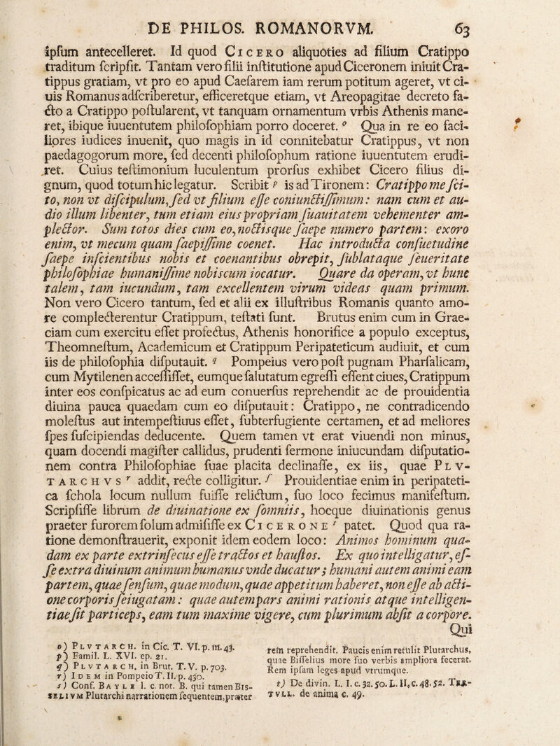 ipfum antecelleret» Id quod Cicero aliquoties ad filium Cratippo traditum fcripfit. Tantam vero filii inftitutione apud Ciceronem iniuit Cra¬ tippus gratiam, vt pro eo apud Caefarem iam rerum potitum ageret, vt ci- uis Romanus adfcriberetur, efficeretque etiam, vt Areopagitae decreto fa~ &o a Cratippo poftularent, vt tanquam ornamentum vrbis Athenis mane¬ ret, ibique iuuentutem philofophiam porro doceret.0 Qua in re eo faci¬ liores iudices inuenit, quo magis in id connitebatur Cratippus, vt non paedagogorum more, fed decenti philofophum ratione iuuentutem erudi¬ ret. Cuius tefiimoniurn luculentum prorfus exhibet Cicero filius di¬ gnum, quod totum hic legatur. Scribit^ is ad Tironem: Cratippo me fa¬ to, non vt difcipulumjed vt filium effe coniunXiJJtmum: nam cum et au¬ dio illum libenter, tum etiam eius propriam fuauitatem vehementer am¬ plexor. Sum totos dies cum eo, noXisque Jaepe numero partem: exoro enim, vt mecum quam faepijjime coenet. Hac introduXa confuetudine fiaepe inficientibus nobis et coenantibus obrepit, fiublataque fieueritate philofiophiae humanijfime nobiscum iocatur. Quare da operam, vt hunc talem, tam iucundum, tam excellentem virum videas quam primum. Non vero Cicero tantum, fed et alii ex illuftribus Romanis quanto amo¬ re complecterentur Cratippum, teftati funt. Brutus enim cum in Grae¬ ciam cum exercitu effet profectus, Athenis honorifice a populo exceptus, The omne! tum, Academicum et Cratippum Peripateticum audiuit, et cum iis de philofophia difputauit. q Pompeius vero poft pugnam Pharfalicam, cum Mytilenen acceffiffet, eumque falutatum egreffi effent ciues, Cratippum inter eos confpicatus ac ad eum conuerfus reprehendit ac de prouidentia diuina pauca quaedam cum eo difputauit: Cratippo, ne contradicendo moleftus aut intempeftiuus effet, fubterfugiente certamen, et ad meliores fpes fufcipiendas deducente. Quem tamen vt erat viuendi non minus, quam docendi magifter callidus, prudenti fermone iniucundam difputatio- nem contra Philofophiae fuae placita declinaffe, ex iis, quae Pl v- tarchvs r addit, refte colligitur, f Prouidentiae enim in peripateti¬ ca fchola locum nullum fuiffe relidum, fuo loco fecimus manifeftum. Scripfiffe librum de diuinatione ex fomniis, hocque diuinationis genus praeter furorem folum admififfe ex Cicerone * patet. Quod qua ra¬ tione demonftrauerit, exponit idem eodem loco: Animos hominum qua¬ dam ex parte extrinfecus ejfie traXos et hauftos. Ex quo intelligatur, ef¬ fe extra diuinum animum humanus vnde ducatur $ humani autem animi eam partem, quaefenfum, quae modum, quae appetitum haberet, non effe ab aXi- one corporisfeiugatam: quae aut em pars animi rationis atque inteUigen- tiaefit particeps, eam tum maxime vigere, cum plurimum abfit a corpore. Qui