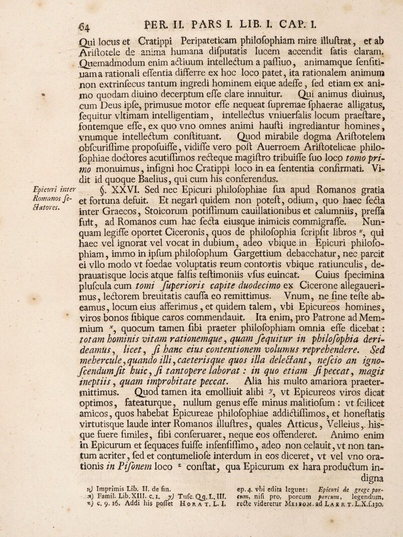 Qui locus et Cratippi Peripateticam philofophiam mire illuftrat, et ab Arillotele de anima humana difputatis lucem accendit fatis claram. Quemadmodum enim aftiuum intelle&um a paffiuo, animamque fenfiti- uama rationali effentia differre ex hoc loco patet, ita rationalem animum non extrinfecus tantum ingredi hominem eique adeffe, fed etiam ex ani- * mo quodam diuino decerptum effe clare innuitur. Qui animus diuinus, cum Deus ipfe, primusue motor effe nequeat fupremae fphaerae alligatus, fequitur vltimam intelligentiam, intellecffus vniuerfalis locum praeftare, fontemque effe, ex quo vno omnes animi haufti ingrediantur homines, vnumque intelleftum conftituant. Quod mirabile dogma Ariftotelem obfcuriflime propofuiffe, vidiffe vero polt Auerroem Ariftotelicae philo- fophiae dodtores acutiffimos reffeque magiftro tribuiffe fuo loco tomo pri- mo monuimus, infigni hoc Cratippi loco in ea fententia confirmati. Vi¬ dit id quoque Baelius, qui cum his conferendus. Epiam inter XXVI. Sed nec Epicuri philofophiae fua apud Romanos gratia Romanos fe- et fortuqa defuit. Et negari quidem non poteft, odium, quo haec fe&a Batores. |nter Graecos, Stoicorum potiflimum cauillationibus et calumniis, preffa fuit, ad Romanos cum hac fefta eiusque inimicis commigraffe. Nun¬ quam legiffe oportet Ciceronis, quos de philofophia fcripfit libros % qui haec vel ignorat vel vocat in dubium, adeo vbique in Epicuri philofo¬ phiam, immo in ipfum philofophum Gargettium debacchatur, nec parcit ei vllo modo vt foedae voluptatis reum contortis vbique ratiunculis, de- prauatisque locis atque falfis teflimoniis vfus euincat. Cuius fpecimina plufcula cum tomi fuperioris capite duodecimo ex Cicerone allegaueri- mus, lectorem breuitatis cauffa eo remittimus. Vnum, ne fine tefte ab¬ eamus, locum eius afferimus , et quidem talem, vbi Epicureos homines, viros bonos fibique caros commendauit. Ita enim, pro Patrone ad Mem¬ mium % quocum tamen fibi praeter philofophiam omnia effe dicebat: totam hominis vitam rationemque, quam fequitur in philofophia deri¬ deamus , licet, fi hanc eius contentionem volumus reprehendere. Sed mehercule, quando illi , caelerisque quos illa delettant, neficio an igno- fcendumfit huic, fi tantopere laborat: in quo etiam fi peccat, magis ineptiis, quam improbitate peccat. Alia his multo amariora praeter¬ mittimus. Quod tamen ita emolliuit alibi vt Epicureos viros dicat optimos, fateaturque, nullum genus effe minus malitiofum : vtfcilicet amicos, quos habebat Epicureae philofophiae addi&iffimos, et honeftatis virtutisque laude inter Romanos illuftres, quales Atticus, Velleius,. his- que fuere fimiles, fibi conferuaret, neque eos offenderet. Animo enim in Epicurum et fequaces fuiffe infenfiffimo, adeo non celauit, vt non tan¬ tum acriter, fed et contumeliofe interdum in eos diceret, vt vel vno ora¬ tionis in Ptfonem loco z conftat, qua Epicurum ex hara produdum in¬ digna Imprimis Lib. II. de fm. ep. 4. vbi edita legunt: Epicuri de grege por- *) Famil. Lib. XIII. c. 1. y) Tufc. Q_q. L. III. cum, nifi pro, porcum parcum, legendum, *} c. 9.16. Addi his pollet Horat. L. I. re&e videretur MiiBo.Af.ad Lae r T.L.X.f.130,