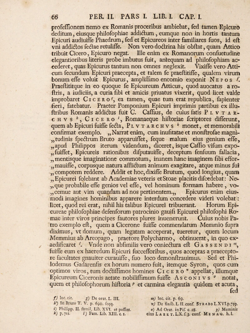 profefflonem nemo ex Romanis proceribus ambiebat, fed tamen Epicuro deditum, eiusque philofophiae addicftum , eumque non in hortis tantum Epicuri audiuiffe Phaedrum, fed et Epicureos inter familiares fuos, id eft vni addi&os fe&ae retuliffe. Non vero dotftrina his obftat, quam Attico tribuit Cicero, Epicuro negat. Ille enim ex Romanorum confuetudine elegantioribus literis probe imbutus fuit, antequam ad philofophiam ac¬ cederet, quas Epicurus tantum non omnes neglexit. Vixiffe vero Atti¬ cum fecundum Epicuri praecepta, et talem fe praeftitiffe, qualem virum bonum effe voluit Epicurus, ampliffimo encomio exponit Nepos f. Praeftititque in eo quoque fe Epicureum Atticus, quodauocatus aro- ftris, a iudiciis, a curia fibi et amicis priuatus vixerit, quod licet valde improbaret Cicero^, ea tamen, quae tum erat republica, fapienter fieri, fatebatur. Praeter Pomponium Epicuri imprimis partibus ex illu- ftribus Romanis addidus fuit C. Caffius, de cuius fatis P l v t a r- chvs ^ Cicero Romanaeque hiftoriae fcriptores differunt, quem ab Epicuri fuiffe fedta, Plvtarchvs k monet, et memorabili confirmat exemplo. „ Narrat enim, cum inufitatae et monftrofae magni- „tudinis fpedrum Bruto apparuiffet, feque malum eius genium effe, „apud Philippos iterum videndum, diceret, isque Caffio vifum expo- „fuiffet, Epicureis rationibus difputauiffe, deceptum fenfuum fallacia, „ mentisque imaginatione commotum, inanem hanc imaginem fibi effor- „mauiffe, corpusque natura afllidum animum exagitare, atque minus fui „compotem reddere. Addit et hoc,dixiffe Brutum, quod longius, quam „ Epicurei folebant ab Academiae veteris etStoae placitis difcedebat: Ne- „que probabile effe genios vel effe, vel hominum formam habere , vo- „ cernue aut vim quandam ad nos pertinentem.,, Epicurus enim eius- modi imagines hominibus apparere interdum concedere videri volebat : licet, quod rei erat, nihil his talibus Epicurei tribuerant. Horum Epi¬ cureae philofophiae defenforum patrocinio gauifi Epicurei philofophi Ro¬ mae inter viros principes fautores plures inuenerunt. Cuius nobis Pa¬ tro exemplo eft, quem a Cicerone fuiffe commendatum Memmio fupra diximus, vt domum, quam legatam acceperat, tueretur, quem locum Memmius ab Areopago, praetore Polycharmo, obtinuerat, in quo ex¬ aedificaret 7» Vnde non abfimilis vero coniedura eft Gassendi7//, fuiffe eum ex haeredum Epicuri fuccefforibus, quos acceptas a praecepto¬ re facultates gnauiter curauiffe, fuo loco demonftrauimus» Sed et Phi¬ lodemus Gadarenfis ex horum numero fuit, itemque Syron, quos cum optimos viros, tum doftiffimos homines Cicero ” appellat, iliumque Epicureum Ciceronis aetate nobiliffimum fuiffe Asconivs 0 notat, quem et philofophorum hiftoria ? et carmina elegantia quidem et acuta, fed f) loc. cie. g) De orat. L. III. lf) Iri Bruto T. V. p. 690. feqq. i) Philipp. II. famil. Lib. XVf. et paflinl. k) p.711. I) Fam. Lib. XIII. c.i* th) loc. cit. p. 69. nj De finib.L.II.conf. Strabo L.XVI.p.y^. 0) Ad Orat. inPif. g. 28. p) Meminit eius L a f. s t. LX. f.j. conf. Menag. h. 1.