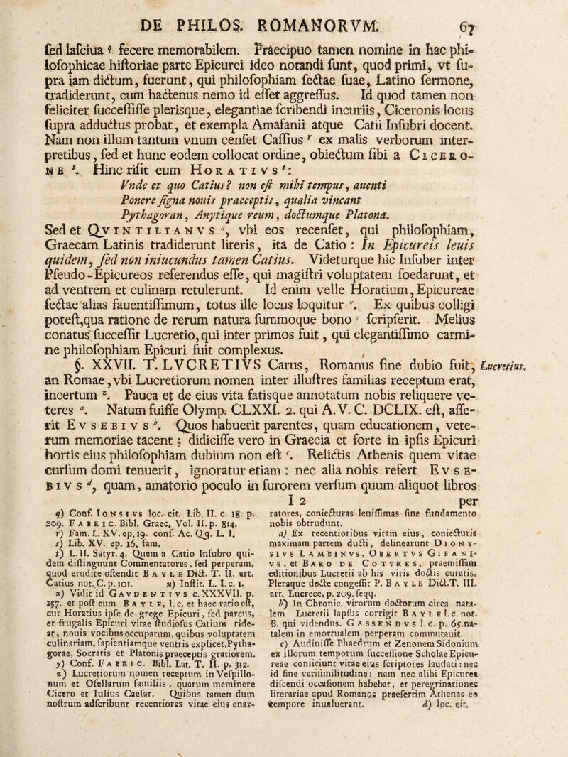 fed lafciua ? fecere memorabilem. Praecipuo tamen nomine in hac phi* lofophicae hiftoriae parte Epicurei ideo notandi funt, quod primi, vt fu- pra iam di<ftum, fuerant, qui philofophiam fedlae fuae, Latino fermone, tradiderunt, cum ha&enus nemo id effet aggreffus. Id quod tamen non feliciter fucceftifle plerisque, elegantiae fcribendi incuriis, Ciceronis locus fupra addu&us probat, et exempla Amafanii atque Catii Infubri docent. Nam non illum tantum vnum cenfet Caffius r ex malis verborum inter¬ pretibus , fed et hunc eodem collocat ordine, obiedum fibi a Cicero» n e s» Hinc rifit eum Horativs': Vnde et quo Catius ? 7ion eft mihi tempus-, anenti Ponere figna nouis praeceptis, qualia vincant Pythagoran, Anytique reum, doElumque Plutona. Sed et Qv intilianvs , vbi eos recenfet, qui philofophiam, Graecam Latinis tradiderunt literis, ita de Catio : In Epicureis leuis quidem, fed non iniucundus tamen Catius. Videturque hic Infuber inter Pfeudo-Epicureos referendus effe, qui magiftri voluptatem foedarunt, efc ad ventrem et culinam retulerunt. Id enim velle Horatium, Epicureae feftae alias fauentiffimum, totus ille locus loquitur r. Ex quibus colligi potefl,qua ratione de rerum natura fummoque bono y fcripferit. Melius conatus fucceflit Lucretio, qui inter primos fuit, qui elegantiffimo carmi¬ ne philofophiam Epicuri fuit complexus. §. XXVII. T. LVCRETIVS Carus, Romanus fine dubio fuit, Lucretius. an Romae,vbi Lucretiorum nomen inter illuftres familias receptum erat, incertum z. Pauca et de eius vita fatisque annotatum nobis reliquere ve¬ teres Natum fuiffe Olympi CLXXI. 2. qui A. V. C. DCLIX. eft, affe- rit Evsebivs*. Quos habuerit parentes, quam educationem, vete¬ rum memoriae tacent 5 didicifte vero in Graecia et forte in ipfis Epicuri hortis eius philofophiam dubium non eft c. Relidiis Athenis quem vitae curfum domi tenuerit, ignoratur etiam : nec alia nobis refert Evse- bivs^ quam, amatorio poculo in furorem verfum quum aliquot libros I q) Conf. I 0 N s 1 v s loc. cif. Lib. II. c. ig. p. 209. F a b r 1 c. Bibi. Graec, Vol. II. p. 814. r) Fam. L. XV. ep. 19. conf. Ac. Qq. L. I. j) Lib. XV. ep. 16. fam. t) L. II. Satyr. 4. Quem a Catio Infubro qui¬ dem diftinguunt Commentatores, fed perperam, quod erudite oftendit B a y l e Di£f T. II. art. Catius not. C. p. iot. u) Inftit. L. I.c. 1. x) Vidit id Gavdentivs c. XXXVII. p. 157. et poft eum Ba yle, l.c.et haec ratio eft, cur Horatius ipfe de grege Epicuri, fed parcus, et frugalis Epicuri vitae ftudiofus Catium ride¬ at, nouis vocibus occupatum, quibus voluptatem culinariam, fapientiamque ventris explicet,Pytha¬ gorae, Socratis et Platonis praeceptis gratiorem. y) Conf. F a b r t c. Bibi. Lat. T. II. p. 312. %) Lucretiorum nomen receptum inVefpillo- lium et Ofellarum familiis , quarum meminere Cicero et Iulius Caefar. Quibus tamen dum noftrum adfcribunt recentiorcs vitae eius enar- ( 2 per ratores, conie&uras leuiftimas fine fundamento nobis obtrudunt. a) Ex recentioribus vitam eius, conie&uris maximam partem du<fti, delinearunt Diony- sivs Lambi nvs, Obertvs Gifani- v s , et Baro de Cotvres, praemifTam editionibus Lucretii ab his viris do$is curatis. Pleraque do&e congeftit P. B a y L e Di£tT. III. art. Lucrece, p. 209. feqq. F) In Chronie, virorum dolorum circa nata¬ lem Lucretii lapfus corrigit B a y l e I. c. not. B. qui videndus. Gassendvs l.c. p. 65.na¬ talem in emortualem perperam commutauit. c) AudiuilTe Phaedrum et Zenonem Sidonium ex illorum temporum fucceftione Scholae Epicu¬ reae coniiciunt vitae eius feriptores laudati: nec id fine verifimilitudine: nam nec alibi Epicurea difeendi occafionem habebat, et peregrinationes literariae apud Romanos praefertim Athenas e® tempore inualuerant. d) loc. cit. /